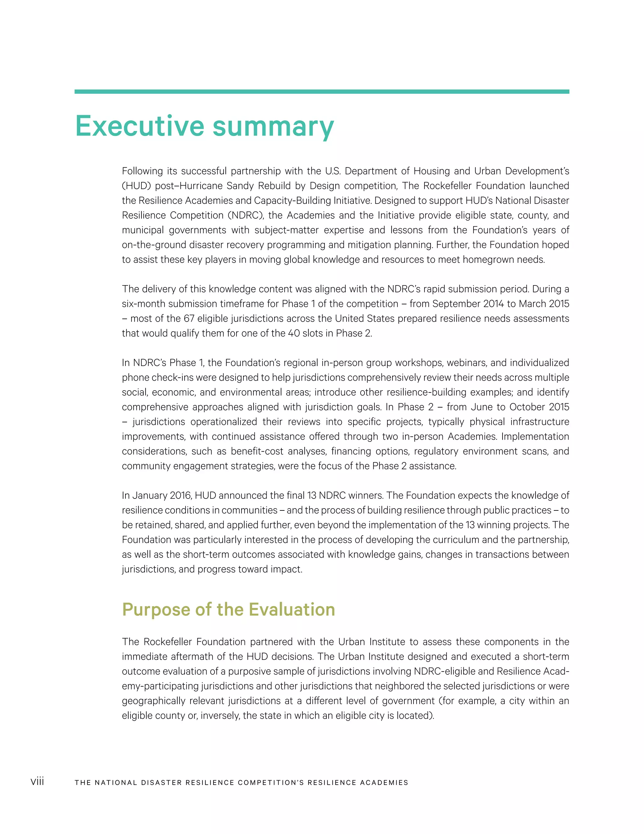 THE NATIONAL DISASTER RESILIENCE COMPETITION’S RESILIENCE ACADEMIESviii
Executive summary
Following its successful partnership with the U.S. Department of Housing and Urban Development’s
(HUD) post–Hurricane Sandy Rebuild by Design competition, The Rockefeller Foundation launched
the Resilience Academies and Capacity-Building Initiative. Designed to support HUD’s National Disaster
Resilience Competition (NDRC), the Academies and the Initiative provide eligible state, county, and
municipal governments with subject-matter expertise and lessons from the Foundation’s years of
on-the-ground disaster recovery programming and mitigation planning. Further, the Foundation hoped
to assist these key players in moving global knowledge and resources to meet homegrown needs.
The delivery of this knowledge content was aligned with the NDRC’s rapid submission period. During a
six-month submission timeframe for Phase 1 of the competition – from September 2014 to March 2015
– most of the 67 eligible jurisdictions across the United States prepared resilience needs assessments
that would qualify them for one of the 40 slots in Phase 2.
In NDRC’s Phase 1, the Foundation’s regional in-person group workshops, webinars, and individualized
phone check-ins were designed to help jurisdictions comprehensively review their needs across multiple
social, economic, and environmental areas; introduce other resilience-building examples; and identify
comprehensive approaches aligned with jurisdiction goals. In Phase 2 – from June to October 2015
– jurisdictions operationalized their reviews into specific projects, typically physical infrastructure
improvements, with continued assistance offered through two in-person Academies. Implementation
considerations, such as benefit-cost analyses, financing options, regulatory environment scans, and
community engagement strategies, were the focus of the Phase 2 assistance.
In January 2016, HUD announced the final 13 NDRC winners. The Foundation expects the knowledge of
resilience conditions in communities – and the process of building resilience through public practices – to
be retained, shared, and applied further, even beyond the implementation of the 13 winning projects. The
Foundation was particularly interested in the process of developing the curriculum and the partnership,
as well as the short-term outcomes associated with knowledge gains, changes in transactions between
jurisdictions, and progress toward impact.
Purpose of the Evaluation
The Rockefeller Foundation partnered with the Urban Institute to assess these components in the
immediate aftermath of the HUD decisions. The Urban Institute designed and executed a short-term
outcome evaluation of a purposive sample of jurisdictions involving NDRC-eligible and Resilience Acad-
emy-participating jurisdictions and other jurisdictions that neighbored the selected jurisdictions or were
geographically relevant jurisdictions at a different level of government (for example, a city within an
eligible county or, inversely, the state in which an eligible city is located).
 
