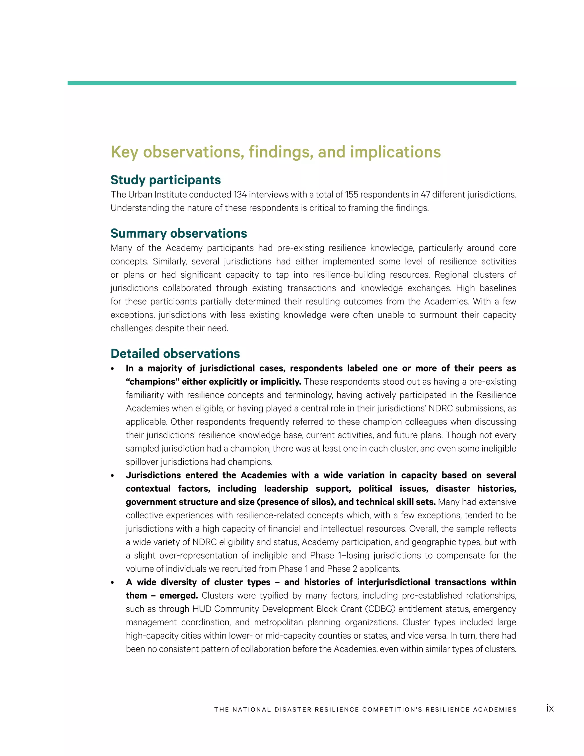 THE NATIONAL DISASTER RESILIENCE COMPETITION’S RESILIENCE ACADEMIES ix
Key observations, findings, and implications
Study participants
The Urban Institute conducted 134 interviews with a total of 155 respondents in 47 different jurisdictions.
Understanding the nature of these respondents is critical to framing the findings.
Summary observations
Many of the Academy participants had pre-existing resilience knowledge, particularly around core
concepts. Similarly, several jurisdictions had either implemented some level of resilience activities
or plans or had significant capacity to tap into resilience-building resources. Regional clusters of
jurisdictions collaborated through existing transactions and knowledge exchanges. High baselines
for these participants partially determined their resulting outcomes from the Academies. With a few
exceptions, jurisdictions with less existing knowledge were often unable to surmount their capacity
challenges despite their need.
Detailed observations
•	 In a majority of jurisdictional cases, respondents labeled one or more of their peers as
“champions” either explicitly or implicitly. These respondents stood out as having a pre-existing
familiarity with resilience concepts and terminology, having actively participated in the Resilience
Academies when eligible, or having played a central role in their jurisdictions’ NDRC submissions, as
applicable. Other respondents frequently referred to these champion colleagues when discussing
their jurisdictions’ resilience knowledge base, current activities, and future plans. Though not every
sampled jurisdiction had a champion, there was at least one in each cluster, and even some ineligible
spillover jurisdictions had champions.
•	 Jurisdictions entered the Academies with a wide variation in capacity based on several
contextual factors, including leadership support, political issues, disaster histories,
government structure and size (presence of silos), and technical skill sets. Many had extensive
collective experiences with resilience-related concepts which, with a few exceptions, tended to be
jurisdictions with a high capacity of financial and intellectual resources. Overall, the sample reflects
a wide variety of NDRC eligibility and status, Academy participation, and geographic types, but with
a slight over-representation of ineligible and Phase 1–losing jurisdictions to compensate for the
volume of individuals we recruited from Phase 1 and Phase 2 applicants.
•	 A wide diversity of cluster types – and histories of interjurisdictional transactions within
them – emerged. Clusters were typified by many factors, including pre-established relationships,
such as through HUD Community Development Block Grant (CDBG) entitlement status, emergency
management coordination, and metropolitan planning organizations. Cluster types included large
high-capacity cities within lower- or mid-capacity counties or states, and vice versa. In turn, there had
been no consistent pattern of collaboration before the Academies, even within similar types of clusters.
 