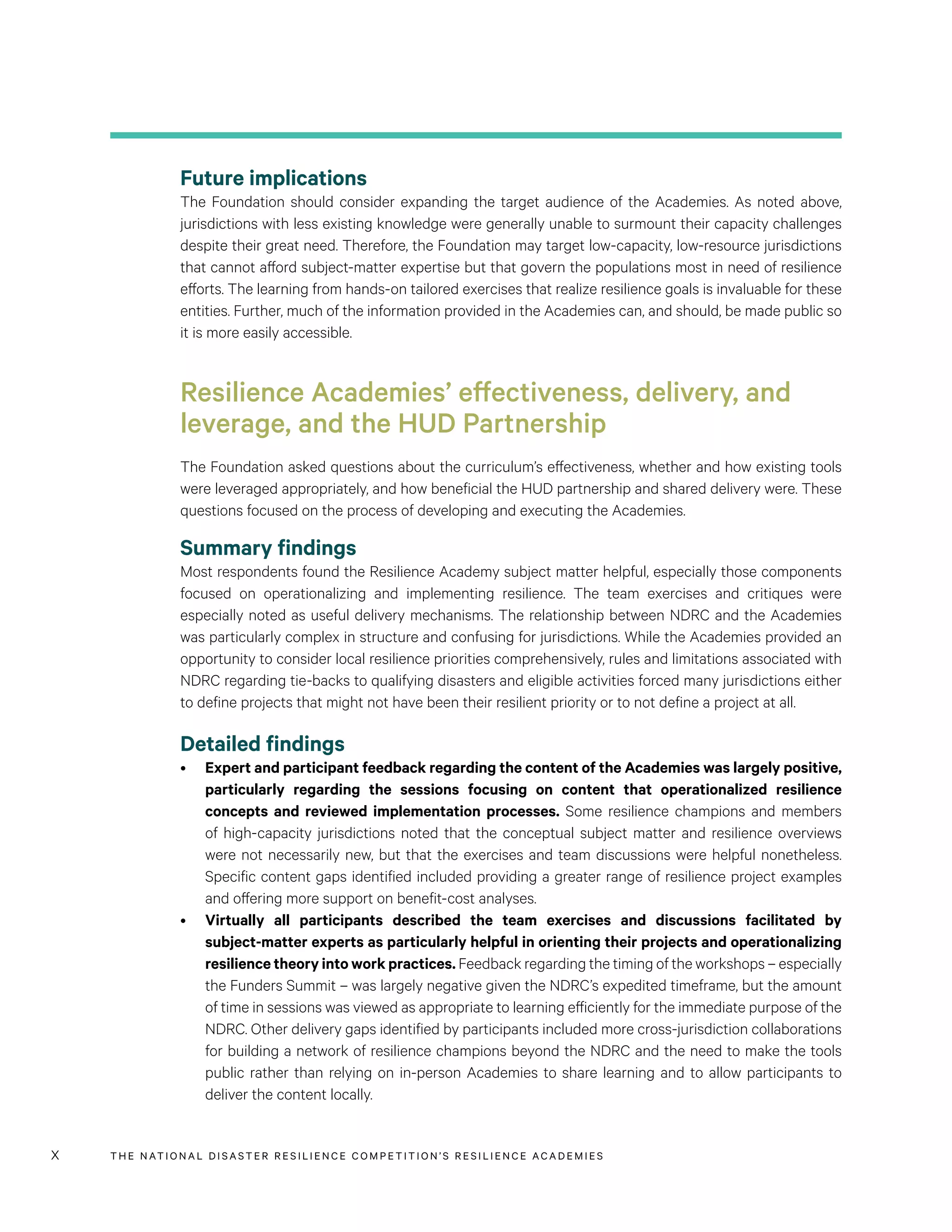 THE NATIONAL DISASTER RESILIENCE COMPETITION’S RESILIENCE ACADEMIESx
Future implications
The Foundation should consider expanding the target audience of the Academies. As noted above,
jurisdictions with less existing knowledge were generally unable to surmount their capacity challenges
despite their great need. Therefore, the Foundation may target low-capacity, low-resource jurisdictions
that cannot afford subject-matter expertise but that govern the populations most in need of resilience
efforts. The learning from hands-on tailored exercises that realize resilience goals is invaluable for these
entities. Further, much of the information provided in the Academies can, and should, be made public so
it is more easily accessible.
Resilience Academies’ effectiveness, delivery, and
leverage, and the HUD Partnership
The Foundation asked questions about the curriculum’s effectiveness, whether and how existing tools
were leveraged appropriately, and how beneficial the HUD partnership and shared delivery were. These
questions focused on the process of developing and executing the Academies.
Summary findings
Most respondents found the Resilience Academy subject matter helpful, especially those components
focused on operationalizing and implementing resilience. The team exercises and critiques were
especially noted as useful delivery mechanisms. The relationship between NDRC and the Academies
was particularly complex in structure and confusing for jurisdictions. While the Academies provided an
opportunity to consider local resilience priorities comprehensively, rules and limitations associated with
NDRC regarding tie-backs to qualifying disasters and eligible activities forced many jurisdictions either
to define projects that might not have been their resilient priority or to not define a project at all.
Detailed findings
•	 Expert and participant feedback regarding the content of the Academies was largely positive,
particularly regarding the sessions focusing on content that operationalized resilience
concepts and reviewed implementation processes. Some resilience champions and members
of high-capacity jurisdictions noted that the conceptual subject matter and resilience overviews
were not necessarily new, but that the exercises and team discussions were helpful nonetheless.
Specific content gaps identified included providing a greater range of resilience project examples
and offering more support on benefit-cost analyses.
•	 Virtually all participants described the team exercises and discussions facilitated by
subject-matter experts as particularly helpful in orienting their projects and operationalizing
resilience theory into work practices. Feedback regarding the timing of the workshops – especially
the Funders Summit – was largely negative given the NDRC’s expedited timeframe, but the amount
of time in sessions was viewed as appropriate to learning efficiently for the immediate purpose of the
NDRC. Other delivery gaps identified by participants included more cross-jurisdiction collaborations
for building a network of resilience champions beyond the NDRC and the need to make the tools
public rather than relying on in-person Academies to share learning and to allow participants to
deliver the content locally.
 
