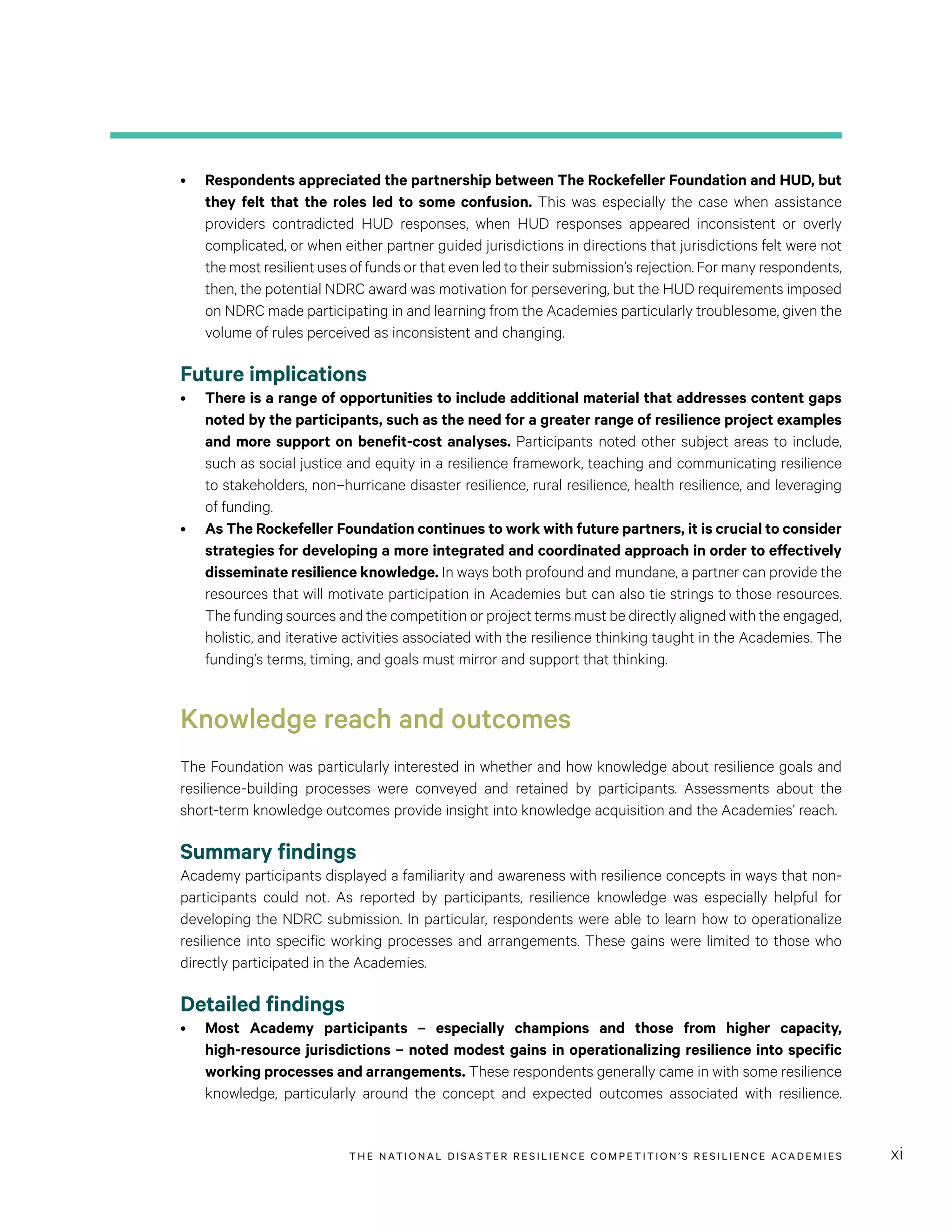 THE NATIONAL DISASTER RESILIENCE COMPETITION’S RESILIENCE ACADEMIES xi
•	 Respondents appreciated the partnership between The Rockefeller Foundation and HUD, but
they felt that the roles led to some confusion. This was especially the case when assistance
providers contradicted HUD responses, when HUD responses appeared inconsistent or overly
complicated, or when either partner guided jurisdictions in directions that jurisdictions felt were not
the most resilient uses of funds or that even led to their submission’s rejection. For many respondents,
then, the potential NDRC award was motivation for persevering, but the HUD requirements imposed
on NDRC made participating in and learning from the Academies particularly troublesome, given the
volume of rules perceived as inconsistent and changing.
Future implications
•	 There is a range of opportunities to include additional material that addresses content gaps
noted by the participants, such as the need for a greater range of resilience project examples
and more support on benefit-cost analyses. Participants noted other subject areas to include,
such as social justice and equity in a resilience framework, teaching and communicating resilience
to stakeholders, non–hurricane disaster resilience, rural resilience, health resilience, and leveraging
of funding.
•	 As The Rockefeller Foundation continues to work with future partners, it is crucial to consider
strategies for developing a more integrated and coordinated approach in order to effectively
disseminate resilience knowledge. In ways both profound and mundane, a partner can provide the
resources that will motivate participation in Academies but can also tie strings to those resources.
The funding sources and the competition or project terms must be directly aligned with the engaged,
holistic, and iterative activities associated with the resilience thinking taught in the Academies. The
funding’s terms, timing, and goals must mirror and support that thinking.
Knowledge reach and outcomes
The Foundation was particularly interested in whether and how knowledge about resilience goals and
resilience-building processes were conveyed and retained by participants. Assessments about the
short-term knowledge outcomes provide insight into knowledge acquisition and the Academies’ reach.
Summary findings
Academy participants displayed a familiarity and awareness with resilience concepts in ways that non-
participants could not. As reported by participants, resilience knowledge was especially helpful for
developing the NDRC submission. In particular, respondents were able to learn how to operationalize
resilience into specific working processes and arrangements. These gains were limited to those who
directly participated in the Academies.
Detailed findings	
•	 Most Academy participants – especially champions and those from higher capacity,
high-resource jurisdictions – noted modest gains in operationalizing resilience into specific
working processes and arrangements. These respondents generally came in with some resilience
knowledge, particularly around the concept and expected outcomes associated with resilience.
 