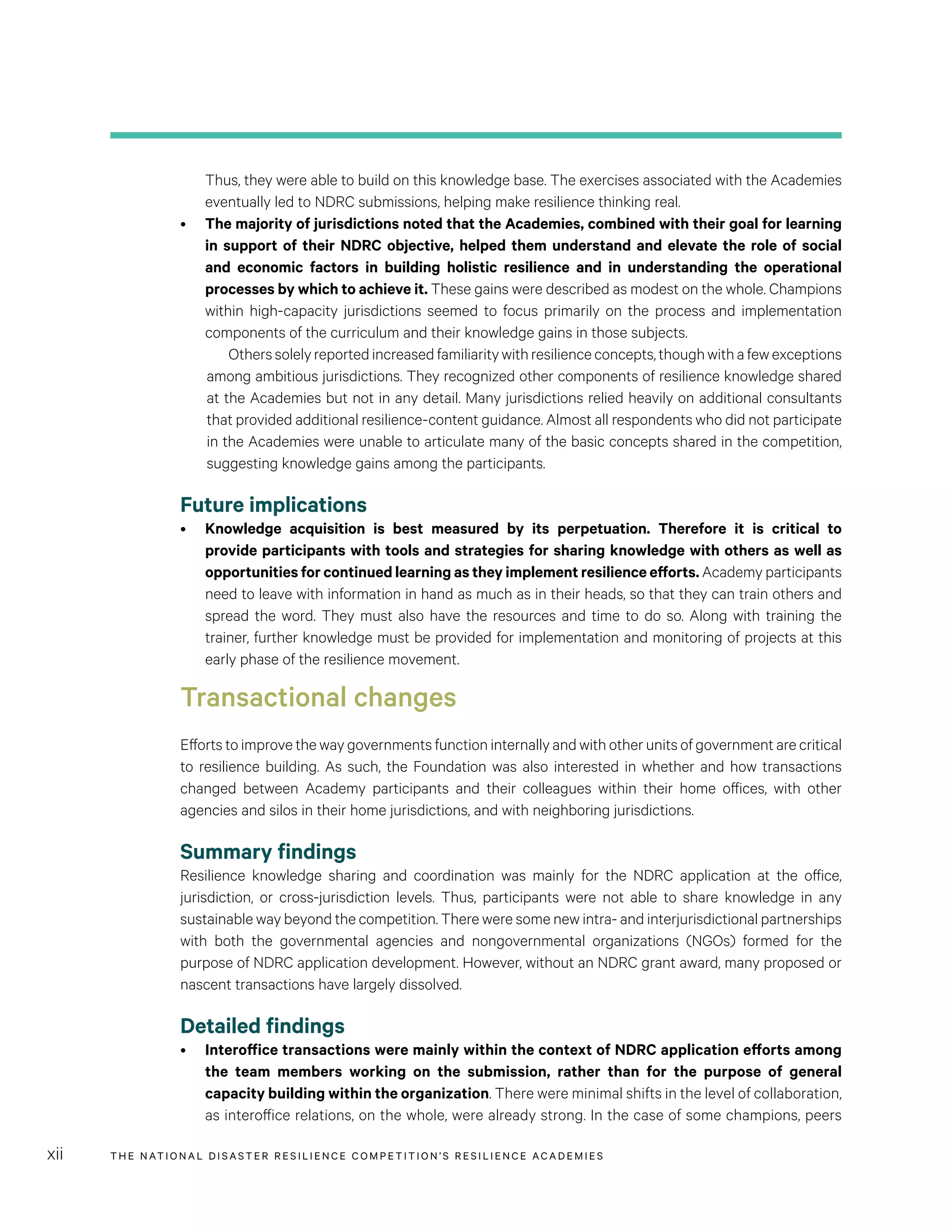 THE NATIONAL DISASTER RESILIENCE COMPETITION’S RESILIENCE ACADEMIESxii
Thus, they were able to build on this knowledge base. The exercises associated with the Academies
eventually led to NDRC submissions, helping make resilience thinking real.
•	 The majority of jurisdictions noted that the Academies, combined with their goal for learning
in support of their NDRC objective, helped them understand and elevate the role of social
and economic factors in building holistic resilience and in understanding the operational
processes by which to achieve it. These gains were described as modest on the whole. Champions
within high-capacity jurisdictions seemed to focus primarily on the process and implementation
components of the curriculum and their knowledge gains in those subjects.
	 Otherssolelyreportedincreasedfamiliaritywithresilienceconcepts,thoughwithafewexceptions
among ambitious jurisdictions. They recognized other components of resilience knowledge shared
at the Academies but not in any detail. Many jurisdictions relied heavily on additional consultants
that provided additional resilience-content guidance. Almost all respondents who did not participate
in the Academies were unable to articulate many of the basic concepts shared in the competition,
suggesting knowledge gains among the participants.
Future implications
•	 Knowledge acquisition is best measured by its perpetuation. Therefore it is critical to
provide participants with tools and strategies for sharing knowledge with others as well as
opportunities for continued learning as they implement resilience efforts. Academy participants
need to leave with information in hand as much as in their heads, so that they can train others and
spread the word. They must also have the resources and time to do so. Along with training the
trainer, further knowledge must be provided for implementation and monitoring of projects at this
early phase of the resilience movement.
Transactional changes
Efforts to improve the way governments function internally and with other units of government are critical
to resilience building. As such, the Foundation was also interested in whether and how transactions
changed between Academy participants and their colleagues within their home offices, with other
agencies and silos in their home jurisdictions, and with neighboring jurisdictions.
Summary findings
Resilience knowledge sharing and coordination was mainly for the NDRC application at the office,
jurisdiction, or cross-jurisdiction levels. Thus, participants were not able to share knowledge in any
sustainable way beyond the competition. There were some new intra- and interjurisdictional partnerships
with both the governmental agencies and nongovernmental organizations (NGOs) formed for the
purpose of NDRC application development. However, without an NDRC grant award, many proposed or
nascent transactions have largely dissolved.
Detailed findings
•	 Interoffice transactions were mainly within the context of NDRC application efforts among
the team members working on the submission, rather than for the purpose of general
capacity building within the organization. There were minimal shifts in the level of collaboration,
as interoffice relations, on the whole, were already strong. In the case of some champions, peers
 