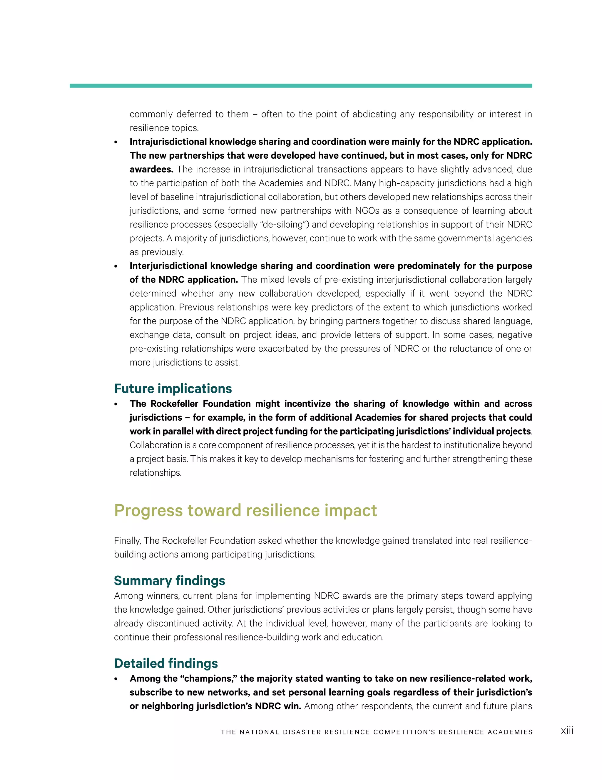 THE NATIONAL DISASTER RESILIENCE COMPETITION’S RESILIENCE ACADEMIES xiii
commonly deferred to them – often to the point of abdicating any responsibility or interest in
resilience topics.
•	 Intrajurisdictional knowledge sharing and coordination were mainly for the NDRC application.
The new partnerships that were developed have continued, but in most cases, only for NDRC
awardees. The increase in intrajurisdictional transactions appears to have slightly advanced, due
to the participation of both the Academies and NDRC. Many high-capacity jurisdictions had a high
level of baseline intrajurisdictional collaboration, but others developed new relationships across their
jurisdictions, and some formed new partnerships with NGOs as a consequence of learning about
resilience processes (especially “de-siloing”) and developing relationships in support of their NDRC
projects. A majority of jurisdictions, however, continue to work with the same governmental agencies
as previously.
•	 Interjurisdictional knowledge sharing and coordination were predominately for the purpose
of the NDRC application. The mixed levels of pre-existing interjurisdictional collaboration largely
determined whether any new collaboration developed, especially if it went beyond the NDRC
application. Previous relationships were key predictors of the extent to which jurisdictions worked
for the purpose of the NDRC application, by bringing partners together to discuss shared language,
exchange data, consult on project ideas, and provide letters of support. In some cases, negative
pre-existing relationships were exacerbated by the pressures of NDRC or the reluctance of one or
more jurisdictions to assist.
Future implications
•	 The Rockefeller Foundation might incentivize the sharing of knowledge within and across
jurisdictions – for example, in the form of additional Academies for shared projects that could
work in parallel with direct project funding for the participating jurisdictions’ individual projects.
Collaboration is a core component of resilience processes, yet it is the hardest to institutionalize beyond
a project basis. This makes it key to develop mechanisms for fostering and further strengthening these
relationships.
Progress toward resilience impact
Finally, The Rockefeller Foundation asked whether the knowledge gained translated into real resilience-
building actions among participating jurisdictions.
Summary findings
Among winners, current plans for implementing NDRC awards are the primary steps toward applying
the knowledge gained. Other jurisdictions’ previous activities or plans largely persist, though some have
already discontinued activity. At the individual level, however, many of the participants are looking to
continue their professional resilience-building work and education.
Detailed findings
•	 Among the “champions,” the majority stated wanting to take on new resilience-related work,
subscribe to new networks, and set personal learning goals regardless of their jurisdiction’s
or neighboring jurisdiction’s NDRC win. Among other respondents, the current and future plans
 