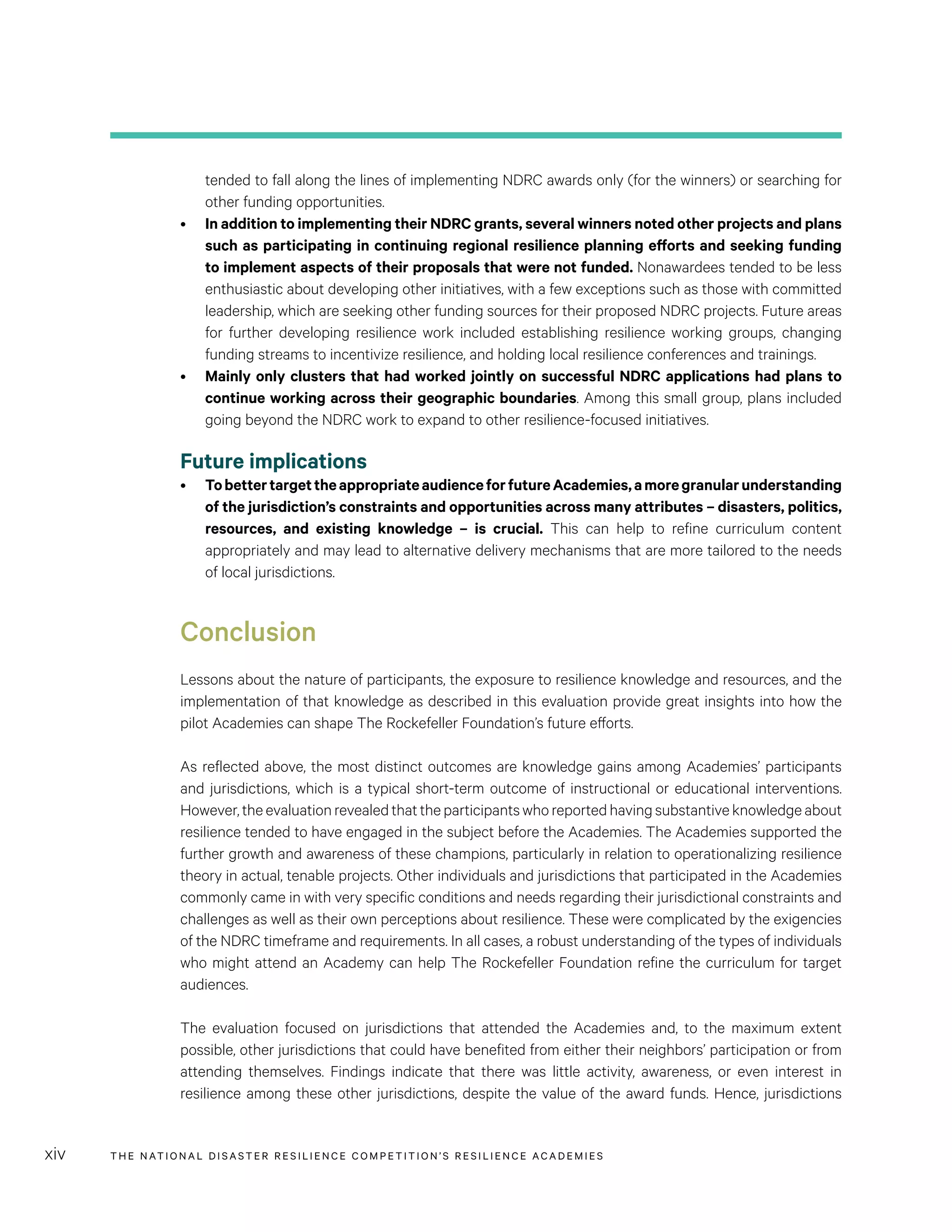 THE NATIONAL DISASTER RESILIENCE COMPETITION’S RESILIENCE ACADEMIESxiv
tended to fall along the lines of implementing NDRC awards only (for the winners) or searching for
other funding opportunities.
•	 In addition to implementing their NDRC grants, several winners noted other projects and plans
such as participating in continuing regional resilience planning efforts and seeking funding
to implement aspects of their proposals that were not funded. Nonawardees tended to be less
enthusiastic about developing other initiatives, with a few exceptions such as those with committed
leadership, which are seeking other funding sources for their proposed NDRC projects. Future areas
for further developing resilience work included establishing resilience working groups, changing
funding streams to incentivize resilience, and holding local resilience conferences and trainings.
•	 Mainly only clusters that had worked jointly on successful NDRC applications had plans to
continue working across their geographic boundaries. Among this small group, plans included
going beyond the NDRC work to expand to other resilience-focused initiatives.
Future implications
•	 TobettertargettheappropriateaudienceforfutureAcademies,amoregranularunderstanding
of the jurisdiction’s constraints and opportunities across many attributes – disasters, politics,
resources, and existing knowledge – is crucial. This can help to refine curriculum content
appropriately and may lead to alternative delivery mechanisms that are more tailored to the needs
of local jurisdictions.
Conclusion
Lessons about the nature of participants, the exposure to resilience knowledge and resources, and the
implementation of that knowledge as described in this evaluation provide great insights into how the
pilot Academies can shape The Rockefeller Foundation’s future efforts.
As reflected above, the most distinct outcomes are knowledge gains among Academies’ participants
and jurisdictions, which is a typical short-term outcome of instructional or educational interventions.
However,theevaluationrevealedthattheparticipantswhoreportedhavingsubstantiveknowledgeabout
resilience tended to have engaged in the subject before the Academies. The Academies supported the
further growth and awareness of these champions, particularly in relation to operationalizing resilience
theory in actual, tenable projects. Other individuals and jurisdictions that participated in the Academies
commonly came in with very specific conditions and needs regarding their jurisdictional constraints and
challenges as well as their own perceptions about resilience. These were complicated by the exigencies
of the NDRC timeframe and requirements. In all cases, a robust understanding of the types of individuals
who might attend an Academy can help The Rockefeller Foundation refine the curriculum for target
audiences.
The evaluation focused on jurisdictions that attended the Academies and, to the maximum extent
possible, other jurisdictions that could have benefited from either their neighbors’ participation or from
attending themselves. Findings indicate that there was little activity, awareness, or even interest in
resilience among these other jurisdictions, despite the value of the award funds. Hence, jurisdictions
 
