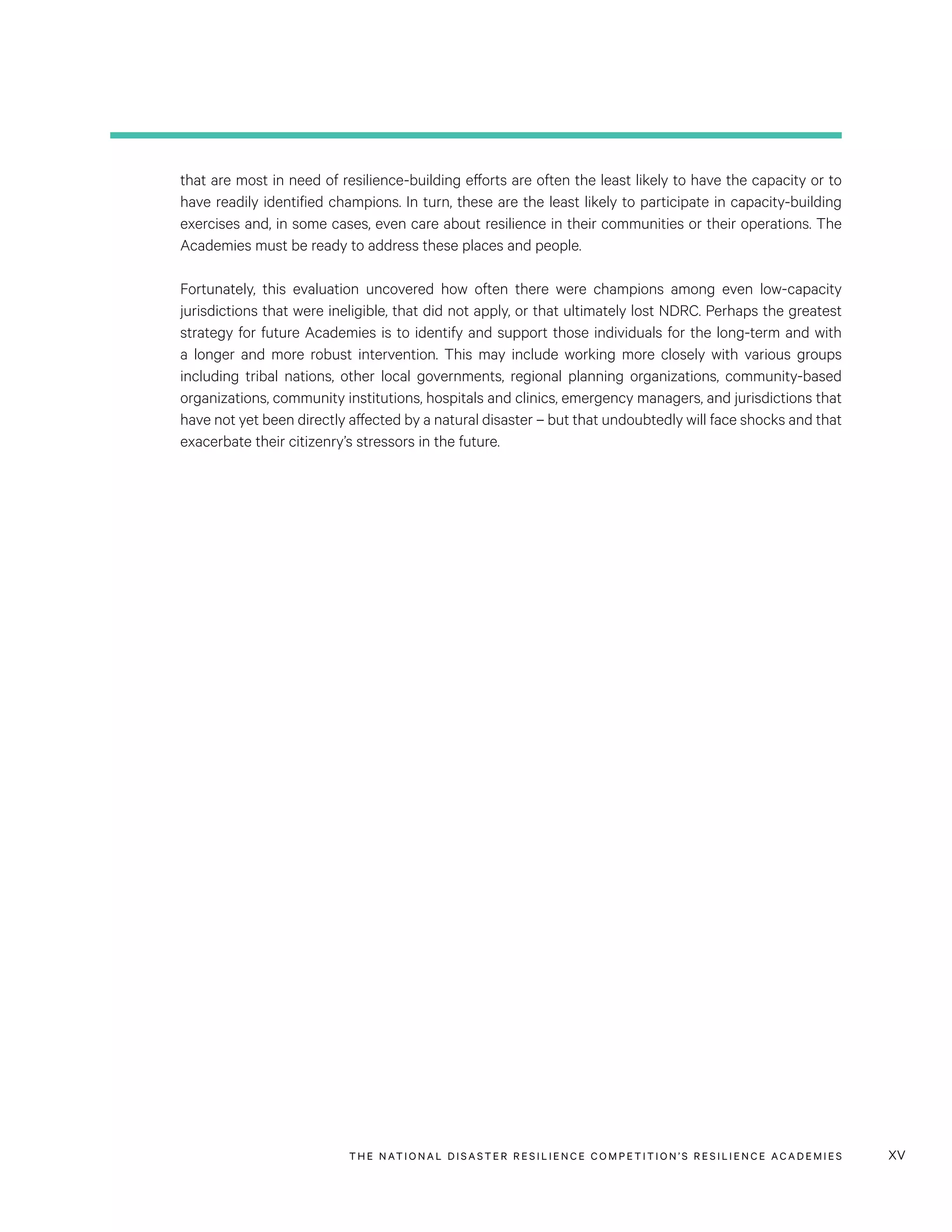 THE NATIONAL DISASTER RESILIENCE COMPETITION’S RESILIENCE ACADEMIES xv
that are most in need of resilience-building efforts are often the least likely to have the capacity or to
have readily identified champions. In turn, these are the least likely to participate in capacity-building
exercises and, in some cases, even care about resilience in their communities or their operations. The
Academies must be ready to address these places and people.
Fortunately, this evaluation uncovered how often there were champions among even low-capacity
jurisdictions that were ineligible, that did not apply, or that ultimately lost NDRC. Perhaps the greatest
strategy for future Academies is to identify and support those individuals for the long-term and with
a longer and more robust intervention. This may include working more closely with various groups
including tribal nations, other local governments, regional planning organizations, community-based
organizations, community institutions, hospitals and clinics, emergency managers, and jurisdictions that
have not yet been directly affected by a natural disaster – but that undoubtedly will face shocks and that
exacerbate their citizenry’s stressors in the future.
 