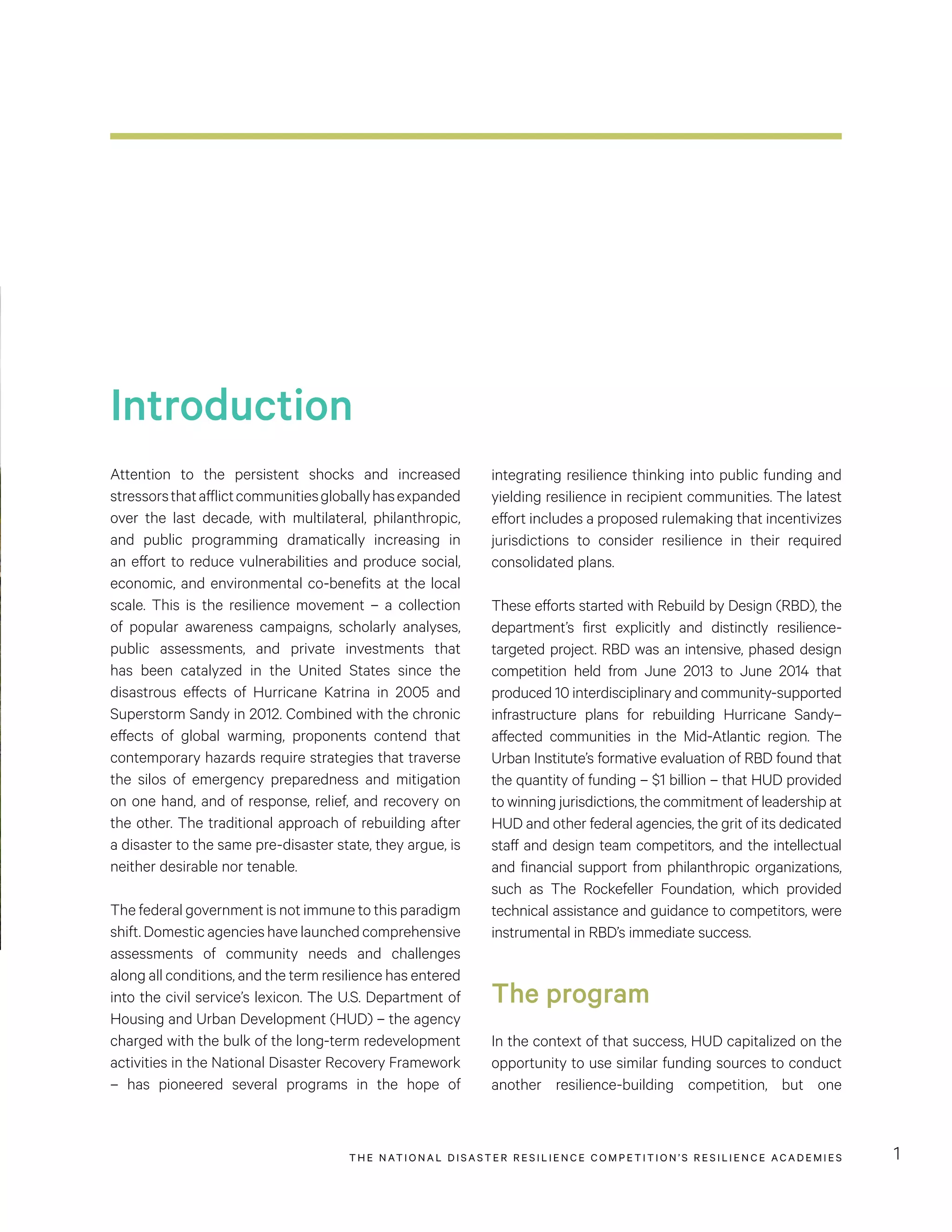 THE NATIONAL DISASTER RESILIENCE COMPETITION’S RESILIENCE ACADEMIES 1
Introduction
Attention to the persistent shocks and increased
stressorsthatafflictcommunitiesgloballyhasexpanded
over the last decade, with multilateral, philanthropic,
and public programming dramatically increasing in
an effort to reduce vulnerabilities and produce social,
economic, and environmental co-benefits at the local
scale. This is the resilience movement – a collection
of popular awareness campaigns, scholarly analyses,
public assessments, and private investments that
has been catalyzed in the United States since the
disastrous effects of Hurricane Katrina in 2005 and
Superstorm Sandy in 2012. Combined with the chronic
effects of global warming, proponents contend that
contemporary hazards require strategies that traverse
the silos of emergency preparedness and mitigation
on one hand, and of response, relief, and recovery on
the other. The traditional approach of rebuilding after
a disaster to the same pre-disaster state, they argue, is
neither desirable nor tenable.
The federal government is not immune to this paradigm
shift.Domesticagencieshavelaunchedcomprehensive
assessments of community needs and challenges
along all conditions, and the term resilience has entered
into the civil service’s lexicon. The U.S. Department of
Housing and Urban Development (HUD) – the agency
charged with the bulk of the long-term redevelopment
activities in the National Disaster Recovery Framework
– has pioneered several programs in the hope of
integrating resilience thinking into public funding and
yielding resilience in recipient communities. The latest
effort includes a proposed rulemaking that incentivizes
jurisdictions to consider resilience in their required
consolidated plans.
These efforts started with Rebuild by Design (RBD), the
department’s first explicitly and distinctly resilience-
targeted project. RBD was an intensive, phased design
competition held from June 2013 to June 2014 that
produced 10 interdisciplinary and community-supported
infrastructure plans for rebuilding Hurricane Sandy–
affected communities in the Mid-Atlantic region. The
Urban Institute’s formative evaluation of RBD found that
the quantity of funding – $1 billion – that HUD provided
to winning jurisdictions, the commitment of leadership at
HUD and other federal agencies, the grit of its dedicated
staff and design team competitors, and the intellectual
and financial support from philanthropic organizations,
such as The Rockefeller Foundation, which provided
technical assistance and guidance to competitors, were
instrumental in RBD’s immediate success.
The program
In the context of that success, HUD capitalized on the
opportunity to use similar funding sources to conduct
another resilience-building competition, but one
 