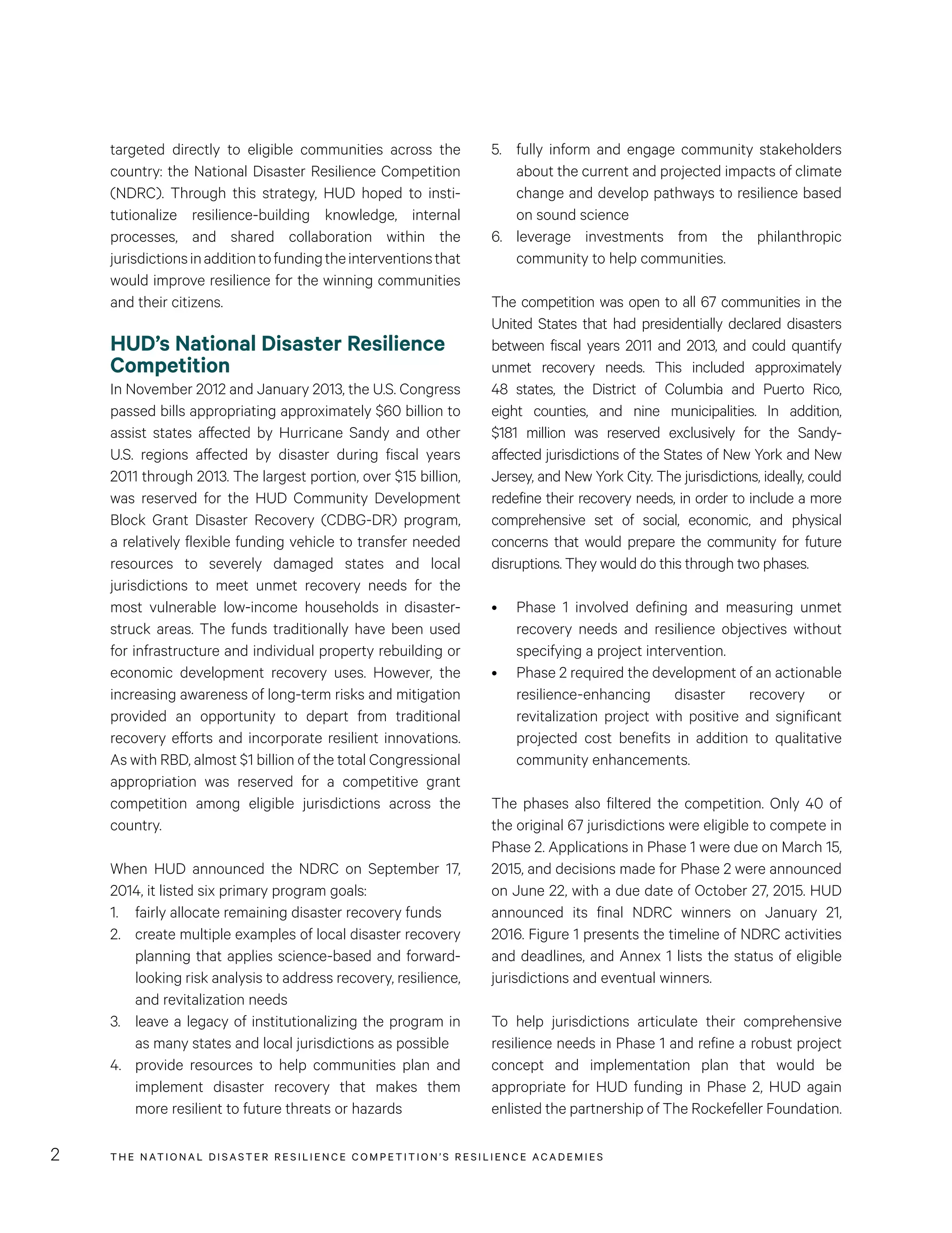 THE NATIONAL DISASTER RESILIENCE COMPETITION’S RESILIENCE ACADEMIES2
5.	 fully inform and engage community stakeholders
about the current and projected impacts of climate
change and develop pathways to resilience based
on sound science
6.	 leverage investments from the philanthropic
community to help communities.
The competition was open to all 67 communities in the
United States that had presidentially declared disasters
between fiscal years 2011 and 2013, and could quantify
unmet recovery needs. This included approximately
48 states, the District of Columbia and Puerto Rico,
eight counties, and nine municipalities. In addition,
$181 million was reserved exclusively for the Sandy-
affected jurisdictions of the States of New York and New
Jersey, and New York City. The jurisdictions, ideally, could
redefine their recovery needs, in order to include a more
comprehensive set of social, economic, and physical
concerns that would prepare the community for future
disruptions. They would do this through two phases.
•	 Phase 1 involved defining and measuring unmet
recovery needs and resilience objectives without
specifying a project intervention.
•	 Phase 2 required the development of an actionable
resilience-enhancing disaster recovery or
revitalization project with positive and significant
projected cost benefits in addition to qualitative
community enhancements.
The phases also filtered the competition. Only 40 of
the original 67 jurisdictions were eligible to compete in
Phase 2. Applications in Phase 1 were due on March 15,
2015, and decisions made for Phase 2 were announced
on June 22, with a due date of October 27, 2015. HUD
announced its final NDRC winners on January 21,
2016. Figure 1 presents the timeline of NDRC activities
and deadlines, and Annex 1 lists the status of eligible
jurisdictions and eventual winners.
To help jurisdictions articulate their comprehensive
resilience needs in Phase 1 and refine a robust project
concept and implementation plan that would be
appropriate for HUD funding in Phase 2, HUD again
enlisted the partnership of The Rockefeller Foundation.
targeted directly to eligible communities across the
country: the National Disaster Resilience Competition
(NDRC). Through this strategy, HUD hoped to insti-
tutionalize resilience-building knowledge, internal
processes, and shared collaboration within the
jurisdictionsinadditiontofundingtheinterventionsthat
would improve resilience for the winning communities
and their citizens.
HUD’s National Disaster Resilience
Competition
In November 2012 and January 2013, the U.S. Congress
passed bills appropriating approximately $60 billion to
assist states affected by Hurricane Sandy and other
U.S. regions affected by disaster during fiscal years
2011 through 2013. The largest portion, over $15 billion,
was reserved for the HUD Community Development
Block Grant Disaster Recovery (CDBG-DR) program,
a relatively flexible funding vehicle to transfer needed
resources to severely damaged states and local
jurisdictions to meet unmet recovery needs for the
most vulnerable low-income households in disaster-
struck areas. The funds traditionally have been used
for infrastructure and individual property rebuilding or
economic development recovery uses. However, the
increasing awareness of long-term risks and mitigation
provided an opportunity to depart from traditional
recovery efforts and incorporate resilient innovations.
As with RBD, almost $1 billion of the total Congressional
appropriation was reserved for a competitive grant
competition among eligible jurisdictions across the
country.
When HUD announced the NDRC on September 17,
2014, it listed six primary program goals:
1.	 fairly allocate remaining disaster recovery funds
2.	 create multiple examples of local disaster recovery
planning that applies science-based and forward-
looking risk analysis to address recovery, resilience,
and revitalization needs
3.	 leave a legacy of institutionalizing the program in
as many states and local jurisdictions as possible
4.	 provide resources to help communities plan and
implement disaster recovery that makes them
more resilient to future threats or hazards
 