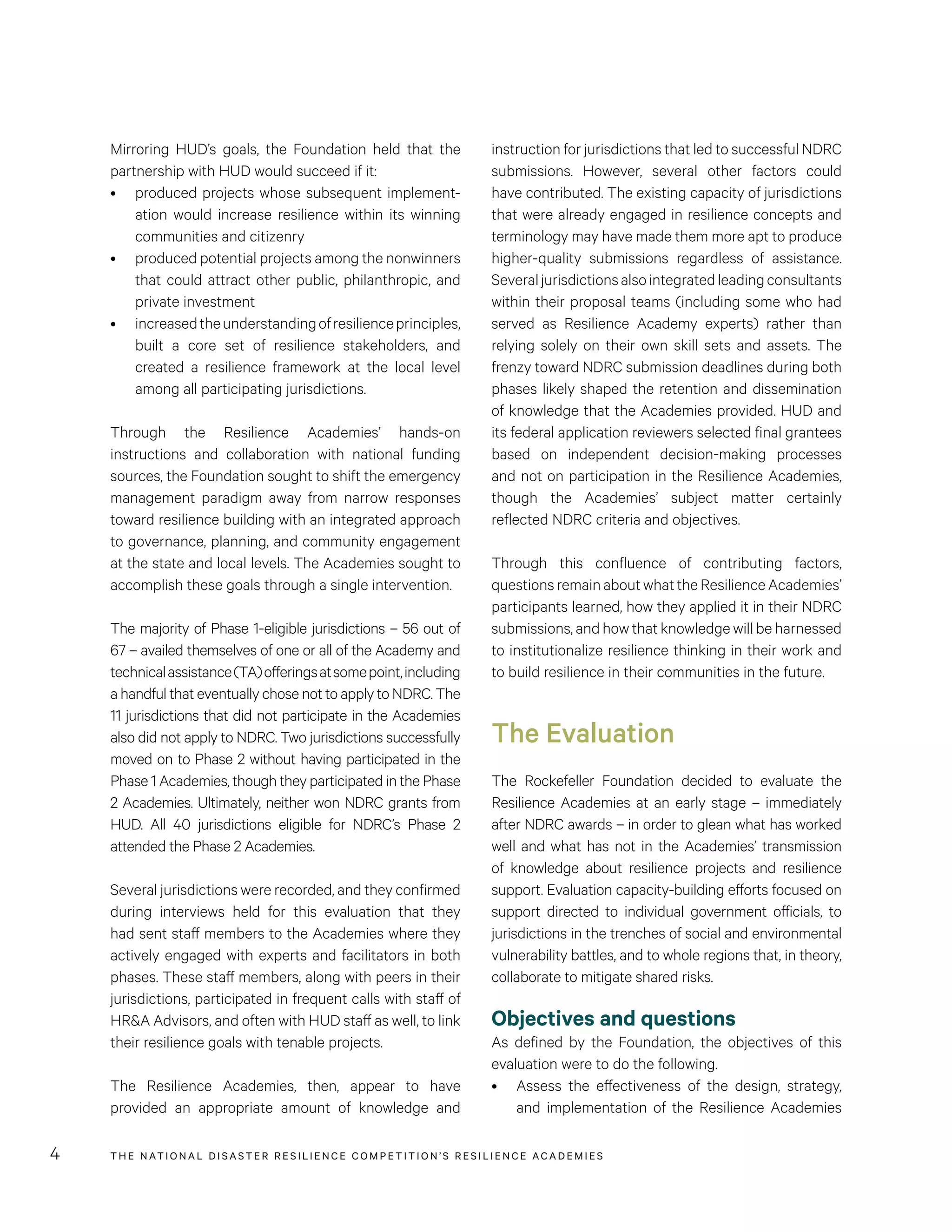 THE NATIONAL DISASTER RESILIENCE COMPETITION’S RESILIENCE ACADEMIES4
instruction for jurisdictions that led to successful NDRC
submissions. However, several other factors could
have contributed. The existing capacity of jurisdictions
that were already engaged in resilience concepts and
terminology may have made them more apt to produce
higher-quality submissions regardless of assistance.
Severaljurisdictionsalsointegratedleadingconsultants
within their proposal teams (including some who had
served as Resilience Academy experts) rather than
relying solely on their own skill sets and assets. The
frenzy toward NDRC submission deadlines during both
phases likely shaped the retention and dissemination
of knowledge that the Academies provided. HUD and
its federal application reviewers selected final grantees
based on independent decision-making processes
and not on participation in the Resilience Academies,
though the Academies’ subject matter certainly
reflected NDRC criteria and objectives.
Through this confluence of contributing factors,
questionsremainaboutwhattheResilienceAcademies’
participants learned, how they applied it in their NDRC
submissions, and how that knowledge will be harnessed
to institutionalize resilience thinking in their work and
to build resilience in their communities in the future.
The Evaluation
The Rockefeller Foundation decided to evaluate the
Resilience Academies at an early stage – immediately
after NDRC awards – in order to glean what has worked
well and what has not in the Academies’ transmission
of knowledge about resilience projects and resilience
support. Evaluation capacity-building efforts focused on
support directed to individual government officials, to
jurisdictions in the trenches of social and environmental
vulnerability battles, and to whole regions that, in theory,
collaborate to mitigate shared risks.
Objectives and questions
As defined by the Foundation, the objectives of this
evaluation were to do the following.
•	 Assess the effectiveness of the design, strategy,
and implementation of the Resilience Academies
Mirroring HUD’s goals, the Foundation held that the
partnership with HUD would succeed if it:
•	 produced projects whose subsequent implement-
ation would increase resilience within its winning
communities and citizenry
•	 produced potential projects among the nonwinners
that could attract other public, philanthropic, and
private investment
•	 increasedtheunderstandingofresilienceprinciples,
built a core set of resilience stakeholders, and
created a resilience framework at the local level
among all participating jurisdictions.
Through the Resilience Academies’ hands-on
instructions and collaboration with national funding
sources, the Foundation sought to shift the emergency
management paradigm away from narrow responses
toward resilience building with an integrated approach
to governance, planning, and community engagement
at the state and local levels. The Academies sought to
accomplish these goals through a single intervention.
The majority of Phase 1-eligible jurisdictions – 56 out of
67 – availed themselves of one or all of the Academy and
technicalassistance(TA)offeringsatsomepoint,including
a handful that eventually chose not to apply to NDRC. The
11 jurisdictions that did not participate in the Academies
also did not apply to NDRC. Two jurisdictions successfully
moved on to Phase 2 without having participated in the
Phase 1 Academies, though they participated in the Phase
2 Academies. Ultimately, neither won NDRC grants from
HUD. All 40 jurisdictions eligible for NDRC’s Phase 2
attended the Phase 2 Academies.
Several jurisdictions were recorded, and they confirmed
during interviews held for this evaluation that they
had sent staff members to the Academies where they
actively engaged with experts and facilitators in both
phases. These staff members, along with peers in their
jurisdictions, participated in frequent calls with staff of
HR&A Advisors, and often with HUD staff as well, to link
their resilience goals with tenable projects.
The Resilience Academies, then, appear to have
provided an appropriate amount of knowledge and
 