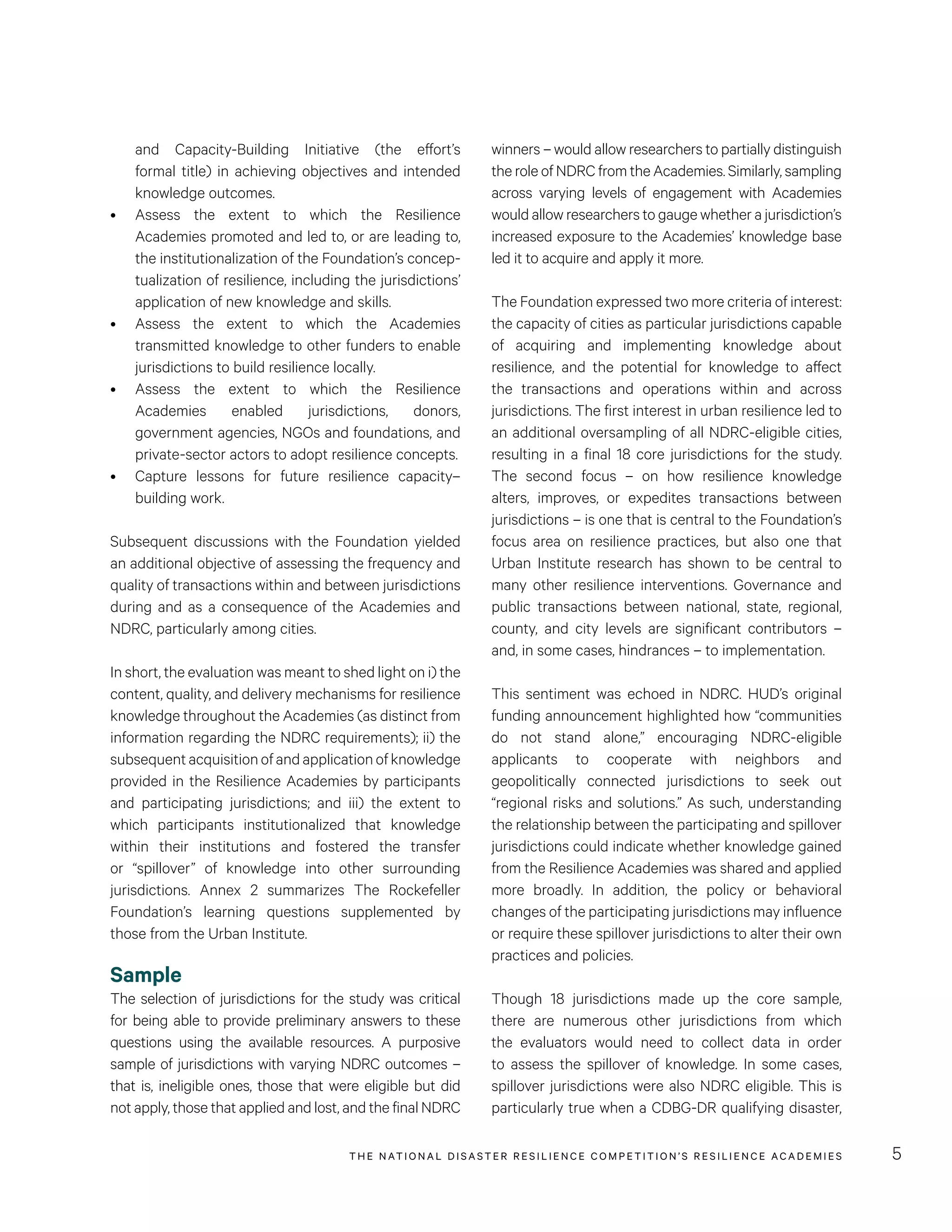 THE NATIONAL DISASTER RESILIENCE COMPETITION’S RESILIENCE ACADEMIES 5
winners – would allow researchers to partially distinguish
the role of NDRC from the Academies. Similarly, sampling
across varying levels of engagement with Academies
would allow researchers to gauge whether a jurisdiction’s
increased exposure to the Academies’ knowledge base
led it to acquire and apply it more.
The Foundation expressed two more criteria of interest:
the capacity of cities as particular jurisdictions capable
of acquiring and implementing knowledge about
resilience, and the potential for knowledge to affect
the transactions and operations within and across
jurisdictions. The first interest in urban resilience led to
an additional oversampling of all NDRC-eligible cities,
resulting in a final 18 core jurisdictions for the study.
The second focus – on how resilience knowledge
alters, improves, or expedites transactions between
jurisdictions – is one that is central to the Foundation’s
focus area on resilience practices, but also one that
Urban Institute research has shown to be central to
many other resilience interventions. Governance and
public transactions between national, state, regional,
county, and city levels are significant contributors –
and, in some cases, hindrances – to implementation.
This sentiment was echoed in NDRC. HUD’s original
funding announcement highlighted how “communities
do not stand alone,” encouraging NDRC-eligible
applicants to cooperate with neighbors and
geopolitically connected jurisdictions to seek out
“regional risks and solutions.” As such, understanding
the relationship between the participating and spillover
jurisdictions could indicate whether knowledge gained
from the Resilience Academies was shared and applied
more broadly. In addition, the policy or behavioral
changes of the participating jurisdictions may influence
or require these spillover jurisdictions to alter their own
practices and policies.
Though 18 jurisdictions made up the core sample,
there are numerous other jurisdictions from which
the evaluators would need to collect data in order
to assess the spillover of knowledge. In some cases,
spillover jurisdictions were also NDRC eligible. This is
particularly true when a CDBG-DR qualifying disaster,
and Capacity-Building Initiative (the effort’s
formal title) in achieving objectives and intended
knowledge outcomes.
•	 Assess the extent to which the Resilience
Academies promoted and led to, or are leading to,
the institutionalization of the Foundation’s concep-
tualization of resilience, including the jurisdictions’
application of new knowledge and skills.
•	 Assess the extent to which the Academies
transmitted knowledge to other funders to enable
jurisdictions to build resilience locally.
•	 Assess the extent to which the Resilience
Academies enabled jurisdictions, donors,
government agencies, NGOs and foundations, and
private-sector actors to adopt resilience concepts.
•	 Capture lessons for future resilience capacity–
building work.
Subsequent discussions with the Foundation yielded
an additional objective of assessing the frequency and
quality of transactions within and between jurisdictions
during and as a consequence of the Academies and
NDRC, particularly among cities.
In short, the evaluation was meant to shed light on i) the
content, quality, and delivery mechanisms for resilience
knowledge throughout the Academies (as distinct from
information regarding the NDRC requirements); ii) the
subsequentacquisitionofandapplicationofknowledge
provided in the Resilience Academies by participants
and participating jurisdictions; and iii) the extent to
which participants institutionalized that knowledge
within their institutions and fostered the transfer
or “spillover” of knowledge into other surrounding
jurisdictions. Annex 2 summarizes The Rockefeller
Foundation’s learning questions supplemented by
those from the Urban Institute.
Sample
The selection of jurisdictions for the study was critical
for being able to provide preliminary answers to these
questions using the available resources. A purposive
sample of jurisdictions with varying NDRC outcomes –
that is, ineligible ones, those that were eligible but did
not apply, those that applied and lost, and the final NDRC
 
