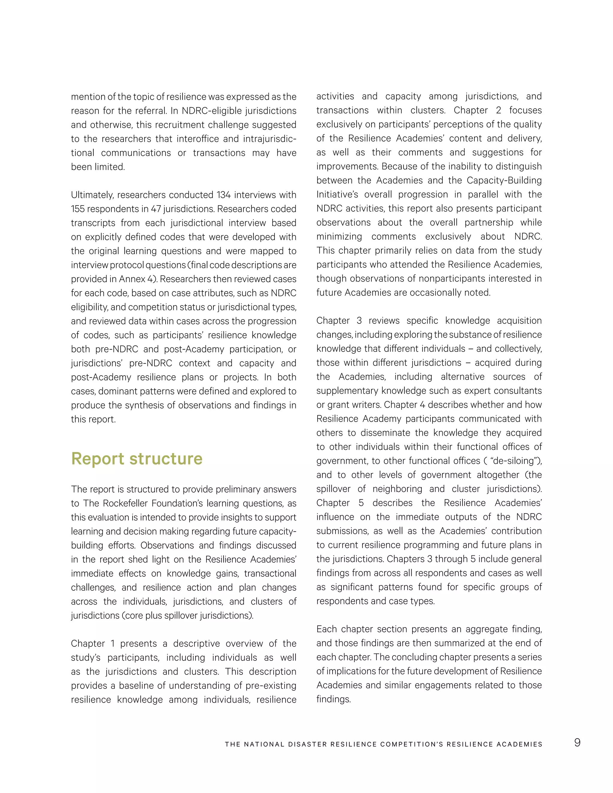 THE NATIONAL DISASTER RESILIENCE COMPETITION’S RESILIENCE ACADEMIES 9
mention of the topic of resilience was expressed as the
reason for the referral. In NDRC-eligible jurisdictions
and otherwise, this recruitment challenge suggested
to the researchers that interoffice and intrajurisdic-
tional communications or transactions may have
been limited.
Ultimately, researchers conducted 134 interviews with
155 respondents in 47 jurisdictions. Researchers coded
transcripts from each jurisdictional interview based
on explicitly defined codes that were developed with
the original learning questions and were mapped to
interviewprotocolquestions(finalcodedescriptionsare
provided in Annex 4). Researchers then reviewed cases
for each code, based on case attributes, such as NDRC
eligibility, and competition status or jurisdictional types,
and reviewed data within cases across the progression
of codes, such as participants’ resilience knowledge
both pre-NDRC and post-Academy participation, or
jurisdictions’ pre-NDRC context and capacity and
post-Academy resilience plans or projects. In both
cases, dominant patterns were defined and explored to
produce the synthesis of observations and findings in
this report.
Report structure
The report is structured to provide preliminary answers
to The Rockefeller Foundation’s learning questions, as
this evaluation is intended to provide insights to support
learning and decision making regarding future capacity-
building efforts. Observations and findings discussed
in the report shed light on the Resilience Academies’
immediate effects on knowledge gains, transactional
challenges, and resilience action and plan changes
across the individuals, jurisdictions, and clusters of
jurisdictions (core plus spillover jurisdictions).
Chapter 1 presents a descriptive overview of the
study’s participants, including individuals as well
as the jurisdictions and clusters. This description
provides a baseline of understanding of pre-existing
resilience knowledge among individuals, resilience
activities and capacity among jurisdictions, and
transactions within clusters. Chapter 2 focuses
exclusively on participants’ perceptions of the quality
of the Resilience Academies’ content and delivery,
as well as their comments and suggestions for
improvements. Because of the inability to distinguish
between the Academies and the Capacity-Building
Initiative’s overall progression in parallel with the
NDRC activities, this report also presents participant
observations about the overall partnership while
minimizing comments exclusively about NDRC.
This chapter primarily relies on data from the study
participants who attended the Resilience Academies,
though observations of nonparticipants interested in
future Academies are occasionally noted.
Chapter 3 reviews specific knowledge acquisition
changes,includingexploringthesubstanceofresilience
knowledge that different individuals – and collectively,
those within different jurisdictions – acquired during
the Academies, including alternative sources of
supplementary knowledge such as expert consultants
or grant writers. Chapter 4 describes whether and how
Resilience Academy participants communicated with
others to disseminate the knowledge they acquired
to other individuals within their functional offices of
government, to other functional offices ( “de-siloing”),
and to other levels of government altogether (the
spillover of neighboring and cluster jurisdictions).
Chapter 5 describes the Resilience Academies’
influence on the immediate outputs of the NDRC
submissions, as well as the Academies’ contribution
to current resilience programming and future plans in
the jurisdictions. Chapters 3 through 5 include general
findings from across all respondents and cases as well
as significant patterns found for specific groups of
respondents and case types.
Each chapter section presents an aggregate finding,
and those findings are then summarized at the end of
each chapter. The concluding chapter presents a series
of implications for the future development of Resilience
Academies and similar engagements related to those
findings.
 