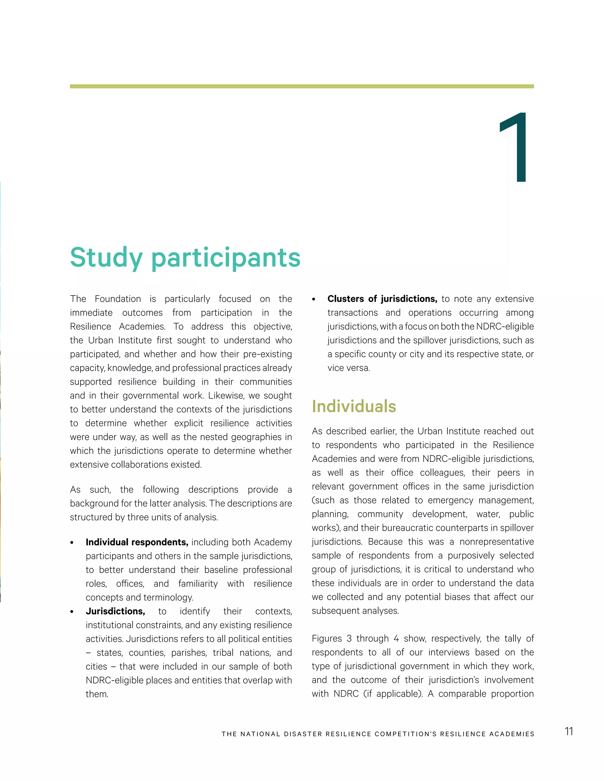 1
THE NATIONAL DISASTER RESILIENCE COMPETITION’S RESILIENCE ACADEMIES 11
Study participants
•	 Clusters of jurisdictions, to note any extensive
transactions and operations occurring among
jurisdictions,withafocusonboththeNDRC-eligible
jurisdictions and the spillover jurisdictions, such as
a specific county or city and its respective state, or
vice versa.
Individuals
As described earlier, the Urban Institute reached out
to respondents who participated in the Resilience
Academies and were from NDRC-eligible jurisdictions,
as well as their office colleagues, their peers in
relevant government offices in the same jurisdiction
(such as those related to emergency management,
planning, community development, water, public
works), and their bureaucratic counterparts in spillover
jurisdictions. Because this was a nonrepresentative
sample of respondents from a purposively selected
group of jurisdictions, it is critical to understand who
these individuals are in order to understand the data
we collected and any potential biases that affect our
subsequent analyses.
Figures 3 through 4 show, respectively, the tally of
respondents to all of our interviews based on the
type of jurisdictional government in which they work,
and the outcome of their jurisdiction’s involvement
with NDRC (if applicable). A comparable proportion
The Foundation is particularly focused on the
immediate outcomes from participation in the
Resilience Academies. To address this objective,
the Urban Institute first sought to understand who
participated, and whether and how their pre-existing
capacity, knowledge, and professional practices already
supported resilience building in their communities
and in their governmental work. Likewise, we sought
to better understand the contexts of the jurisdictions
to determine whether explicit resilience activities
were under way, as well as the nested geographies in
which the jurisdictions operate to determine whether
extensive collaborations existed.
As such, the following descriptions provide a
background for the latter analysis. The descriptions are
structured by three units of analysis.
•	 Individual respondents, including both Academy
participants and others in the sample jurisdictions,
to better understand their baseline professional
roles, offices, and familiarity with resilience
concepts and terminology.
•	 Jurisdictions, to identify their contexts,
institutional constraints, and any existing resilience
activities. Jurisdictions refers to all political entities
– states, counties, parishes, tribal nations, and
cities – that were included in our sample of both
NDRC-eligible places and entities that overlap with
them.
 