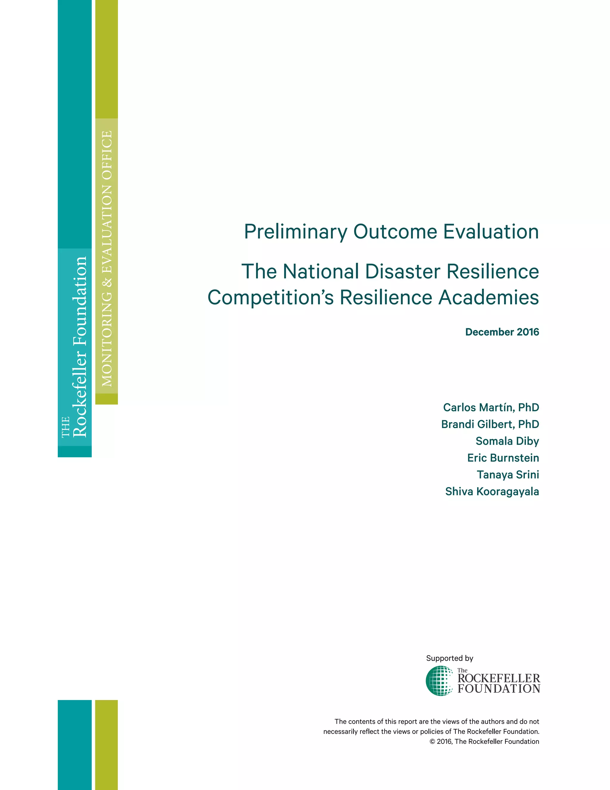 Supported by
The contents of this report are the views of the authors and do not
necessarily reflect the views or policies of The Rockefeller Foundation.
© 2016, The Rockefeller Foundation
Preliminary Outcome Evaluation
The National Disaster Resilience
Competition’s Resilience Academies
December 2016
Carlos Martín, PhD
Brandi Gilbert, PhD
Somala Diby
Eric Burnstein
Tanaya Srini
Shiva Kooragayala
THE
RockefellerFoundation
MONITORING&EVALUATIONOFFICE
 