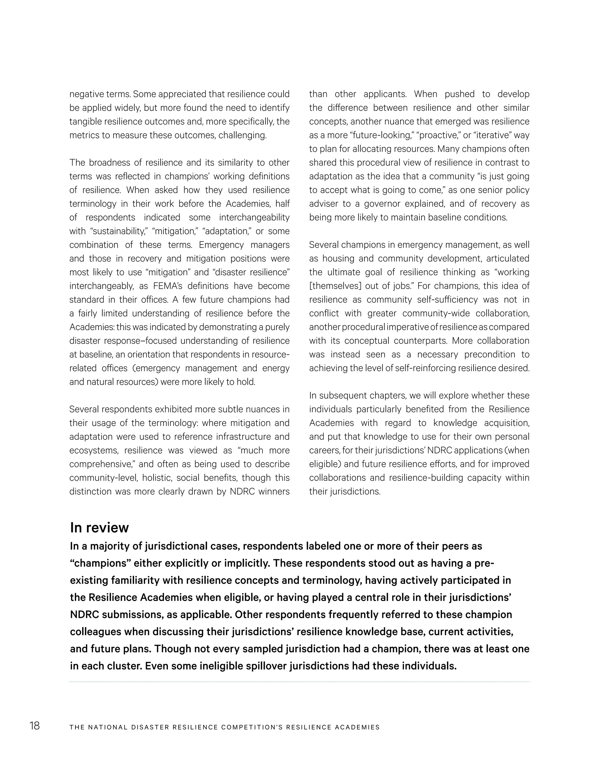THE NATIONAL DISASTER RESILIENCE COMPETITION’S RESILIENCE ACADEMIES18
than other applicants. When pushed to develop
the difference between resilience and other similar
concepts, another nuance that emerged was resilience
as a more “future-looking,” “proactive,” or “iterative” way
to plan for allocating resources. Many champions often
shared this procedural view of resilience in contrast to
adaptation as the idea that a community “is just going
to accept what is going to come,” as one senior policy
adviser to a governor explained, and of recovery as
being more likely to maintain baseline conditions.
Several champions in emergency management, as well
as housing and community development, articulated
the ultimate goal of resilience thinking as “working
[themselves] out of jobs.” For champions, this idea of
resilience as community self-sufficiency was not in
conflict with greater community-wide collaboration,
anotherproceduralimperativeofresilienceascompared
with its conceptual counterparts. More collaboration
was instead seen as a necessary precondition to
achieving the level of self-reinforcing resilience desired.
In subsequent chapters, we will explore whether these
individuals particularly benefited from the Resilience
Academies with regard to knowledge acquisition,
and put that knowledge to use for their own personal
careers, for their jurisdictions’ NDRC applications (when
eligible) and future resilience efforts, and for improved
collaborations and resilience-building capacity within
their jurisdictions.
negative terms. Some appreciated that resilience could
be applied widely, but more found the need to identify
tangible resilience outcomes and, more specifically, the
metrics to measure these outcomes, challenging.
The broadness of resilience and its similarity to other
terms was reflected in champions’ working definitions
of resilience. When asked how they used resilience
terminology in their work before the Academies, half
of respondents indicated some interchangeability
with “sustainability,” “mitigation,” “adaptation,” or some
combination of these terms. Emergency managers
and those in recovery and mitigation positions were
most likely to use “mitigation” and “disaster resilience”
interchangeably, as FEMA’s definitions have become
standard in their offices. A few future champions had
a fairly limited understanding of resilience before the
Academies: this was indicated by demonstrating a purely
disaster response–focused understanding of resilience
at baseline, an orientation that respondents in resource-
related offices (emergency management and energy
and natural resources) were more likely to hold.
Several respondents exhibited more subtle nuances in
their usage of the terminology: where mitigation and
adaptation were used to reference infrastructure and
ecosystems, resilience was viewed as “much more
comprehensive,” and often as being used to describe
community-level, holistic, social benefits, though this
distinction was more clearly drawn by NDRC winners
In review
In a majority of jurisdictional cases, respondents labeled one or more of their peers as
“champions” either explicitly or implicitly. These respondents stood out as having a pre-
existing familiarity with resilience concepts and terminology, having actively participated in
the Resilience Academies when eligible, or having played a central role in their jurisdictions’
NDRC submissions, as applicable. Other respondents frequently referred to these champion
colleagues when discussing their jurisdictions’ resilience knowledge base, current activities,
and future plans. Though not every sampled jurisdiction had a champion, there was at least one
in each cluster. Even some ineligible spillover jurisdictions had these individuals.
 