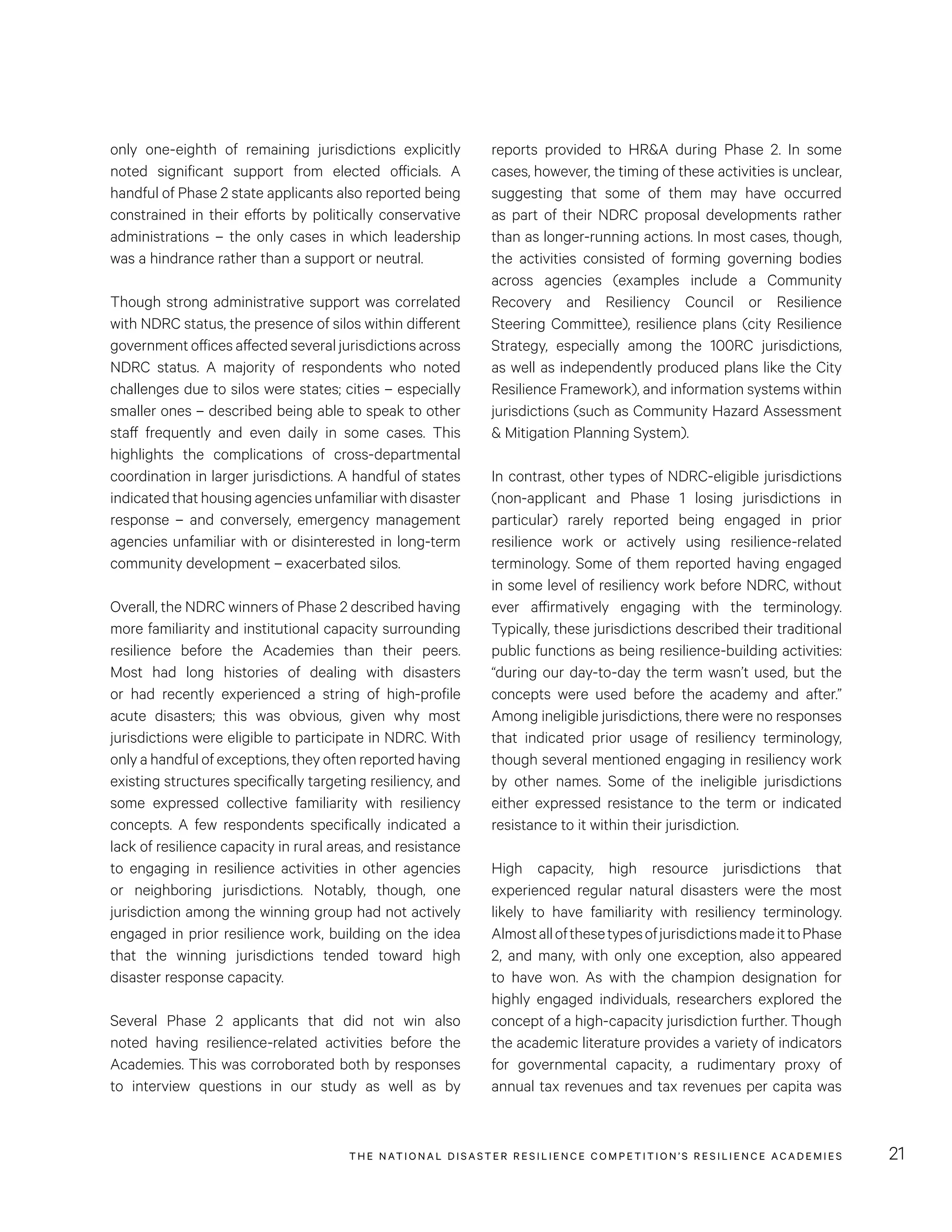 THE NATIONAL DISASTER RESILIENCE COMPETITION’S RESILIENCE ACADEMIES 21
reports provided to HR&A during Phase 2. In some
cases, however, the timing of these activities is unclear,
suggesting that some of them may have occurred
as part of their NDRC proposal developments rather
than as longer-running actions. In most cases, though,
the activities consisted of forming governing bodies
across agencies (examples include a Community
Recovery and Resiliency Council or Resilience
Steering Committee), resilience plans (city Resilience
Strategy, especially among the 100RC jurisdictions,
as well as independently produced plans like the City
Resilience Framework), and information systems within
jurisdictions (such as Community Hazard Assessment
& Mitigation Planning System).
In contrast, other types of NDRC-eligible jurisdictions
(non-applicant and Phase 1 losing jurisdictions in
particular) rarely reported being engaged in prior
resilience work or actively using resilience-related
terminology. Some of them reported having engaged
in some level of resiliency work before NDRC, without
ever affirmatively engaging with the terminology.
Typically, these jurisdictions described their traditional
public functions as being resilience-building activities:
“during our day-to-day the term wasn’t used, but the
concepts were used before the academy and after.”
Among ineligible jurisdictions, there were no responses
that indicated prior usage of resiliency terminology,
though several mentioned engaging in resiliency work
by other names. Some of the ineligible jurisdictions
either expressed resistance to the term or indicated
resistance to it within their jurisdiction.
High capacity, high resource jurisdictions that
experienced regular natural disasters were the most
likely to have familiarity with resiliency terminology.
AlmostallofthesetypesofjurisdictionsmadeittoPhase
2, and many, with only one exception, also appeared
to have won. As with the champion designation for
highly engaged individuals, researchers explored the
concept of a high-capacity jurisdiction further. Though
the academic literature provides a variety of indicators
for governmental capacity, a rudimentary proxy of
annual tax revenues and tax revenues per capita was
only one-eighth of remaining jurisdictions explicitly
noted significant support from elected officials. A
handful of Phase 2 state applicants also reported being
constrained in their efforts by politically conservative
administrations – the only cases in which leadership
was a hindrance rather than a support or neutral.
Though strong administrative support was correlated
with NDRC status, the presence of silos within different
government offices affected several jurisdictions across
NDRC status. A majority of respondents who noted
challenges due to silos were states; cities – especially
smaller ones – described being able to speak to other
staff frequently and even daily in some cases. This
highlights the complications of cross-departmental
coordination in larger jurisdictions. A handful of states
indicatedthathousingagenciesunfamiliarwithdisaster
response – and conversely, emergency management
agencies unfamiliar with or disinterested in long-term
community development – exacerbated silos.
Overall, the NDRC winners of Phase 2 described having
more familiarity and institutional capacity surrounding
resilience before the Academies than their peers.
Most had long histories of dealing with disasters
or had recently experienced a string of high-profile
acute disasters; this was obvious, given why most
jurisdictions were eligible to participate in NDRC. With
only a handful of exceptions, they often reported having
existing structures specifically targeting resiliency, and
some expressed collective familiarity with resiliency
concepts. A few respondents specifically indicated a
lack of resilience capacity in rural areas, and resistance
to engaging in resilience activities in other agencies
or neighboring jurisdictions. Notably, though, one
jurisdiction among the winning group had not actively
engaged in prior resilience work, building on the idea
that the winning jurisdictions tended toward high
disaster response capacity.
Several Phase 2 applicants that did not win also
noted having resilience-related activities before the
Academies. This was corroborated both by responses
to interview questions in our study as well as by
 