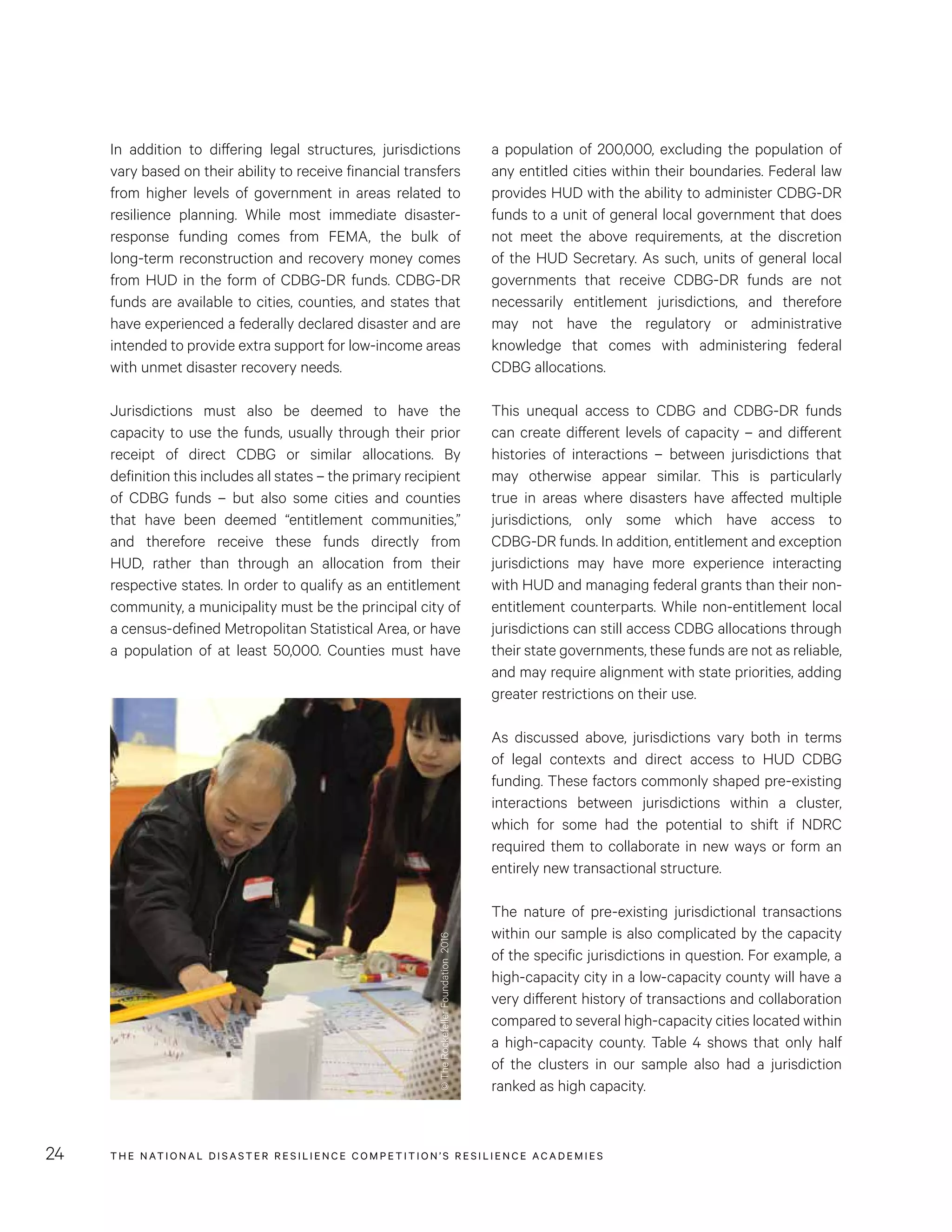 THE NATIONAL DISASTER RESILIENCE COMPETITION’S RESILIENCE ACADEMIES24
a population of 200,000, excluding the population of
any entitled cities within their boundaries. Federal law
provides HUD with the ability to administer CDBG-DR
funds to a unit of general local government that does
not meet the above requirements, at the discretion
of the HUD Secretary. As such, units of general local
governments that receive CDBG-DR funds are not
necessarily entitlement jurisdictions, and therefore
may not have the regulatory or administrative
knowledge that comes with administering federal
CDBG allocations.
This unequal access to CDBG and CDBG-DR funds
can create different levels of capacity – and different
histories of interactions – between jurisdictions that
may otherwise appear similar. This is particularly
true in areas where disasters have affected multiple
jurisdictions, only some which have access to
CDBG-DR funds. In addition, entitlement and exception
jurisdictions may have more experience interacting
with HUD and managing federal grants than their non-
entitlement counterparts. While non-entitlement local
jurisdictions can still access CDBG allocations through
their state governments, these funds are not as reliable,
and may require alignment with state priorities, adding
greater restrictions on their use.
As discussed above, jurisdictions vary both in terms
of legal contexts and direct access to HUD CDBG
funding. These factors commonly shaped pre-existing
interactions between jurisdictions within a cluster,
which for some had the potential to shift if NDRC
required them to collaborate in new ways or form an
entirely new transactional structure.
The nature of pre-existing jurisdictional transactions
within our sample is also complicated by the capacity
of the specific jurisdictions in question. For example, a
high-capacity city in a low-capacity county will have a
very different history of transactions and collaboration
compared to several high-capacity cities located within
a high-capacity county. Table 4 shows that only half
of the clusters in our sample also had a jurisdiction
ranked as high capacity.
In addition to differing legal structures, jurisdictions
vary based on their ability to receive financial transfers
from higher levels of government in areas related to
resilience planning. While most immediate disaster-
response funding comes from FEMA, the bulk of
long-term reconstruction and recovery money comes
from HUD in the form of CDBG-DR funds. CDBG-DR
funds are available to cities, counties, and states that
have experienced a federally declared disaster and are
intended to provide extra support for low-income areas
with unmet disaster recovery needs.
Jurisdictions must also be deemed to have the
capacity to use the funds, usually through their prior
receipt of direct CDBG or similar allocations. By
definition this includes all states – the primary recipient
of CDBG funds – but also some cities and counties
that have been deemed “entitlement communities,”
and therefore receive these funds directly from
HUD, rather than through an allocation from their
respective states. In order to qualify as an entitlement
community, a municipality must be the principal city of
a census-defined Metropolitan Statistical Area, or have
a population of at least 50,000. Counties must have
©TheRockefellerFoundation2016
 