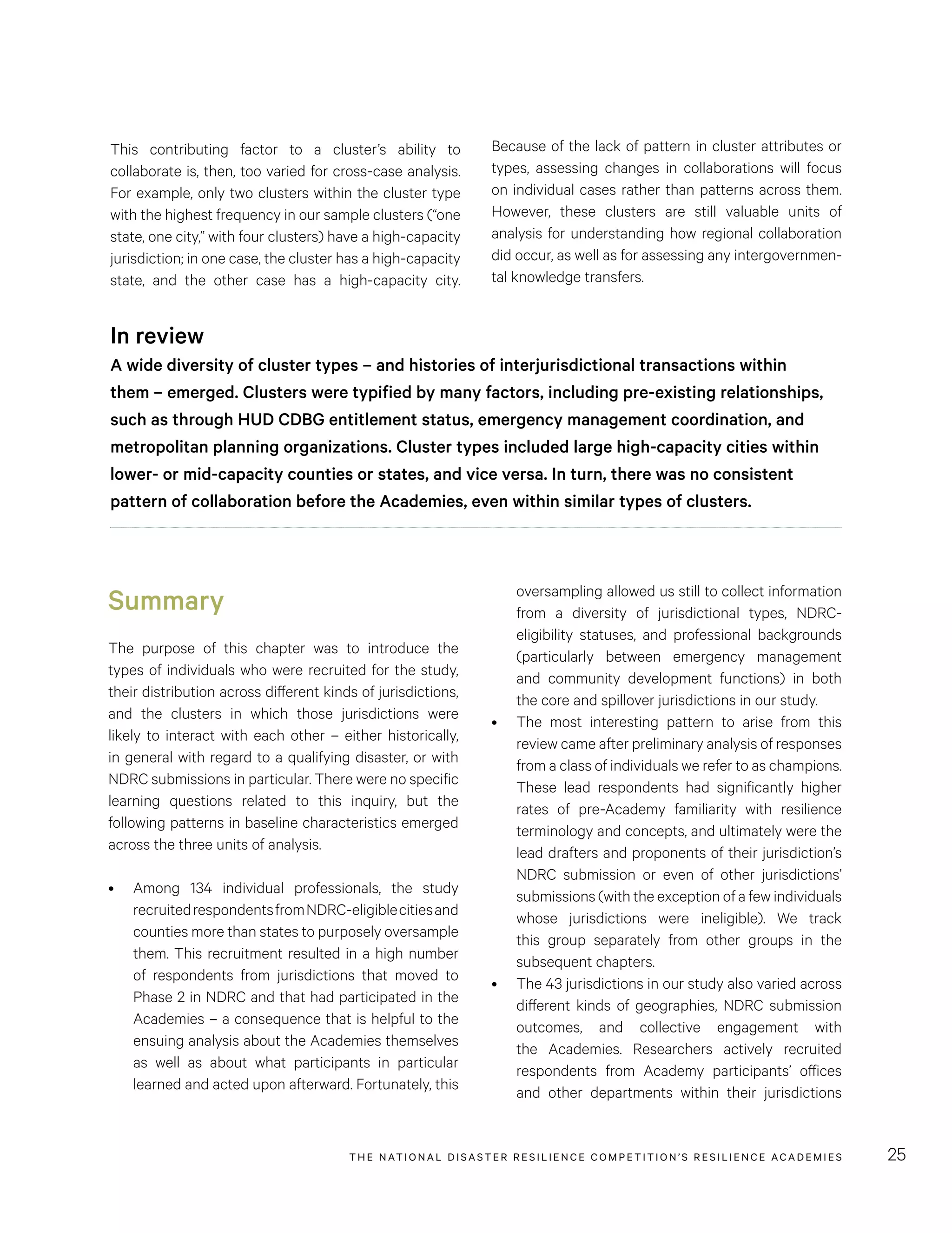 THE NATIONAL DISASTER RESILIENCE COMPETITION’S RESILIENCE ACADEMIES 25
Summary
The purpose of this chapter was to introduce the
types of individuals who were recruited for the study,
their distribution across different kinds of jurisdictions,
and the clusters in which those jurisdictions were
likely to interact with each other – either historically,
in general with regard to a qualifying disaster, or with
NDRC submissions in particular. There were no specific
learning questions related to this inquiry, but the
following patterns in baseline characteristics emerged
across the three units of analysis.
•	 Among 134 individual professionals, the study
recruitedrespondentsfromNDRC-eligiblecitiesand
counties more than states to purposely oversample
them. This recruitment resulted in a high number
of respondents from jurisdictions that moved to
Phase 2 in NDRC and that had participated in the
Academies – a consequence that is helpful to the
ensuing analysis about the Academies themselves
as well as about what participants in particular
learned and acted upon afterward. Fortunately, this
This contributing factor to a cluster’s ability to
collaborate is, then, too varied for cross-case analysis.
For example, only two clusters within the cluster type
with the highest frequency in our sample clusters (“one
state, one city,” with four clusters) have a high-capacity
jurisdiction; in one case, the cluster has a high-capacity
state, and the other case has a high-capacity city.
In review
A wide diversity of cluster types – and histories of interjurisdictional transactions within
them – emerged. Clusters were typified by many factors, including pre-existing relationships,
such as through HUD CDBG entitlement status, emergency management coordination, and
metropolitan planning organizations. Cluster types included large high-capacity cities within
lower- or mid-capacity counties or states, and vice versa. In turn, there was no consistent
pattern of collaboration before the Academies, even within similar types of clusters.
oversampling allowed us still to collect information
from a diversity of jurisdictional types, NDRC-
eligibility statuses, and professional backgrounds
(particularly between emergency management
and community development functions) in both
the core and spillover jurisdictions in our study.
•	 The most interesting pattern to arise from this
review came after preliminary analysis of responses
from a class of individuals we refer to as champions.
These lead respondents had significantly higher
rates of pre-Academy familiarity with resilience
terminology and concepts, and ultimately were the
lead drafters and proponents of their jurisdiction’s
NDRC submission or even of other jurisdictions’
submissions (with the exception of a few individuals
whose jurisdictions were ineligible). We track
this group separately from other groups in the
subsequent chapters.
•	 The 43 jurisdictions in our study also varied across
different kinds of geographies, NDRC submission
outcomes, and collective engagement with
the Academies. Researchers actively recruited
respondents from Academy participants’ offices
and other departments within their jurisdictions
Because of the lack of pattern in cluster attributes or
types, assessing changes in collaborations will focus
on individual cases rather than patterns across them.
However, these clusters are still valuable units of
analysis for understanding how regional collaboration
did occur, as well as for assessing any intergovernmen-
tal knowledge transfers.
 