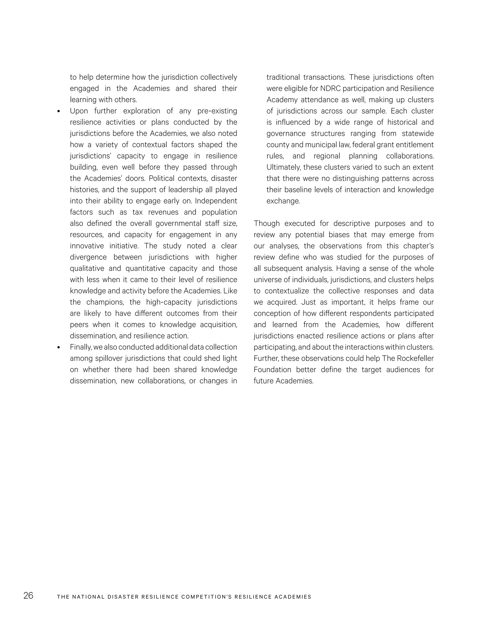 THE NATIONAL DISASTER RESILIENCE COMPETITION’S RESILIENCE ACADEMIES26
to help determine how the jurisdiction collectively
engaged in the Academies and shared their
learning with others.
•	 Upon further exploration of any pre-existing
resilience activities or plans conducted by the
jurisdictions before the Academies, we also noted
how a variety of contextual factors shaped the
jurisdictions’ capacity to engage in resilience
building, even well before they passed through
the Academies’ doors. Political contexts, disaster
histories, and the support of leadership all played
into their ability to engage early on. Independent
factors such as tax revenues and population
also defined the overall governmental staff size,
resources, and capacity for engagement in any
innovative initiative. The study noted a clear
divergence between jurisdictions with higher
qualitative and quantitative capacity and those
with less when it came to their level of resilience
knowledge and activity before the Academies. Like
the champions, the high-capacity jurisdictions
are likely to have different outcomes from their
peers when it comes to knowledge acquisition,
dissemination, and resilience action.
•	 Finally,wealsoconductedadditionaldatacollection
among spillover jurisdictions that could shed light
on whether there had been shared knowledge
dissemination, new collaborations, or changes in
traditional transactions. These jurisdictions often
were eligible for NDRC participation and Resilience
Academy attendance as well, making up clusters
of jurisdictions across our sample. Each cluster
is influenced by a wide range of historical and
governance structures ranging from statewide
county and municipal law, federal grant entitlement
rules, and regional planning collaborations.
Ultimately, these clusters varied to such an extent
that there were no distinguishing patterns across
their baseline levels of interaction and knowledge
exchange.
Though executed for descriptive purposes and to
review any potential biases that may emerge from
our analyses, the observations from this chapter’s
review define who was studied for the purposes of
all subsequent analysis. Having a sense of the whole
universe of individuals, jurisdictions, and clusters helps
to contextualize the collective responses and data
we acquired. Just as important, it helps frame our
conception of how different respondents participated
and learned from the Academies, how different
jurisdictions enacted resilience actions or plans after
participating, and about the interactions within clusters.
Further, these observations could help The Rockefeller
Foundation better define the target audiences for
future Academies.
 
