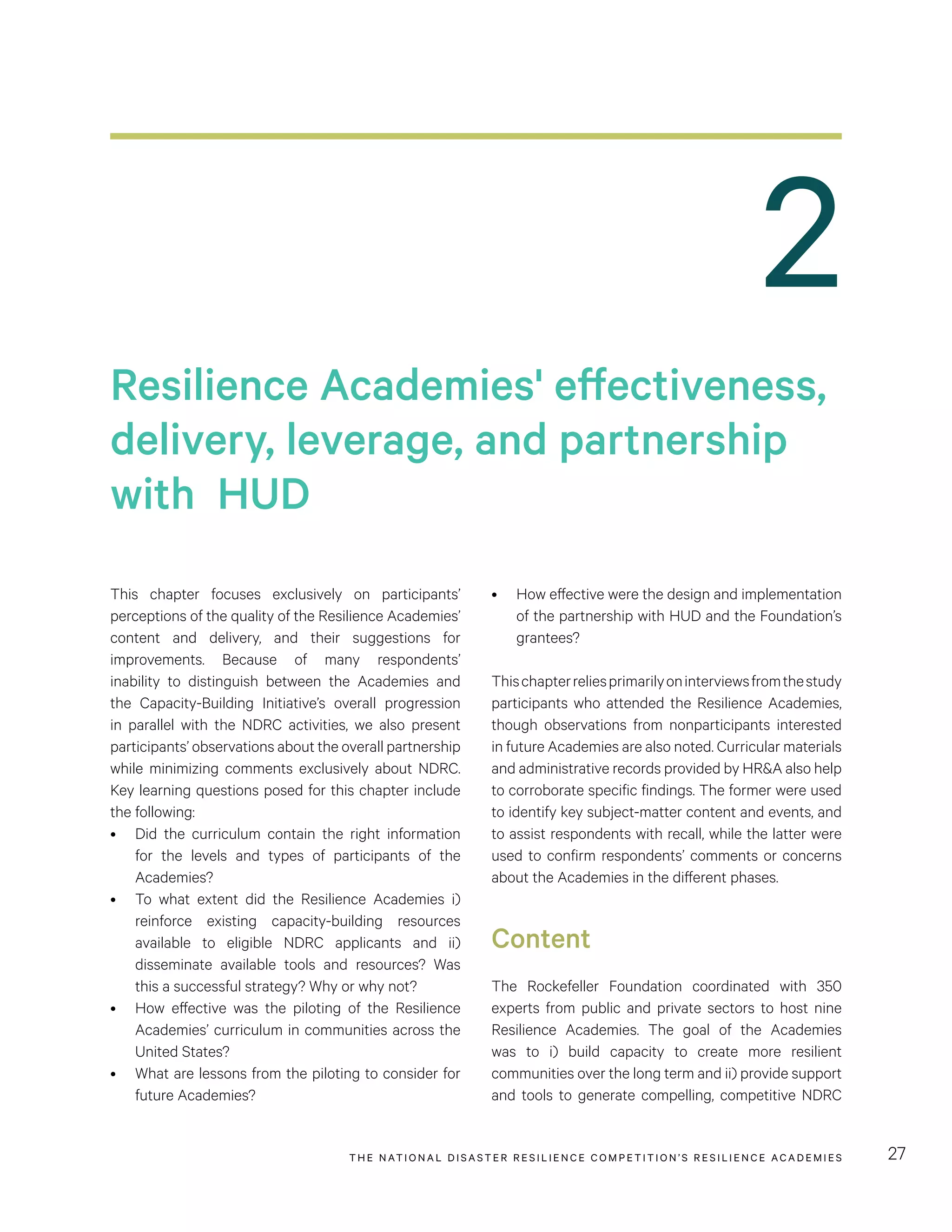 THE NATIONAL DISASTER RESILIENCE COMPETITION’S RESILIENCE ACADEMIES 27
2
•	 How effective were the design and implementation
of the partnership with HUD and the Foundation’s
grantees?
Thischapterreliesprimarilyoninterviewsfromthestudy
participants who attended the Resilience Academies,
though observations from nonparticipants interested
in future Academies are also noted. Curricular materials
and administrative records provided by HR&A also help
to corroborate specific findings. The former were used
to identify key subject-matter content and events, and
to assist respondents with recall, while the latter were
used to confirm respondents’ comments or concerns
about the Academies in the different phases.
Content
The Rockefeller Foundation coordinated with 350
experts from public and private sectors to host nine
Resilience Academies. The goal of the Academies
was to i) build capacity to create more resilient
communities over the long term and ii) provide support
and tools to generate compelling, competitive NDRC
This chapter focuses exclusively on participants’
perceptions of the quality of the Resilience Academies’
content and delivery, and their suggestions for
improvements. Because of many respondents’
inability to distinguish between the Academies and
the Capacity-Building Initiative’s overall progression
in parallel with the NDRC activities, we also present
participants’ observations about the overall partnership
while minimizing comments exclusively about NDRC.
Key learning questions posed for this chapter include
the following:
•	 Did the curriculum contain the right information
for the levels and types of participants of the
Academies?
•	 To what extent did the Resilience Academies i)
reinforce existing capacity-building resources
available to eligible NDRC applicants and ii)
disseminate available tools and resources? Was
this a successful strategy? Why or why not?
•	 How effective was the piloting of the Resilience
Academies’ curriculum in communities across the
United States?
•	 What are lessons from the piloting to consider for
future Academies?
Resilience Academies' effectiveness,
delivery, leverage, and partnership
with HUD
 