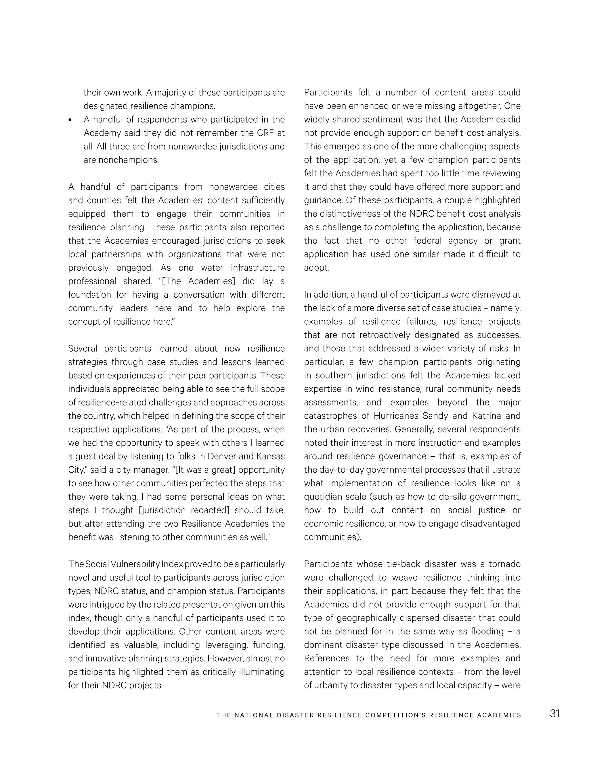 THE NATIONAL DISASTER RESILIENCE COMPETITION’S RESILIENCE ACADEMIES 31
Participants felt a number of content areas could
have been enhanced or were missing altogether. One
widely shared sentiment was that the Academies did
not provide enough support on benefit-cost analysis.
This emerged as one of the more challenging aspects
of the application, yet a few champion participants
felt the Academies had spent too little time reviewing
it and that they could have offered more support and
guidance. Of these participants, a couple highlighted
the distinctiveness of the NDRC benefit-cost analysis
as a challenge to completing the application, because
the fact that no other federal agency or grant
application has used one similar made it difficult to
adopt.
In addition, a handful of participants were dismayed at
the lack of a more diverse set of case studies – namely,
examples of resilience failures, resilience projects
that are not retroactively designated as successes,
and those that addressed a wider variety of risks. In
particular, a few champion participants originating
in southern jurisdictions felt the Academies lacked
expertise in wind resistance, rural community needs
assessments, and examples beyond the major
catastrophes of Hurricanes Sandy and Katrina and
the urban recoveries. Generally, several respondents
noted their interest in more instruction and examples
around resilience governance – that is, examples of
the day-to-day governmental processes that illustrate
what implementation of resilience looks like on a
quotidian scale (such as how to de-silo government,
how to build out content on social justice or
economic resilience, or how to engage disadvantaged
communities).
Participants whose tie-back disaster was a tornado
were challenged to weave resilience thinking into
their applications, in part because they felt that the
Academies did not provide enough support for that
type of geographically dispersed disaster that could
not be planned for in the same way as flooding – a
dominant disaster type discussed in the Academies.
References to the need for more examples and
attention to local resilience contexts – from the level
of urbanity to disaster types and local capacity – were
their own work. A majority of these participants are
designated resilience champions.
•	 A handful of respondents who participated in the
Academy said they did not remember the CRF at
all. All three are from nonawardee jurisdictions and
are nonchampions.
A handful of participants from nonawardee cities
and counties felt the Academies’ content sufficiently
equipped them to engage their communities in
resilience planning. These participants also reported
that the Academies encouraged jurisdictions to seek
local partnerships with organizations that were not
previously engaged. As one water infrastructure
professional shared, “[The Academies] did lay a
foundation for having a conversation with different
community leaders here and to help explore the
concept of resilience here.”
Several participants learned about new resilience
strategies through case studies and lessons learned
based on experiences of their peer participants. These
individuals appreciated being able to see the full scope
of resilience-related challenges and approaches across
the country, which helped in defining the scope of their
respective applications. “As part of the process, when
we had the opportunity to speak with others I learned
a great deal by listening to folks in Denver and Kansas
City,” said a city manager. “[It was a great] opportunity
to see how other communities perfected the steps that
they were taking. I had some personal ideas on what
steps I thought [jurisdiction redacted] should take,
but after attending the two Resilience Academies the
benefit was listening to other communities as well.”
TheSocialVulnerabilityIndexprovedtobeaparticularly
novel and useful tool to participants across jurisdiction
types, NDRC status, and champion status. Participants
were intrigued by the related presentation given on this
index, though only a handful of participants used it to
develop their applications. Other content areas were
identified as valuable, including leveraging, funding,
and innovative planning strategies. However, almost no
participants highlighted them as critically illuminating
for their NDRC projects.
 