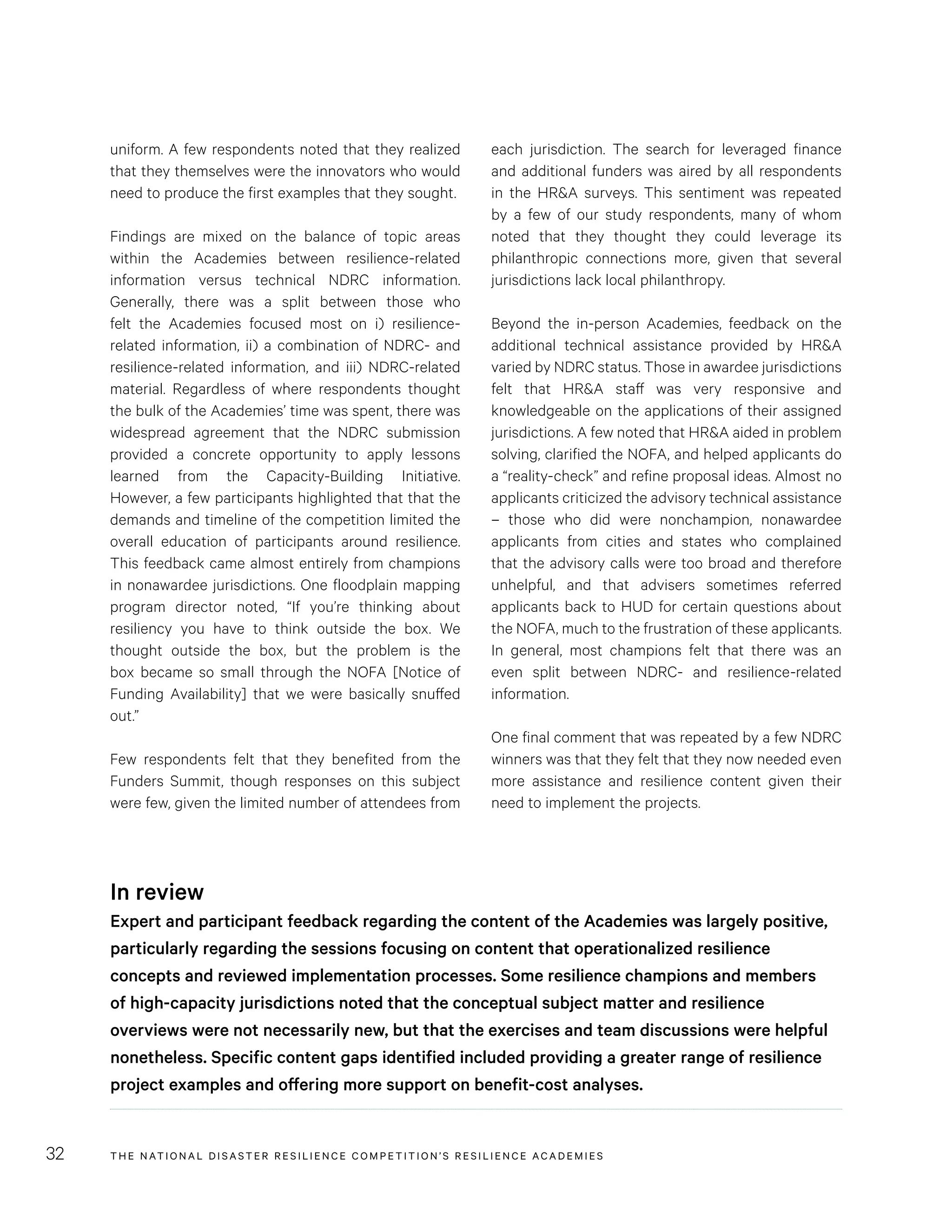 THE NATIONAL DISASTER RESILIENCE COMPETITION’S RESILIENCE ACADEMIES32
each jurisdiction. The search for leveraged finance
and additional funders was aired by all respondents
in the HR&A surveys. This sentiment was repeated
by a few of our study respondents, many of whom
noted that they thought they could leverage its
philanthropic connections more, given that several
jurisdictions lack local philanthropy.
Beyond the in-person Academies, feedback on the
additional technical assistance provided by HR&A
varied by NDRC status. Those in awardee jurisdictions
felt that HR&A staff was very responsive and
knowledgeable on the applications of their assigned
jurisdictions. A few noted that HR&A aided in problem
solving, clarified the NOFA, and helped applicants do
a “reality-check” and refine proposal ideas. Almost no
applicants criticized the advisory technical assistance
– those who did were nonchampion, nonawardee
applicants from cities and states who complained
that the advisory calls were too broad and therefore
unhelpful, and that advisers sometimes referred
applicants back to HUD for certain questions about
the NOFA, much to the frustration of these applicants.
In general, most champions felt that there was an
even split between NDRC- and resilience-related
information.
One final comment that was repeated by a few NDRC
winners was that they felt that they now needed even
more assistance and resilience content given their
need to implement the projects.
uniform. A few respondents noted that they realized
that they themselves were the innovators who would
need to produce the first examples that they sought.
Findings are mixed on the balance of topic areas
within the Academies between resilience-related
information versus technical NDRC information.
Generally, there was a split between those who
felt the Academies focused most on i) resilience-
related information, ii) a combination of NDRC- and
resilience-related information, and iii) NDRC-related
material. Regardless of where respondents thought
the bulk of the Academies’ time was spent, there was
widespread agreement that the NDRC submission
provided a concrete opportunity to apply lessons
learned from the Capacity-Building Initiative.
However, a few participants highlighted that that the
demands and timeline of the competition limited the
overall education of participants around resilience.
This feedback came almost entirely from champions
in nonawardee jurisdictions. One floodplain mapping
program director noted, “If you’re thinking about
resiliency you have to think outside the box. We
thought outside the box, but the problem is the
box became so small through the NOFA [Notice of
Funding Availability] that we were basically snuffed
out.”
Few respondents felt that they benefited from the
Funders Summit, though responses on this subject
were few, given the limited number of attendees from
In review
Expert and participant feedback regarding the content of the Academies was largely positive,
particularly regarding the sessions focusing on content that operationalized resilience
concepts and reviewed implementation processes. Some resilience champions and members
of high-capacity jurisdictions noted that the conceptual subject matter and resilience
overviews were not necessarily new, but that the exercises and team discussions were helpful
nonetheless. Specific content gaps identified included providing a greater range of resilience
project examples and offering more support on benefit-cost analyses.
 