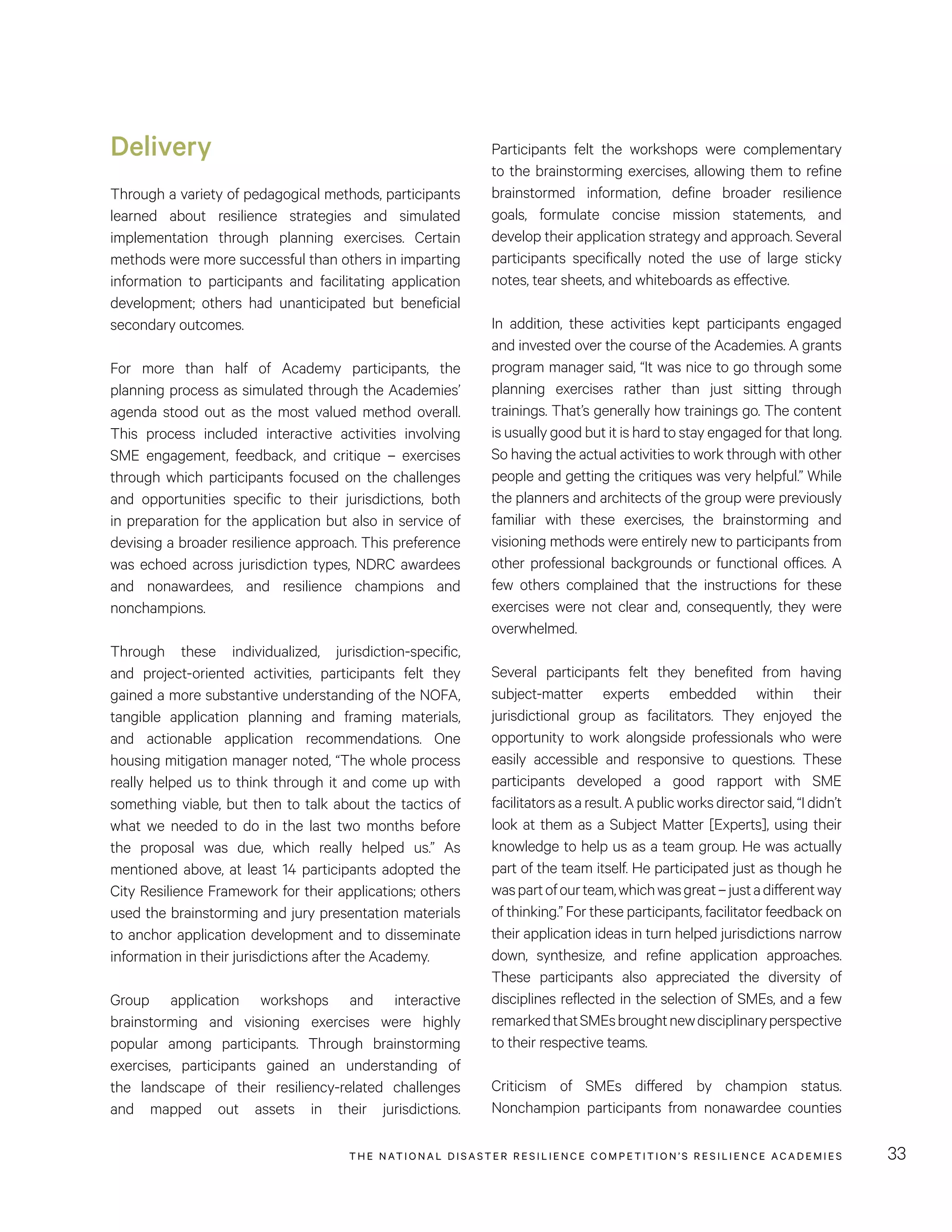 THE NATIONAL DISASTER RESILIENCE COMPETITION’S RESILIENCE ACADEMIES 33
Participants felt the workshops were complementary
to the brainstorming exercises, allowing them to refine
brainstormed information, define broader resilience
goals, formulate concise mission statements, and
develop their application strategy and approach. Several
participants specifically noted the use of large sticky
notes, tear sheets, and whiteboards as effective.
In addition, these activities kept participants engaged
and invested over the course of the Academies. A grants
program manager said, “It was nice to go through some
planning exercises rather than just sitting through
trainings. That’s generally how trainings go. The content
is usually good but it is hard to stay engaged for that long.
So having the actual activities to work through with other
people and getting the critiques was very helpful.” While
the planners and architects of the group were previously
familiar with these exercises, the brainstorming and
visioning methods were entirely new to participants from
other professional backgrounds or functional offices. A
few others complained that the instructions for these
exercises were not clear and, consequently, they were
overwhelmed.
Several participants felt they benefited from having
subject-matter experts embedded within their
jurisdictional group as facilitators. They enjoyed the
opportunity to work alongside professionals who were
easily accessible and responsive to questions. These
participants developed a good rapport with SME
facilitatorsasaresult.Apublicworksdirectorsaid,“Ididn’t
look at them as a Subject Matter [Experts], using their
knowledge to help us as a team group. He was actually
part of the team itself. He participated just as though he
waspartofourteam,whichwasgreat–justadifferentway
of thinking.” For these participants, facilitator feedback on
their application ideas in turn helped jurisdictions narrow
down, synthesize, and refine application approaches.
These participants also appreciated the diversity of
disciplines reflected in the selection of SMEs, and a few
remarkedthatSMEsbroughtnewdisciplinaryperspective
to their respective teams.
Criticism of SMEs differed by champion status.
Nonchampion participants from nonawardee counties
Delivery
Through a variety of pedagogical methods, participants
learned about resilience strategies and simulated
implementation through planning exercises. Certain
methods were more successful than others in imparting
information to participants and facilitating application
development; others had unanticipated but beneficial
secondary outcomes.
For more than half of Academy participants, the
planning process as simulated through the Academies’
agenda stood out as the most valued method overall.
This process included interactive activities involving
SME engagement, feedback, and critique – exercises
through which participants focused on the challenges
and opportunities specific to their jurisdictions, both
in preparation for the application but also in service of
devising a broader resilience approach. This preference
was echoed across jurisdiction types, NDRC awardees
and nonawardees, and resilience champions and
nonchampions.
Through these individualized, jurisdiction-specific,
and project-oriented activities, participants felt they
gained a more substantive understanding of the NOFA,
tangible application planning and framing materials,
and actionable application recommendations. One
housing mitigation manager noted, “The whole process
really helped us to think through it and come up with
something viable, but then to talk about the tactics of
what we needed to do in the last two months before
the proposal was due, which really helped us.” As
mentioned above, at least 14 participants adopted the
City Resilience Framework for their applications; others
used the brainstorming and jury presentation materials
to anchor application development and to disseminate
information in their jurisdictions after the Academy.
Group application workshops and interactive
brainstorming and visioning exercises were highly
popular among participants. Through brainstorming
exercises, participants gained an understanding of
the landscape of their resiliency-related challenges
and mapped out assets in their jurisdictions.
 