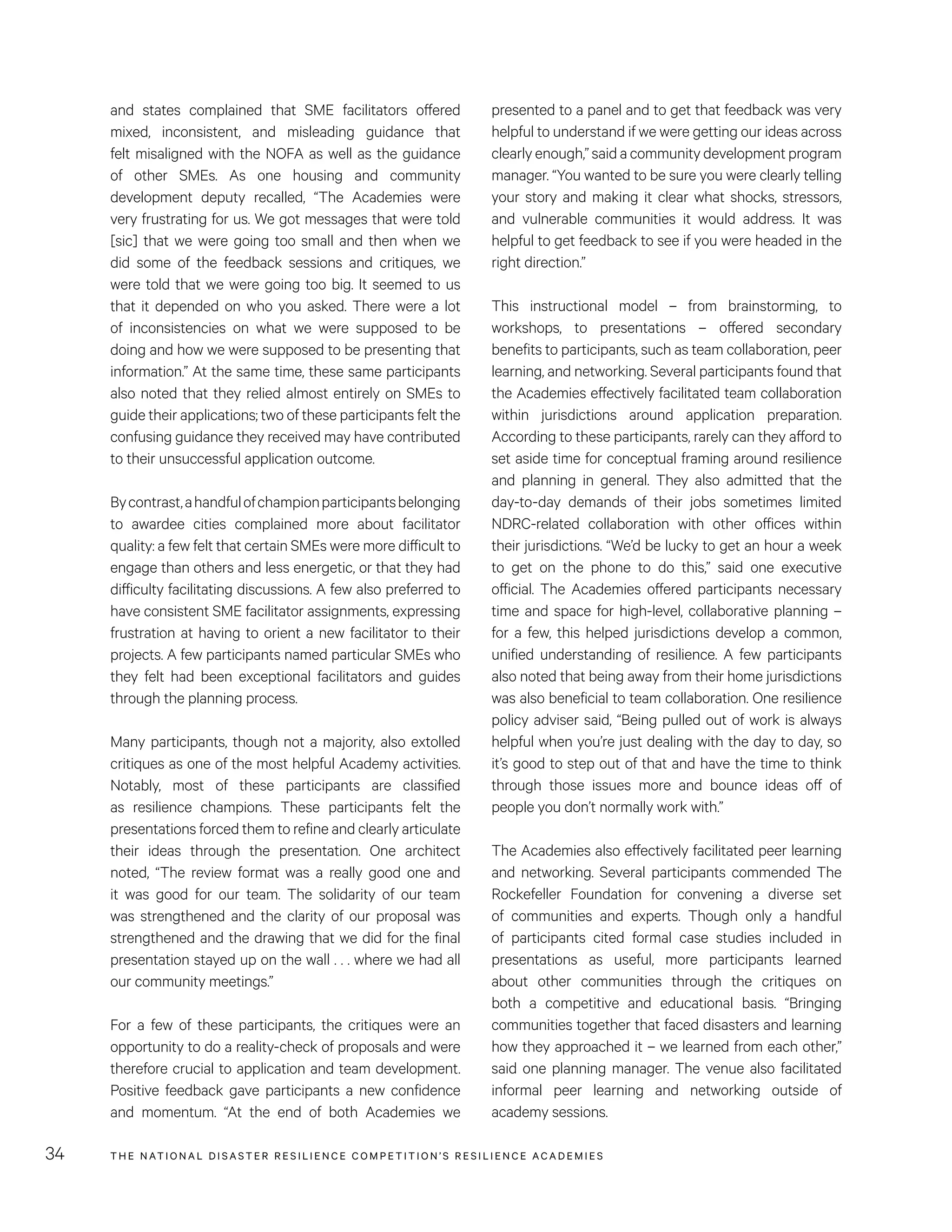 THE NATIONAL DISASTER RESILIENCE COMPETITION’S RESILIENCE ACADEMIES34
presented to a panel and to get that feedback was very
helpful to understand if we were getting our ideas across
clearlyenough,”said acommunitydevelopmentprogram
manager. “You wanted to be sure you were clearly telling
your story and making it clear what shocks, stressors,
and vulnerable communities it would address. It was
helpful to get feedback to see if you were headed in the
right direction.”
This instructional model – from brainstorming, to
workshops, to presentations – offered secondary
benefits to participants, such as team collaboration, peer
learning, and networking. Several participants found that
the Academies effectively facilitated team collaboration
within jurisdictions around application preparation.
According to these participants, rarely can they afford to
set aside time for conceptual framing around resilience
and planning in general. They also admitted that the
day-to-day demands of their jobs sometimes limited
NDRC-related collaboration with other offices within
their jurisdictions. “We’d be lucky to get an hour a week
to get on the phone to do this,” said one executive
official. The Academies offered participants necessary
time and space for high-level, collaborative planning –
for a few, this helped jurisdictions develop a common,
unified understanding of resilience. A few participants
also noted that being away from their home jurisdictions
was also beneficial to team collaboration. One resilience
policy adviser said, “Being pulled out of work is always
helpful when you’re just dealing with the day to day, so
it’s good to step out of that and have the time to think
through those issues more and bounce ideas off of
people you don’t normally work with.”
The Academies also effectively facilitated peer learning
and networking. Several participants commended The
Rockefeller Foundation for convening a diverse set
of communities and experts. Though only a handful
of participants cited formal case studies included in
presentations as useful, more participants learned
about other communities through the critiques on
both a competitive and educational basis. “Bringing
communities together that faced disasters and learning
how they approached it – we learned from each other,”
said one planning manager. The venue also facilitated
informal peer learning and networking outside of
academy sessions.
and states complained that SME facilitators offered
mixed, inconsistent, and misleading guidance that
felt misaligned with the NOFA as well as the guidance
of other SMEs. As one housing and community
development deputy recalled, “The Academies were
very frustrating for us. We got messages that were told
[sic] that we were going too small and then when we
did some of the feedback sessions and critiques, we
were told that we were going too big. It seemed to us
that it depended on who you asked. There were a lot
of inconsistencies on what we were supposed to be
doing and how we were supposed to be presenting that
information.” At the same time, these same participants
also noted that they relied almost entirely on SMEs to
guide their applications; two of these participants felt the
confusing guidance they received may have contributed
to their unsuccessful application outcome.
Bycontrast,ahandfulofchampionparticipantsbelonging
to awardee cities complained more about facilitator
quality: a few felt that certain SMEs were more difficult to
engage than others and less energetic, or that they had
difficulty facilitating discussions. A few also preferred to
have consistent SME facilitator assignments, expressing
frustration at having to orient a new facilitator to their
projects. A few participants named particular SMEs who
they felt had been exceptional facilitators and guides
through the planning process.
Many participants, though not a majority, also extolled
critiques as one of the most helpful Academy activities.
Notably, most of these participants are classified
as resilience champions. These participants felt the
presentations forced them to refine and clearly articulate
their ideas through the presentation. One architect
noted, “The review format was a really good one and
it was good for our team. The solidarity of our team
was strengthened and the clarity of our proposal was
strengthened and the drawing that we did for the final
presentation stayed up on the wall . . . where we had all
our community meetings.”
For a few of these participants, the critiques were an
opportunity to do a reality-check of proposals and were
therefore crucial to application and team development.
Positive feedback gave participants a new confidence
and momentum. “At the end of both Academies we
 