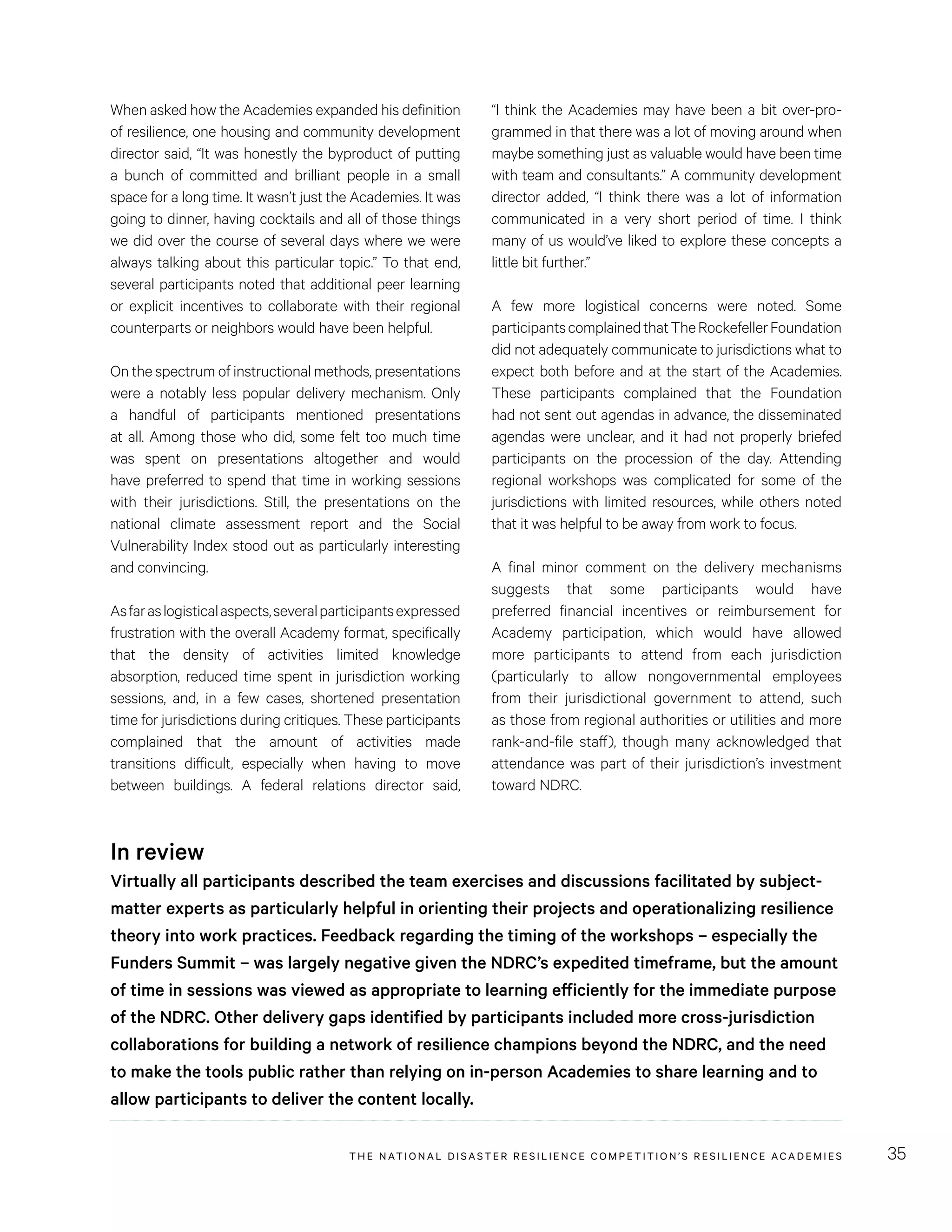 THE NATIONAL DISASTER RESILIENCE COMPETITION’S RESILIENCE ACADEMIES 35
“I think the Academies may have been a bit over-pro-
grammed in that there was a lot of moving around when
maybe something just as valuable would have been time
with team and consultants.” A community development
director added, “I think there was a lot of information
communicated in a very short period of time. I think
many of us would’ve liked to explore these concepts a
little bit further.”
A few more logistical concerns were noted. Some
participantscomplainedthatTheRockefellerFoundation
did not adequately communicate to jurisdictions what to
expect both before and at the start of the Academies.
These participants complained that the Foundation
had not sent out agendas in advance, the disseminated
agendas were unclear, and it had not properly briefed
participants on the procession of the day. Attending
regional workshops was complicated for some of the
jurisdictions with limited resources, while others noted
that it was helpful to be away from work to focus.
A final minor comment on the delivery mechanisms
suggests that some participants would have
preferred financial incentives or reimbursement for
Academy participation, which would have allowed
more participants to attend from each jurisdiction
(particularly to allow nongovernmental employees
from their jurisdictional government to attend, such
as those from regional authorities or utilities and more
rank-and-file staff), though many acknowledged that
attendance was part of their jurisdiction’s investment
toward NDRC.
When asked how the Academies expanded his definition
of resilience, one housing and community development
director said, “It was honestly the byproduct of putting
a bunch of committed and brilliant people in a small
space for a long time. It wasn’t just the Academies. It was
going to dinner, having cocktails and all of those things
we did over the course of several days where we were
always talking about this particular topic.” To that end,
several participants noted that additional peer learning
or explicit incentives to collaborate with their regional
counterparts or neighbors would have been helpful.
On the spectrum of instructional methods, presentations
were a notably less popular delivery mechanism. Only
a handful of participants mentioned presentations
at all. Among those who did, some felt too much time
was spent on presentations altogether and would
have preferred to spend that time in working sessions
with their jurisdictions. Still, the presentations on the
national climate assessment report and the Social
Vulnerability Index stood out as particularly interesting
and convincing.
Asfaraslogisticalaspects,severalparticipantsexpressed
frustration with the overall Academy format, specifically
that the density of activities limited knowledge
absorption, reduced time spent in jurisdiction working
sessions, and, in a few cases, shortened presentation
time for jurisdictions during critiques. These participants
complained that the amount of activities made
transitions difficult, especially when having to move
between buildings. A federal relations director said,
In review
Virtually all participants described the team exercises and discussions facilitated by subject-
matter experts as particularly helpful in orienting their projects and operationalizing resilience
theory into work practices. Feedback regarding the timing of the workshops – especially the
Funders Summit – was largely negative given the NDRC’s expedited timeframe, but the amount
of time in sessions was viewed as appropriate to learning efficiently for the immediate purpose
of the NDRC. Other delivery gaps identified by participants included more cross-jurisdiction
collaborations for building a network of resilience champions beyond the NDRC, and the need
to make the tools public rather than relying on in-person Academies to share learning and to
allow participants to deliver the content locally.
 