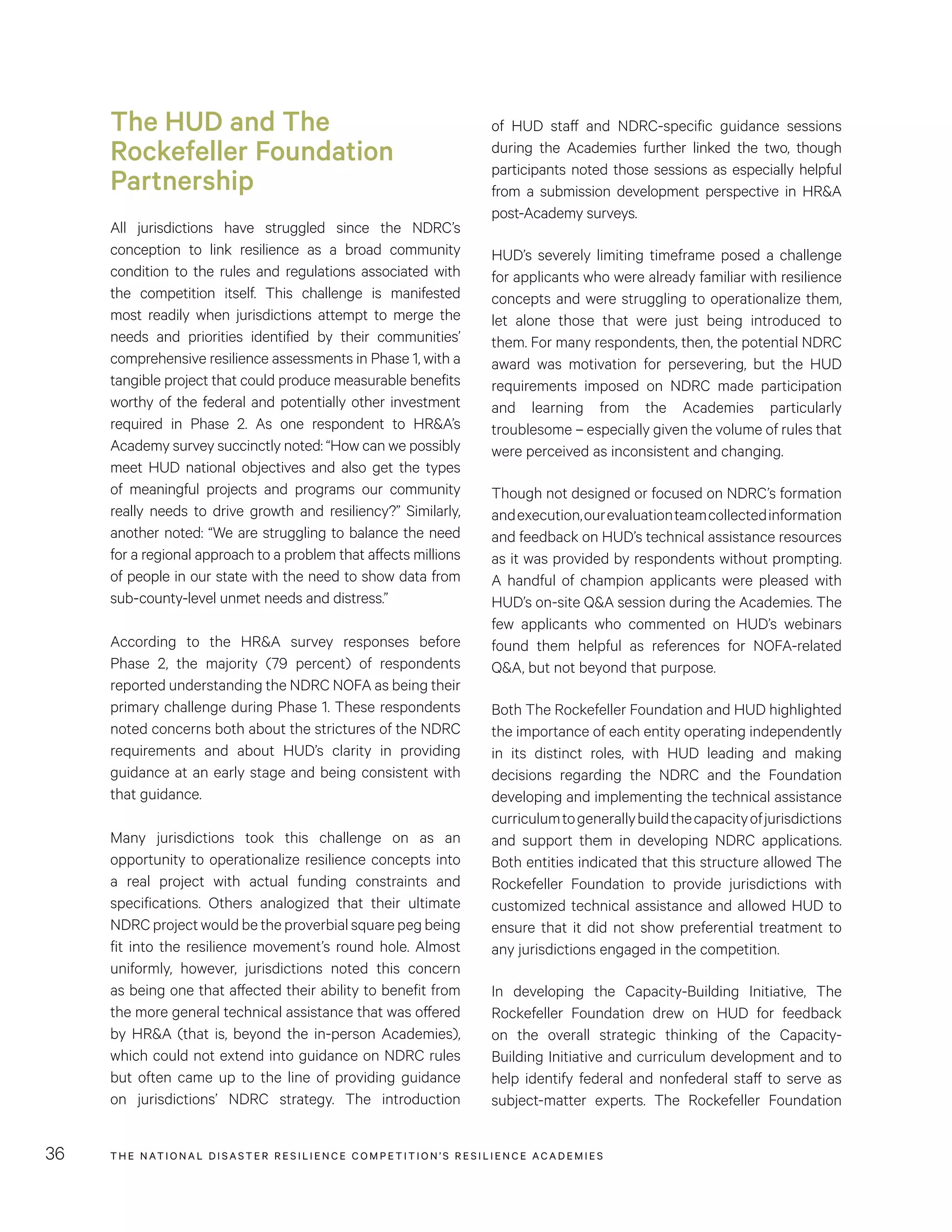 THE NATIONAL DISASTER RESILIENCE COMPETITION’S RESILIENCE ACADEMIES36
of HUD staff and NDRC-specific guidance sessions
during the Academies further linked the two, though
participants noted those sessions as especially helpful
from a submission development perspective in HR&A
post-Academy surveys.
HUD’s severely limiting timeframe posed a challenge
for applicants who were already familiar with resilience
concepts and were struggling to operationalize them,
let alone those that were just being introduced to
them. For many respondents, then, the potential NDRC
award was motivation for persevering, but the HUD
requirements imposed on NDRC made participation
and learning from the Academies particularly
troublesome – especially given the volume of rules that
were perceived as inconsistent and changing.
Though not designed or focused on NDRC’s formation
andexecution,ourevaluationteamcollectedinformation
and feedback on HUD’s technical assistance resources
as it was provided by respondents without prompting.
A handful of champion applicants were pleased with
HUD’s on-site Q&A session during the Academies. The
few applicants who commented on HUD’s webinars
found them helpful as references for NOFA-related
Q&A, but not beyond that purpose.
Both The Rockefeller Foundation and HUD highlighted
the importance of each entity operating independently
in its distinct roles, with HUD leading and making
decisions regarding the NDRC and the Foundation
developing and implementing the technical assistance
curriculumtogenerallybuildthecapacityofjurisdictions
and support them in developing NDRC applications.
Both entities indicated that this structure allowed The
Rockefeller Foundation to provide jurisdictions with
customized technical assistance and allowed HUD to
ensure that it did not show preferential treatment to
any jurisdictions engaged in the competition.
In developing the Capacity-Building Initiative, The
Rockefeller Foundation drew on HUD for feedback
on the overall strategic thinking of the Capacity-
Building Initiative and curriculum development and to
help identify federal and nonfederal staff to serve as
subject-matter experts. The Rockefeller Foundation
The HUD and The
Rockefeller Foundation
Partnership
All jurisdictions have struggled since the NDRC’s
conception to link resilience as a broad community
condition to the rules and regulations associated with
the competition itself. This challenge is manifested
most readily when jurisdictions attempt to merge the
needs and priorities identified by their communities’
comprehensive resilience assessments in Phase 1, with a
tangible project that could produce measurable benefits
worthy of the federal and potentially other investment
required in Phase 2. As one respondent to HR&A’s
Academy survey succinctly noted: “How can we possibly
meet HUD national objectives and also get the types
of meaningful projects and programs our community
really needs to drive growth and resiliency?” Similarly,
another noted: “We are struggling to balance the need
for a regional approach to a problem that affects millions
of people in our state with the need to show data from
sub-county-level unmet needs and distress.”
According to the HR&A survey responses before
Phase 2, the majority (79 percent) of respondents
reported understanding the NDRC NOFA as being their
primary challenge during Phase 1. These respondents
noted concerns both about the strictures of the NDRC
requirements and about HUD’s clarity in providing
guidance at an early stage and being consistent with
that guidance.
Many jurisdictions took this challenge on as an
opportunity to operationalize resilience concepts into
a real project with actual funding constraints and
specifications. Others analogized that their ultimate
NDRC project would be the proverbial square peg being
fit into the resilience movement’s round hole. Almost
uniformly, however, jurisdictions noted this concern
as being one that affected their ability to benefit from
the more general technical assistance that was offered
by HR&A (that is, beyond the in-person Academies),
which could not extend into guidance on NDRC rules
but often came up to the line of providing guidance
on jurisdictions’ NDRC strategy. The introduction
 