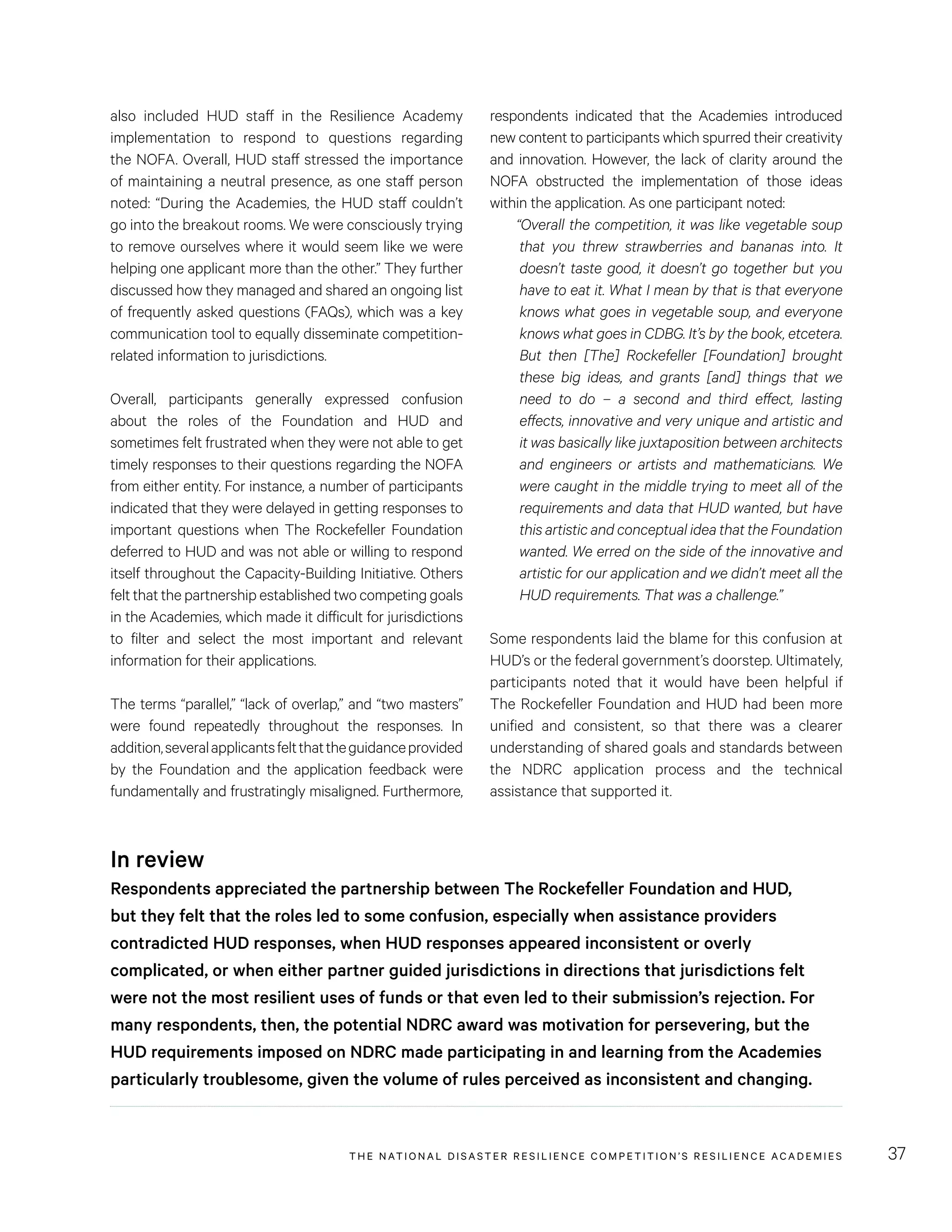 THE NATIONAL DISASTER RESILIENCE COMPETITION’S RESILIENCE ACADEMIES 37
respondents indicated that the Academies introduced
new content to participants which spurred their creativity
and innovation. However, the lack of clarity around the
NOFA obstructed the implementation of those ideas
within the application. As one participant noted:
“Overall the competition, it was like vegetable soup
that you threw strawberries and bananas into. It
doesn’t taste good, it doesn’t go together but you
have to eat it. What I mean by that is that everyone
knows what goes in vegetable soup, and everyone
knows what goes in CDBG. It’s by the book, etcetera.
But then [The] Rockefeller [Foundation] brought
these big ideas, and grants [and] things that we
need to do – a second and third effect, lasting
effects, innovative and very unique and artistic and
it was basically like juxtaposition between architects
and engineers or artists and mathematicians. We
were caught in the middle trying to meet all of the
requirements and data that HUD wanted, but have
this artistic and conceptual idea that the Foundation
wanted. We erred on the side of the innovative and
artistic for our application and we didn’t meet all the
HUD requirements. That was a challenge.”
Some respondents laid the blame for this confusion at
HUD’s or the federal government’s doorstep. Ultimately,
participants noted that it would have been helpful if
The Rockefeller Foundation and HUD had been more
unified and consistent, so that there was a clearer
understanding of shared goals and standards between
the NDRC application process and the technical
assistance that supported it.
also included HUD staff in the Resilience Academy
implementation to respond to questions regarding
the NOFA. Overall, HUD staff stressed the importance
of maintaining a neutral presence, as one staff person
noted: “During the Academies, the HUD staff couldn’t
go into the breakout rooms. We were consciously trying
to remove ourselves where it would seem like we were
helping one applicant more than the other.” They further
discussed how they managed and shared an ongoing list
of frequently asked questions (FAQs), which was a key
communication tool to equally disseminate competition-
related information to jurisdictions.
Overall, participants generally expressed confusion
about the roles of the Foundation and HUD and
sometimes felt frustrated when they were not able to get
timely responses to their questions regarding the NOFA
from either entity. For instance, a number of participants
indicated that they were delayed in getting responses to
important questions when The Rockefeller Foundation
deferred to HUD and was not able or willing to respond
itself throughout the Capacity-Building Initiative. Others
felt that the partnership established two competing goals
in the Academies, which made it difficult for jurisdictions
to filter and select the most important and relevant
information for their applications.
The terms “parallel,” “lack of overlap,” and “two masters”
were found repeatedly throughout the responses. In
addition,severalapplicantsfeltthattheguidanceprovided
by the Foundation and the application feedback were
fundamentally and frustratingly misaligned. Furthermore,
In review
Respondents appreciated the partnership between The Rockefeller Foundation and HUD,
but they felt that the roles led to some confusion, especially when assistance providers
contradicted HUD responses, when HUD responses appeared inconsistent or overly
complicated, or when either partner guided jurisdictions in directions that jurisdictions felt
were not the most resilient uses of funds or that even led to their submission’s rejection. For
many respondents, then, the potential NDRC award was motivation for persevering, but the
HUD requirements imposed on NDRC made participating in and learning from the Academies
particularly troublesome, given the volume of rules perceived as inconsistent and changing.
 