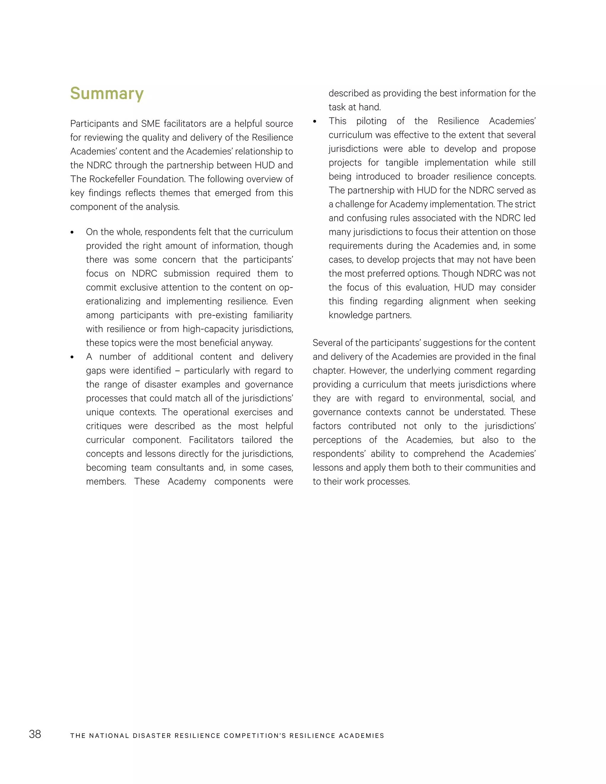 THE NATIONAL DISASTER RESILIENCE COMPETITION’S RESILIENCE ACADEMIES38
Summary
Participants and SME facilitators are a helpful source
for reviewing the quality and delivery of the Resilience
Academies’ content and the Academies’ relationship to
the NDRC through the partnership between HUD and
The Rockefeller Foundation. The following overview of
key findings reflects themes that emerged from this
component of the analysis.
•	 On the whole, respondents felt that the curriculum
provided the right amount of information, though
there was some concern that the participants’
focus on NDRC submission required them to
commit exclusive attention to the content on op-
erationalizing and implementing resilience. Even
among participants with pre-existing familiarity
with resilience or from high-capacity jurisdictions,
these topics were the most beneficial anyway.
•	 A number of additional content and delivery
gaps were identified – particularly with regard to
the range of disaster examples and governance
processes that could match all of the jurisdictions’
unique contexts. The operational exercises and
critiques were described as the most helpful
curricular component. Facilitators tailored the
concepts and lessons directly for the jurisdictions,
becoming team consultants and, in some cases,
members. These Academy components were
described as providing the best information for the
task at hand.
•	 This piloting of the Resilience Academies’
curriculum was effective to the extent that several
jurisdictions were able to develop and propose
projects for tangible implementation while still
being introduced to broader resilience concepts.
The partnership with HUD for the NDRC served as
a challenge for Academy implementation. The strict
and confusing rules associated with the NDRC led
many jurisdictions to focus their attention on those
requirements during the Academies and, in some
cases, to develop projects that may not have been
the most preferred options. Though NDRC was not
the focus of this evaluation, HUD may consider
this finding regarding alignment when seeking
knowledge partners.
Several of the participants’ suggestions for the content
and delivery of the Academies are provided in the final
chapter. However, the underlying comment regarding
providing a curriculum that meets jurisdictions where
they are with regard to environmental, social, and
governance contexts cannot be understated. These
factors contributed not only to the jurisdictions’
perceptions of the Academies, but also to the
respondents’ ability to comprehend the Academies’
lessons and apply them both to their communities and
to their work processes. 
 
