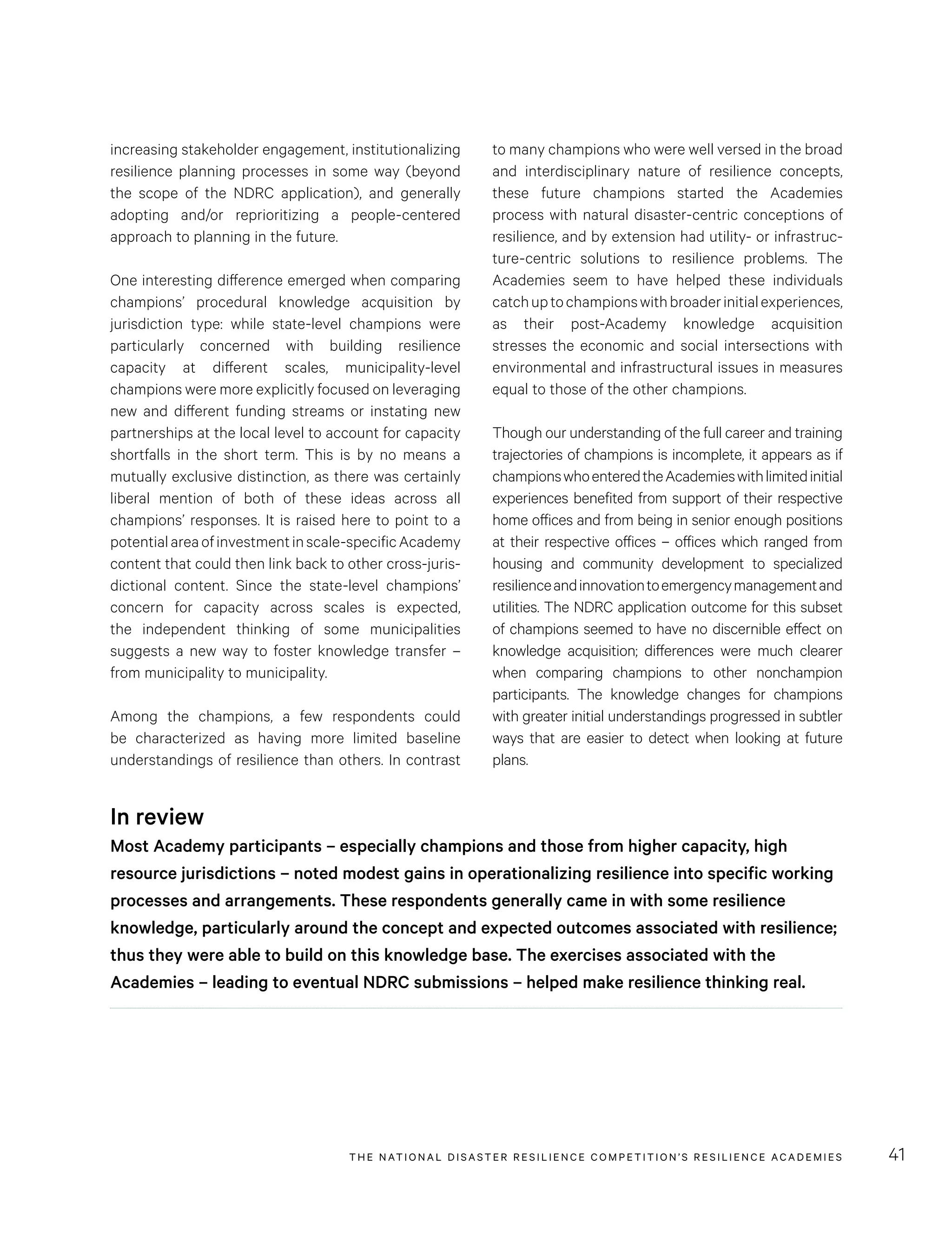 THE NATIONAL DISASTER RESILIENCE COMPETITION’S RESILIENCE ACADEMIES 41
to many champions who were well versed in the broad
and interdisciplinary nature of resilience concepts,
these future champions started the Academies
process with natural disaster-centric conceptions of
resilience, and by extension had utility- or infrastruc-
ture-centric solutions to resilience problems. The
Academies seem to have helped these individuals
catchuptochampionswithbroaderinitialexperiences,
as their post-Academy knowledge acquisition
stresses the economic and social intersections with
environmental and infrastructural issues in measures
equal to those of the other champions.
Though our understanding of the full career and training
trajectories of champions is incomplete, it appears as if
championswhoenteredtheAcademieswithlimitedinitial
experiences benefited from support of their respective
home offices and from being in senior enough positions
at their respective offices – offices which ranged from
housing and community development to specialized
resilienceandinnovationtoemergencymanagementand
utilities. The NDRC application outcome for this subset
of champions seemed to have no discernible effect on
knowledge acquisition; differences were much clearer
when comparing champions to other nonchampion
participants. The knowledge changes for champions
with greater initial understandings progressed in subtler
ways that are easier to detect when looking at future
plans.
increasing stakeholder engagement, institutionalizing
resilience planning processes in some way (beyond
the scope of the NDRC application), and generally
adopting and/or reprioritizing a people-centered
approach to planning in the future.
One interesting difference emerged when comparing
champions’ procedural knowledge acquisition by
jurisdiction type: while state-level champions were
particularly concerned with building resilience
capacity at different scales, municipality-level
champions were more explicitly focused on leveraging
new and different funding streams or instating new
partnerships at the local level to account for capacity
shortfalls in the short term. This is by no means a
mutually exclusive distinction, as there was certainly
liberal mention of both of these ideas across all
champions’ responses. It is raised here to point to a
potentialareaofinvestmentinscale-specificAcademy
content that could then link back to other cross-juris-
dictional content. Since the state-level champions’
concern for capacity across scales is expected,
the independent thinking of some municipalities
suggests a new way to foster knowledge transfer –
from municipality to municipality.
Among the champions, a few respondents could
be characterized as having more limited baseline
understandings of resilience than others. In contrast
In review
Most Academy participants – especially champions and those from higher capacity, high
resource jurisdictions – noted modest gains in operationalizing resilience into specific working
processes and arrangements. These respondents generally came in with some resilience
knowledge, particularly around the concept and expected outcomes associated with resilience;
thus they were able to build on this knowledge base. The exercises associated with the
Academies – leading to eventual NDRC submissions – helped make resilience thinking real.
 
