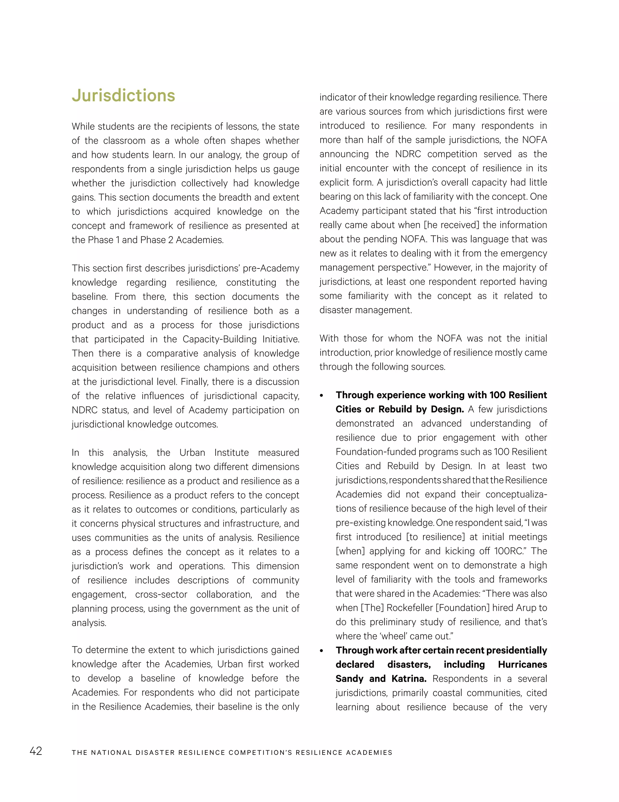 THE NATIONAL DISASTER RESILIENCE COMPETITION’S RESILIENCE ACADEMIES42
indicator of their knowledge regarding resilience. There
are various sources from which jurisdictions first were
introduced to resilience. For many respondents in
more than half of the sample jurisdictions, the NOFA
announcing the NDRC competition served as the
initial encounter with the concept of resilience in its
explicit form. A jurisdiction’s overall capacity had little
bearing on this lack of familiarity with the concept. One
Academy participant stated that his “first introduction
really came about when [he received] the information
about the pending NOFA. This was language that was
new as it relates to dealing with it from the emergency
management perspective.” However, in the majority of
jurisdictions, at least one respondent reported having
some familiarity with the concept as it related to
disaster management.
With those for whom the NOFA was not the initial
introduction, prior knowledge of resilience mostly came
through the following sources.
•	 Through experience working with 100 Resilient
Cities or Rebuild by Design. A few jurisdictions
demonstrated an advanced understanding of
resilience due to prior engagement with other
Foundation-funded programs such as 100 Resilient
Cities and Rebuild by Design. In at least two
jurisdictions,respondentssharedthattheResilience
Academies did not expand their conceptualiza-
tions of resilience because of the high level of their
pre-existingknowledge.Onerespondentsaid,“Iwas
first introduced [to resilience] at initial meetings
[when] applying for and kicking off 100RC.” The
same respondent went on to demonstrate a high
level of familiarity with the tools and frameworks
that were shared in the Academies: “There was also
when [The] Rockefeller [Foundation] hired Arup to
do this preliminary study of resilience, and that’s
where the ‘wheel’ came out.”
•	 Throughworkaftercertainrecentpresidentially
declared disasters, including Hurricanes
Sandy and Katrina. Respondents in a several
jurisdictions, primarily coastal communities, cited
learning about resilience because of the very
Jurisdictions
While students are the recipients of lessons, the state
of the classroom as a whole often shapes whether
and how students learn. In our analogy, the group of
respondents from a single jurisdiction helps us gauge
whether the jurisdiction collectively had knowledge
gains. This section documents the breadth and extent
to which jurisdictions acquired knowledge on the
concept and framework of resilience as presented at
the Phase 1 and Phase 2 Academies.
This section first describes jurisdictions’ pre-Academy
knowledge regarding resilience, constituting the
baseline. From there, this section documents the
changes in understanding of resilience both as a
product and as a process for those jurisdictions
that participated in the Capacity-Building Initiative.
Then there is a comparative analysis of knowledge
acquisition between resilience champions and others
at the jurisdictional level. Finally, there is a discussion
of the relative influences of jurisdictional capacity,
NDRC status, and level of Academy participation on
jurisdictional knowledge outcomes.
In this analysis, the Urban Institute measured
knowledge acquisition along two different dimensions
of resilience: resilience as a product and resilience as a
process. Resilience as a product refers to the concept
as it relates to outcomes or conditions, particularly as
it concerns physical structures and infrastructure, and
uses communities as the units of analysis. Resilience
as a process defines the concept as it relates to a
jurisdiction’s work and operations. This dimension
of resilience includes descriptions of community
engagement, cross-sector collaboration, and the
planning process, using the government as the unit of
analysis.
To determine the extent to which jurisdictions gained
knowledge after the Academies, Urban first worked
to develop a baseline of knowledge before the
Academies. For respondents who did not participate
in the Resilience Academies, their baseline is the only
 