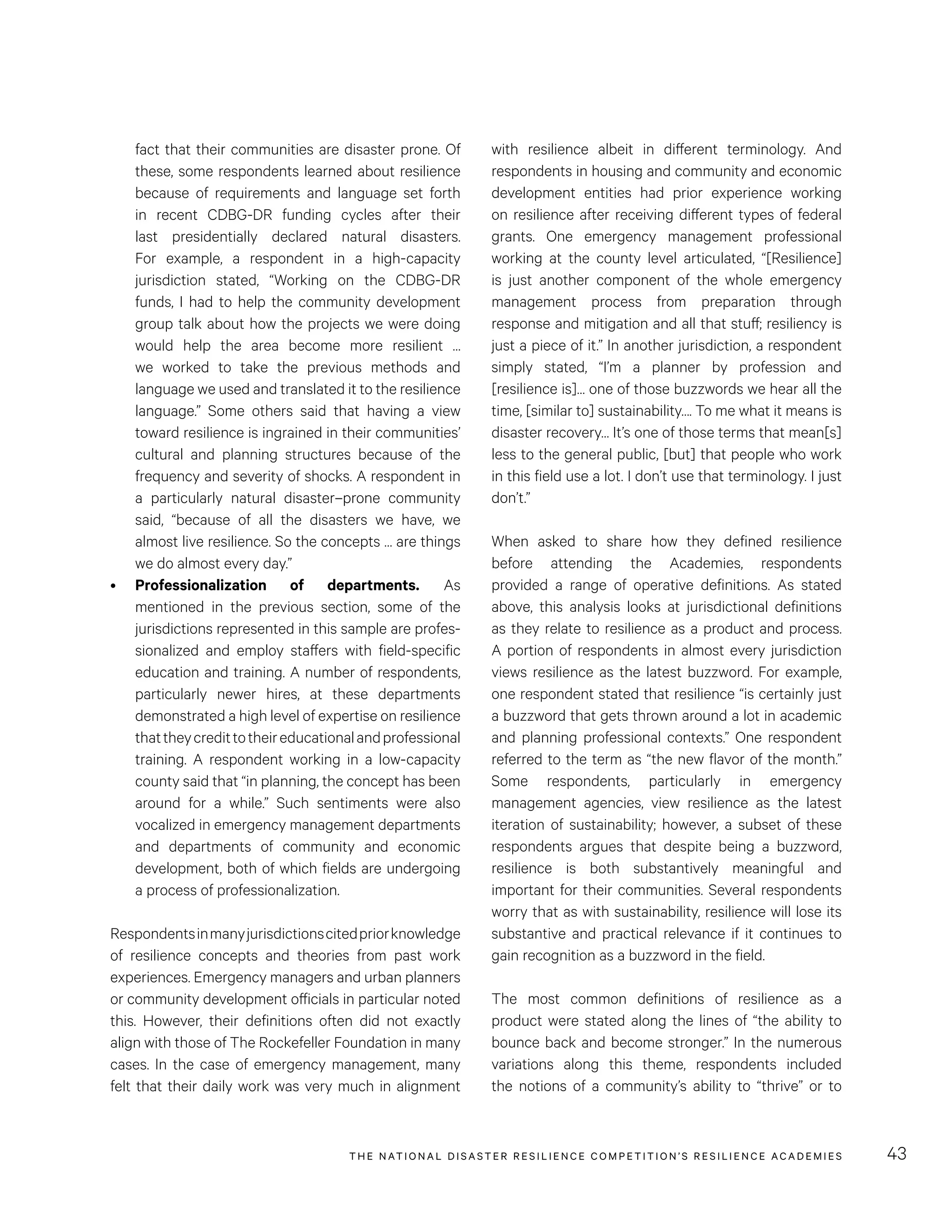 THE NATIONAL DISASTER RESILIENCE COMPETITION’S RESILIENCE ACADEMIES 43
with resilience albeit in different terminology. And
respondents in housing and community and economic
development entities had prior experience working
on resilience after receiving different types of federal
grants. One emergency management professional
working at the county level articulated, “[Resilience]
is just another component of the whole emergency
management process from preparation through
response and mitigation and all that stuff; resiliency is
just a piece of it.” In another jurisdiction, a respondent
simply stated, “I’m a planner by profession and
[resilience is]… one of those buzzwords we hear all the
time, [similar to] sustainability…. To me what it means is
disaster recovery… It’s one of those terms that mean[s]
less to the general public, [but] that people who work
in this field use a lot. I don’t use that terminology. I just
don’t.”
When asked to share how they defined resilience
before attending the Academies, respondents
provided a range of operative definitions. As stated
above, this analysis looks at jurisdictional definitions
as they relate to resilience as a product and process.
A portion of respondents in almost every jurisdiction
views resilience as the latest buzzword. For example,
one respondent stated that resilience “is certainly just
a buzzword that gets thrown around a lot in academic
and planning professional contexts.” One respondent
referred to the term as “the new flavor of the month.”
Some respondents, particularly in emergency
management agencies, view resilience as the latest
iteration of sustainability; however, a subset of these
respondents argues that despite being a buzzword,
resilience is both substantively meaningful and
important for their communities. Several respondents
worry that as with sustainability, resilience will lose its
substantive and practical relevance if it continues to
gain recognition as a buzzword in the field.
The most common definitions of resilience as a
product were stated along the lines of “the ability to
bounce back and become stronger.” In the numerous
variations along this theme, respondents included
the notions of a community’s ability to “thrive” or to
fact that their communities are disaster prone. Of
these, some respondents learned about resilience
because of requirements and language set forth
in recent CDBG-DR funding cycles after their
last presidentially declared natural disasters.
For example, a respondent in a high-capacity
jurisdiction stated, “Working on the CDBG-DR
funds, I had to help the community development
group talk about how the projects we were doing
would help the area become more resilient …
we worked to take the previous methods and
language we used and translated it to the resilience
language.” Some others said that having a view
toward resilience is ingrained in their communities’
cultural and planning structures because of the
frequency and severity of shocks. A respondent in
a particularly natural disaster–prone community
said, “because of all the disasters we have, we
almost live resilience. So the concepts … are things
we do almost every day.”
•	 Professionalization of departments. As
mentioned in the previous section, some of the
jurisdictions represented in this sample are profes-
sionalized and employ staffers with field-specific
education and training. A number of respondents,
particularly newer hires, at these departments
demonstrated a high level of expertise on resilience
thattheycredittotheireducationalandprofessional
training. A respondent working in a low-capacity
county said that “in planning, the concept has been
around for a while.” Such sentiments were also
vocalized in emergency management departments
and departments of community and economic
development, both of which fields are undergoing
a process of professionalization.
Respondentsinmanyjurisdictionscitedpriorknowledge
of resilience concepts and theories from past work
experiences. Emergency managers and urban planners
or community development officials in particular noted
this. However, their definitions often did not exactly
align with those of The Rockefeller Foundation in many
cases. In the case of emergency management, many
felt that their daily work was very much in alignment
 