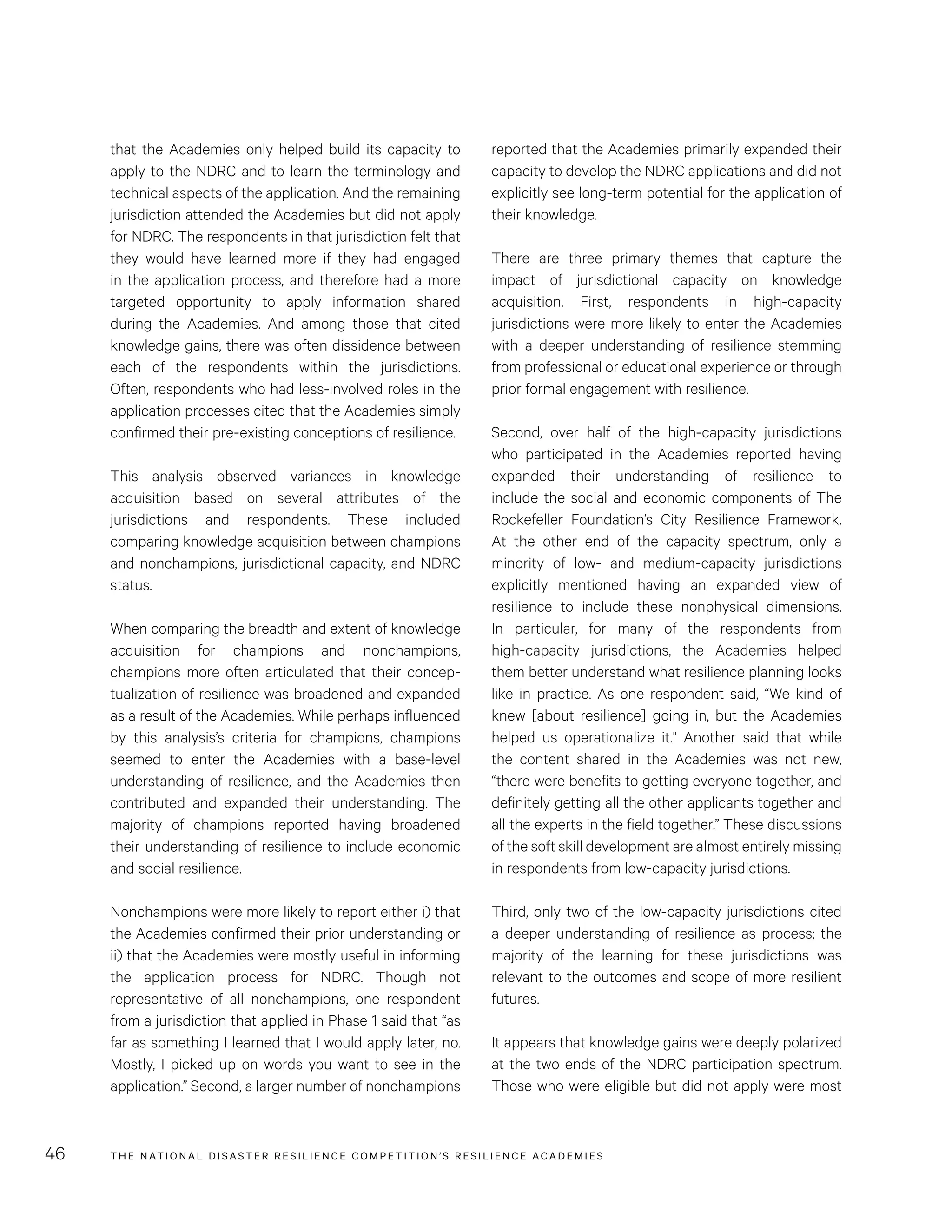 THE NATIONAL DISASTER RESILIENCE COMPETITION’S RESILIENCE ACADEMIES46
reported that the Academies primarily expanded their
capacity to develop the NDRC applications and did not
explicitly see long-term potential for the application of
their knowledge.
There are three primary themes that capture the
impact of jurisdictional capacity on knowledge
acquisition. First, respondents in high-capacity
jurisdictions were more likely to enter the Academies
with a deeper understanding of resilience stemming
from professional or educational experience or through
prior formal engagement with resilience.
Second, over half of the high-capacity jurisdictions
who participated in the Academies reported having
expanded their understanding of resilience to
include the social and economic components of The
Rockefeller Foundation’s City Resilience Framework.
At the other end of the capacity spectrum, only a
minority of low- and medium-capacity jurisdictions
explicitly mentioned having an expanded view of
resilience to include these nonphysical dimensions.
In particular, for many of the respondents from
high-capacity jurisdictions, the Academies helped
them better understand what resilience planning looks
like in practice. As one respondent said, “We kind of
knew [about resilience] going in, but the Academies
helped us operationalize it." Another said that while
the content shared in the Academies was not new,
“there were benefits to getting everyone together, and
definitely getting all the other applicants together and
all the experts in the field together.” These discussions
of the soft skill development are almost entirely missing
in respondents from low-capacity jurisdictions.
Third, only two of the low-capacity jurisdictions cited
a deeper understanding of resilience as process; the
majority of the learning for these jurisdictions was
relevant to the outcomes and scope of more resilient
futures.
It appears that knowledge gains were deeply polarized
at the two ends of the NDRC participation spectrum.
Those who were eligible but did not apply were most
that the Academies only helped build its capacity to
apply to the NDRC and to learn the terminology and
technical aspects of the application. And the remaining
jurisdiction attended the Academies but did not apply
for NDRC. The respondents in that jurisdiction felt that
they would have learned more if they had engaged
in the application process, and therefore had a more
targeted opportunity to apply information shared
during the Academies. And among those that cited
knowledge gains, there was often dissidence between
each of the respondents within the jurisdictions.
Often, respondents who had less-involved roles in the
application processes cited that the Academies simply
confirmed their pre-existing conceptions of resilience.
This analysis observed variances in knowledge
acquisition based on several attributes of the
jurisdictions and respondents. These included
comparing knowledge acquisition between champions
and nonchampions, jurisdictional capacity, and NDRC
status.
When comparing the breadth and extent of knowledge
acquisition for champions and nonchampions,
champions more often articulated that their concep-
tualization of resilience was broadened and expanded
as a result of the Academies. While perhaps influenced
by this analysis’s criteria for champions, champions
seemed to enter the Academies with a base-level
understanding of resilience, and the Academies then
contributed and expanded their understanding. The
majority of champions reported having broadened
their understanding of resilience to include economic
and social resilience.
Nonchampions were more likely to report either i) that
the Academies confirmed their prior understanding or
ii) that the Academies were mostly useful in informing
the application process for NDRC. Though not
representative of all nonchampions, one respondent
from a jurisdiction that applied in Phase 1 said that “as
far as something I learned that I would apply later, no.
Mostly, I picked up on words you want to see in the
application.” Second, a larger number of nonchampions
 