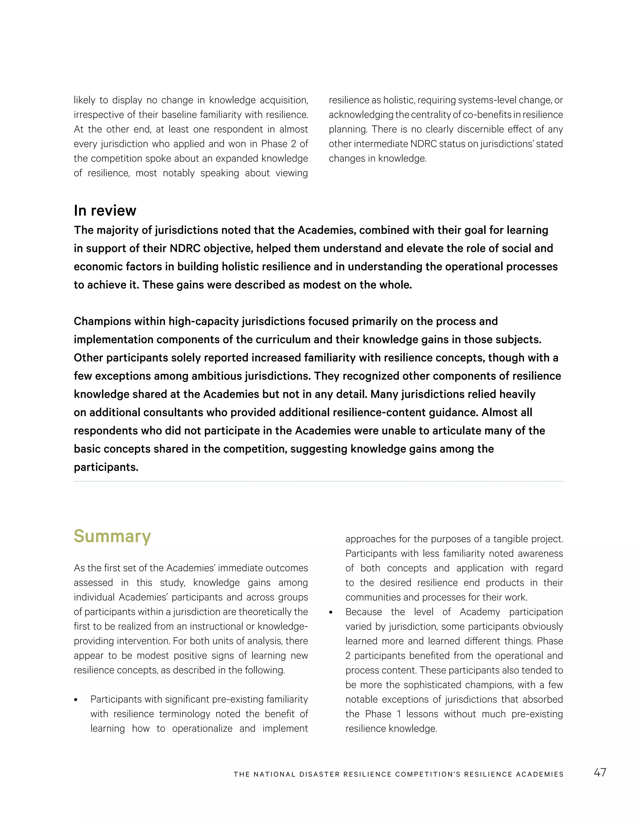 THE NATIONAL DISASTER RESILIENCE COMPETITION’S RESILIENCE ACADEMIES 47
resilience as holistic, requiring systems-level change, or
acknowledgingthecentralityofco-benefitsinresilience
planning. There is no clearly discernible effect of any
other intermediate NDRC status on jurisdictions’ stated
changes in knowledge.
likely to display no change in knowledge acquisition,
irrespective of their baseline familiarity with resilience.
At the other end, at least one respondent in almost
every jurisdiction who applied and won in Phase 2 of
the competition spoke about an expanded knowledge
of resilience, most notably speaking about viewing
In review
The majority of jurisdictions noted that the Academies, combined with their goal for learning
in support of their NDRC objective, helped them understand and elevate the role of social and
economic factors in building holistic resilience and in understanding the operational processes
to achieve it. These gains were described as modest on the whole.
Champions within high-capacity jurisdictions focused primarily on the process and
implementation components of the curriculum and their knowledge gains in those subjects.
Other participants solely reported increased familiarity with resilience concepts, though with a
few exceptions among ambitious jurisdictions. They recognized other components of resilience
knowledge shared at the Academies but not in any detail. Many jurisdictions relied heavily
on additional consultants who provided additional resilience-content guidance. Almost all
respondents who did not participate in the Academies were unable to articulate many of the
basic concepts shared in the competition, suggesting knowledge gains among the
participants.
Summary
As the first set of the Academies’ immediate outcomes
assessed in this study, knowledge gains among
individual Academies’ participants and across groups
of participants within a jurisdiction are theoretically the
first to be realized from an instructional or knowledge-
providing intervention. For both units of analysis, there
appear to be modest positive signs of learning new
resilience concepts, as described in the following.
•	 Participants with significant pre-existing familiarity
with resilience terminology noted the benefit of
learning how to operationalize and implement
approaches for the purposes of a tangible project.
Participants with less familiarity noted awareness
of both concepts and application with regard
to the desired resilience end products in their
communities and processes for their work.
•	 Because the level of Academy participation
varied by jurisdiction, some participants obviously
learned more and learned different things. Phase
2 participants benefited from the operational and
process content. These participants also tended to
be more the sophisticated champions, with a few
notable exceptions of jurisdictions that absorbed
the Phase 1 lessons without much pre-existing
resilience knowledge.
 
