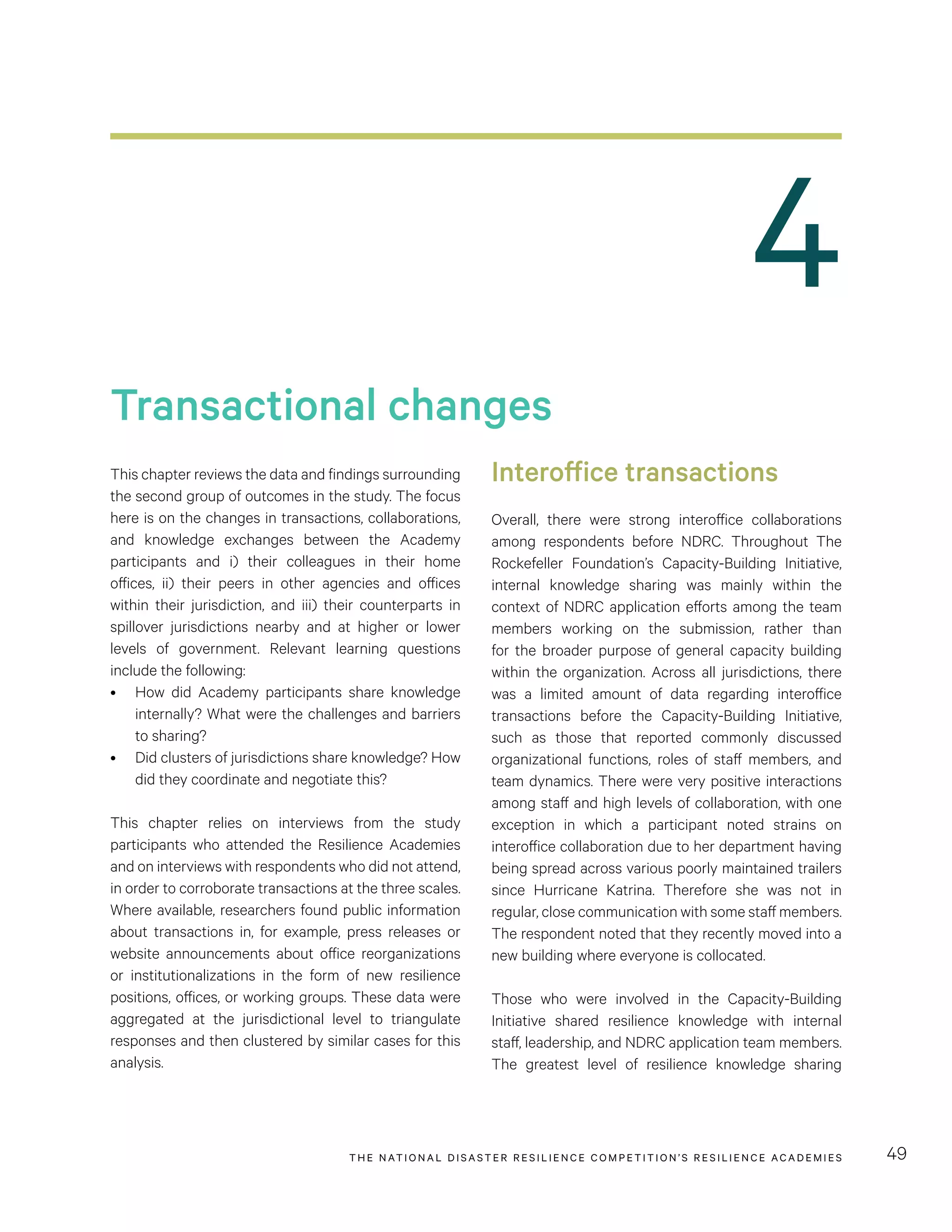 THE NATIONAL DISASTER RESILIENCE COMPETITION’S RESILIENCE ACADEMIES 49
Transactional changes
This chapter reviews the data and findings surrounding
the second group of outcomes in the study. The focus
here is on the changes in transactions, collaborations,
and knowledge exchanges between the Academy
participants and i) their colleagues in their home
offices, ii) their peers in other agencies and offices
within their jurisdiction, and iii) their counterparts in
spillover jurisdictions nearby and at higher or lower
levels of government. Relevant learning questions
include the following:
•	 How did Academy participants share knowledge
internally? What were the challenges and barriers
to sharing?
•	 Did clusters of jurisdictions share knowledge? How
did they coordinate and negotiate this?
This chapter relies on interviews from the study
participants who attended the Resilience Academies
and on interviews with respondents who did not attend,
in order to corroborate transactions at the three scales.
Where available, researchers found public information
about transactions in, for example, press releases or
website announcements about office reorganizations
or institutionalizations in the form of new resilience
positions, offices, or working groups. These data were
aggregated at the jurisdictional level to triangulate
responses and then clustered by similar cases for this
analysis.
Interoffice transactions
Overall, there were strong interoffice collaborations
among respondents before NDRC. Throughout The
Rockefeller Foundation’s Capacity-Building Initiative,
internal knowledge sharing was mainly within the
context of NDRC application efforts among the team
members working on the submission, rather than
for the broader purpose of general capacity building
within the organization. Across all jurisdictions, there
was a limited amount of data regarding interoffice
transactions before the Capacity-Building Initiative,
such as those that reported commonly discussed
organizational functions, roles of staff members, and
team dynamics. There were very positive interactions
among staff and high levels of collaboration, with one
exception in which a participant noted strains on
interoffice collaboration due to her department having
being spread across various poorly maintained trailers
since Hurricane Katrina. Therefore she was not in
regular, close communication with some staff members.
The respondent noted that they recently moved into a
new building where everyone is collocated.
Those who were involved in the Capacity-Building
Initiative shared resilience knowledge with internal
staff, leadership, and NDRC application team members.
The greatest level of resilience knowledge sharing
4
 