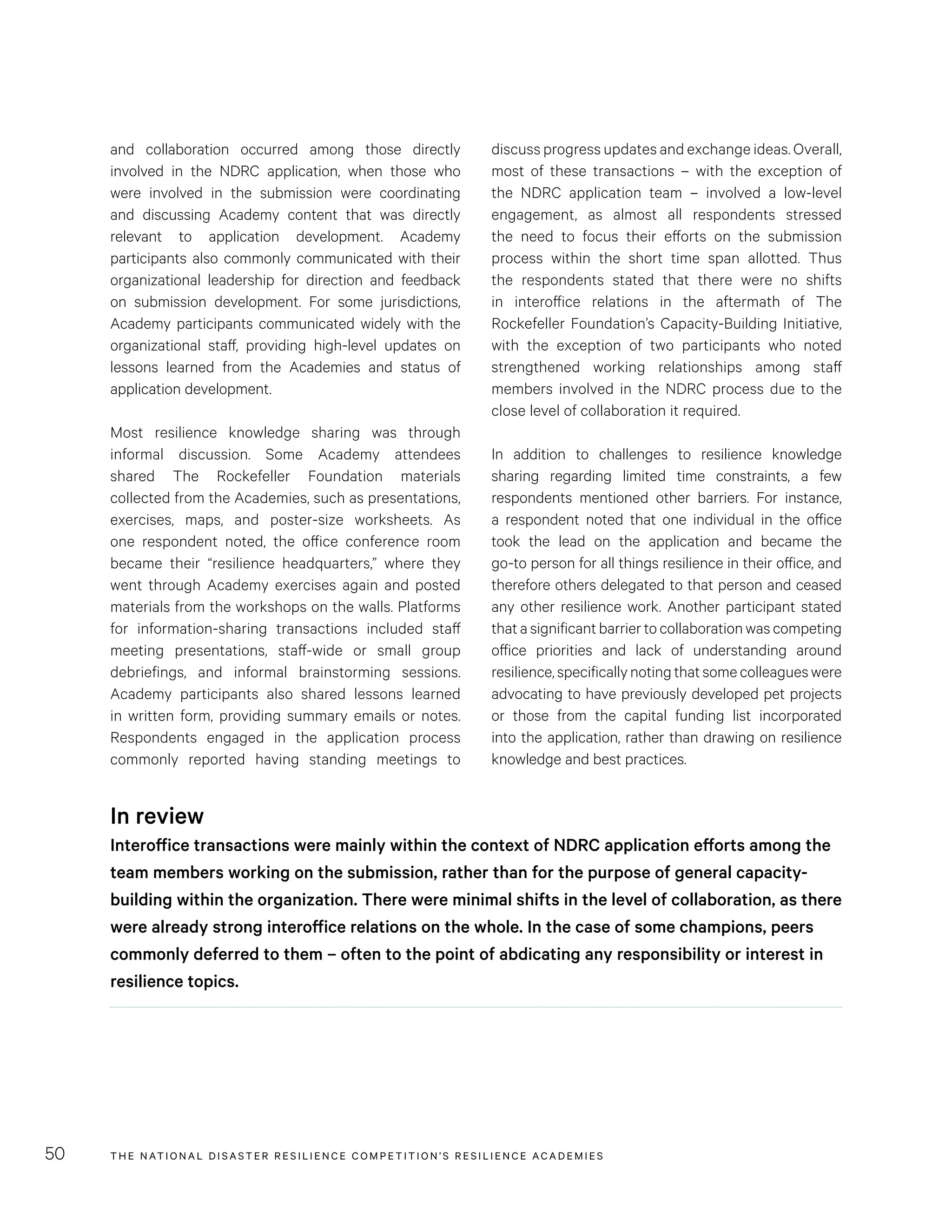 THE NATIONAL DISASTER RESILIENCE COMPETITION’S RESILIENCE ACADEMIES50
discuss progress updates and exchange ideas. Overall,
most of these transactions – with the exception of
the NDRC application team – involved a low-level
engagement, as almost all respondents stressed
the need to focus their efforts on the submission
process within the short time span allotted. Thus
the respondents stated that there were no shifts
in interoffice relations in the aftermath of The
Rockefeller Foundation’s Capacity-Building Initiative,
with the exception of two participants who noted
strengthened working relationships among staff
members involved in the NDRC process due to the
close level of collaboration it required.
In addition to challenges to resilience knowledge
sharing regarding limited time constraints, a few
respondents mentioned other barriers. For instance,
a respondent noted that one individual in the office
took the lead on the application and became the
go-to person for all things resilience in their office, and
therefore others delegated to that person and ceased
any other resilience work. Another participant stated
that a significant barrier to collaboration was competing
office priorities and lack of understanding around
resilience,specificallynotingthatsomecolleagueswere
advocating to have previously developed pet projects
or those from the capital funding list incorporated
into the application, rather than drawing on resilience
knowledge and best practices.
and collaboration occurred among those directly
involved in the NDRC application, when those who
were involved in the submission were coordinating
and discussing Academy content that was directly
relevant to application development. Academy
participants also commonly communicated with their
organizational leadership for direction and feedback
on submission development. For some jurisdictions,
Academy participants communicated widely with the
organizational staff, providing high-level updates on
lessons learned from the Academies and status of
application development.
Most resilience knowledge sharing was through
informal discussion. Some Academy attendees
shared The Rockefeller Foundation materials
collected from the Academies, such as presentations,
exercises, maps, and poster-size worksheets. As
one respondent noted, the office conference room
became their “resilience headquarters,” where they
went through Academy exercises again and posted
materials from the workshops on the walls. Platforms
for information-sharing transactions included staff
meeting presentations, staff-wide or small group
debriefings, and informal brainstorming sessions.
Academy participants also shared lessons learned
in written form, providing summary emails or notes.
Respondents engaged in the application process
commonly reported having standing meetings to
In review
Interoffice transactions were mainly within the context of NDRC application efforts among the
team members working on the submission, rather than for the purpose of general capacity-
building within the organization. There were minimal shifts in the level of collaboration, as there
were already strong interoffice relations on the whole. In the case of some champions, peers
commonly deferred to them – often to the point of abdicating any responsibility or interest in
resilience topics.
 