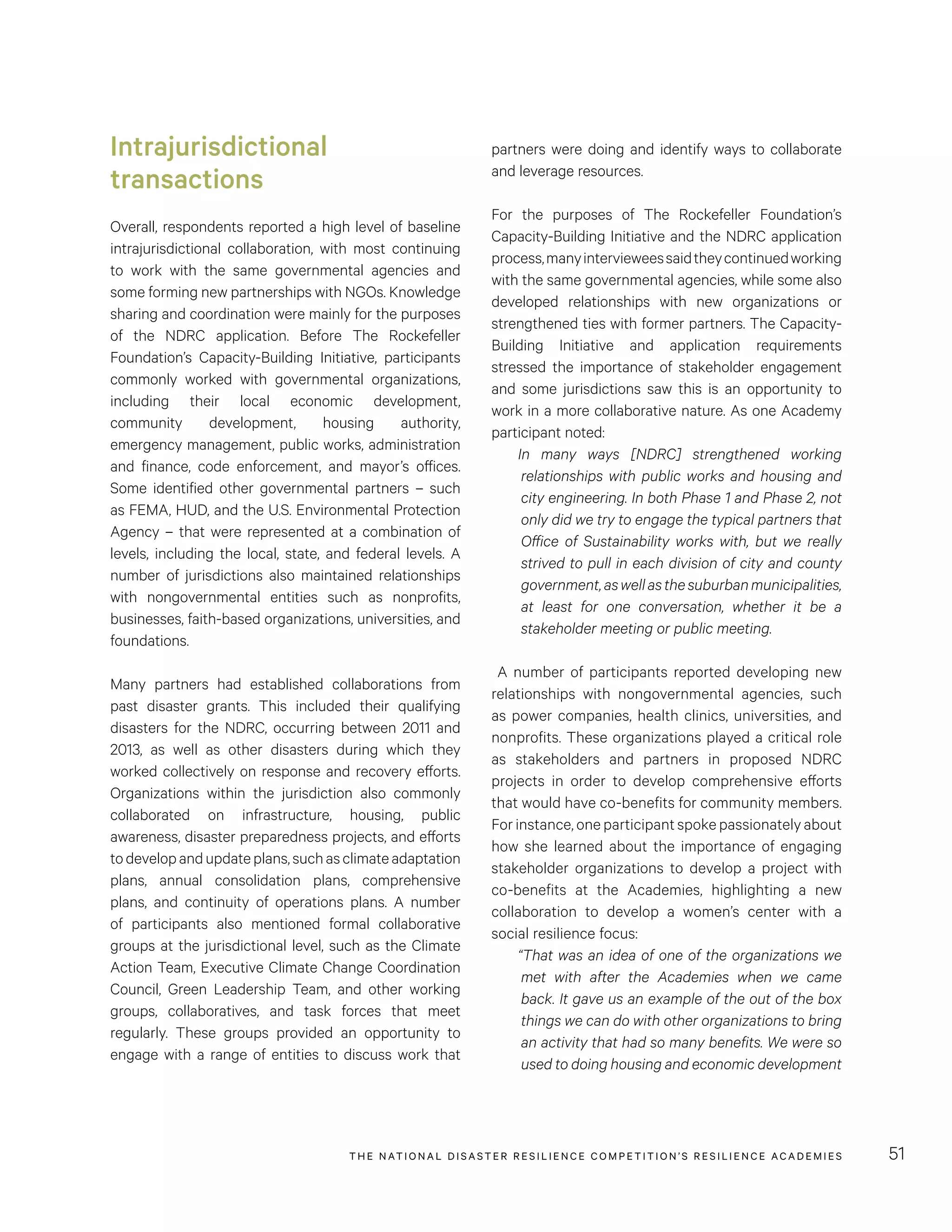 THE NATIONAL DISASTER RESILIENCE COMPETITION’S RESILIENCE ACADEMIES 51
partners were doing and identify ways to collaborate
and leverage resources.
For the purposes of The Rockefeller Foundation’s
Capacity-Building Initiative and the NDRC application
process,manyintervieweessaidtheycontinuedworking
with the same governmental agencies, while some also
developed relationships with new organizations or
strengthened ties with former partners. The Capacity-
Building Initiative and application requirements
stressed the importance of stakeholder engagement
and some jurisdictions saw this is an opportunity to
work in a more collaborative nature. As one Academy
participant noted:
In many ways [NDRC] strengthened working
relationships with public works and housing and
city engineering. In both Phase 1 and Phase 2, not
only did we try to engage the typical partners that
Office of Sustainability works with, but we really
strived to pull in each division of city and county
government,aswellasthesuburbanmunicipalities,
at least for one conversation, whether it be a
stakeholder meeting or public meeting.
A number of participants reported developing new
relationships with nongovernmental agencies, such
as power companies, health clinics, universities, and
nonprofits. These organizations played a critical role
as stakeholders and partners in proposed NDRC
projects in order to develop comprehensive efforts
that would have co-benefits for community members.
For instance, one participant spoke passionately about
how she learned about the importance of engaging
stakeholder organizations to develop a project with
co-benefits at the Academies, highlighting a new
collaboration to develop a women’s center with a
social resilience focus:
“That was an idea of one of the organizations we
met with after the Academies when we came
back. It gave us an example of the out of the box
things we can do with other organizations to bring
an activity that had so many benefits. We were so
used to doing housing and economic development
Intrajurisdictional
transactions
Overall, respondents reported a high level of baseline
intrajurisdictional collaboration, with most continuing
to work with the same governmental agencies and
some forming new partnerships with NGOs. Knowledge
sharing and coordination were mainly for the purposes
of the NDRC application. Before The Rockefeller
Foundation’s Capacity-Building Initiative, participants
commonly worked with governmental organizations,
including their local economic development,
community development, housing authority,
emergency management, public works, administration
and finance, code enforcement, and mayor’s offices.
Some identified other governmental partners – such
as FEMA, HUD, and the U.S. Environmental Protection
Agency – that were represented at a combination of
levels, including the local, state, and federal levels. A
number of jurisdictions also maintained relationships
with nongovernmental entities such as nonprofits,
businesses, faith-based organizations, universities, and
foundations.
Many partners had established collaborations from
past disaster grants. This included their qualifying
disasters for the NDRC, occurring between 2011 and
2013, as well as other disasters during which they
worked collectively on response and recovery efforts.
Organizations within the jurisdiction also commonly
collaborated on infrastructure, housing, public
awareness, disaster preparedness projects, and efforts
todevelopandupdateplans,suchasclimateadaptation
plans, annual consolidation plans, comprehensive
plans, and continuity of operations plans. A number
of participants also mentioned formal collaborative
groups at the jurisdictional level, such as the Climate
Action Team, Executive Climate Change Coordination
Council, Green Leadership Team, and other working
groups, collaboratives, and task forces that meet
regularly. These groups provided an opportunity to
engage with a range of entities to discuss work that
 