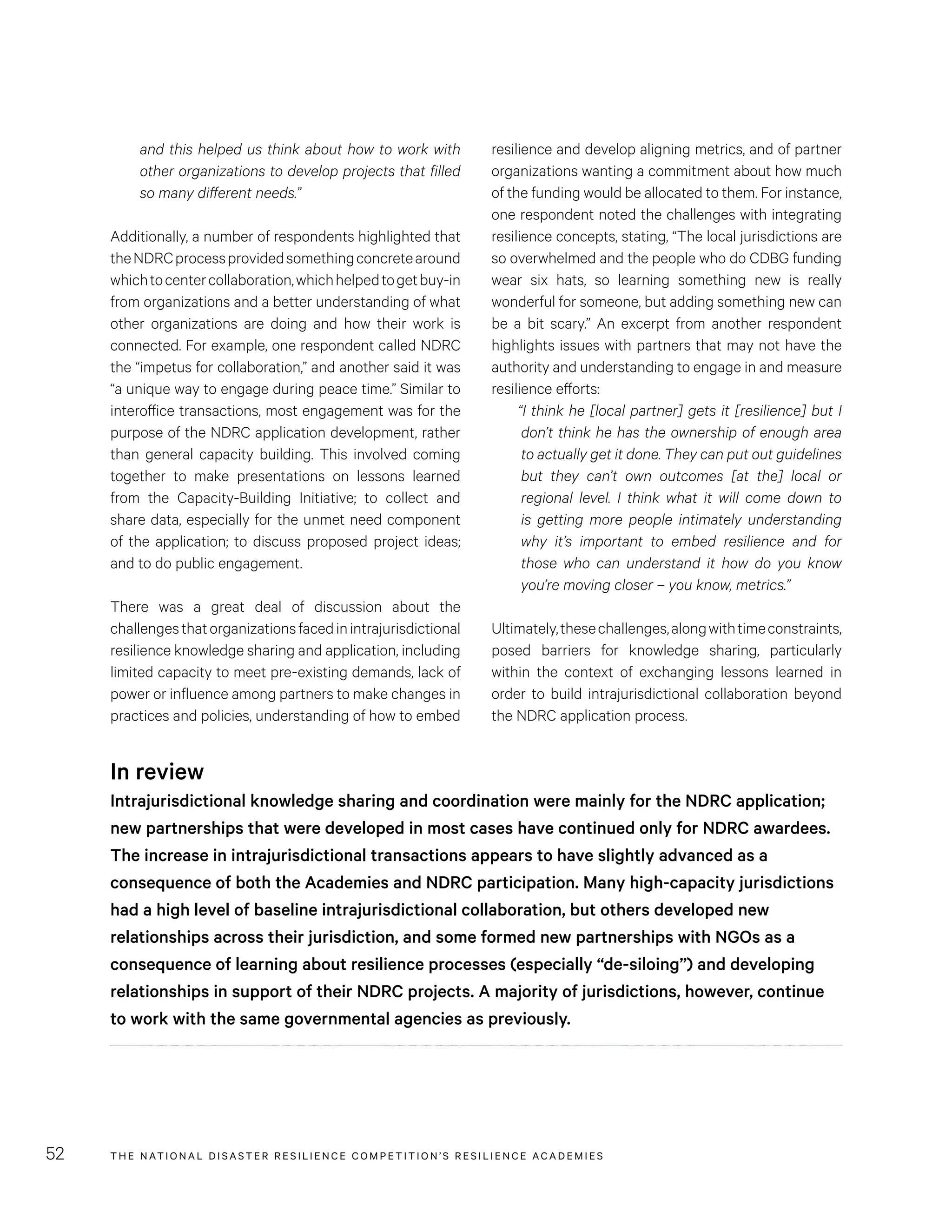 THE NATIONAL DISASTER RESILIENCE COMPETITION’S RESILIENCE ACADEMIES52
resilience and develop aligning metrics, and of partner
organizations wanting a commitment about how much
of the funding would be allocated to them. For instance,
one respondent noted the challenges with integrating
resilience concepts, stating, “The local jurisdictions are
so overwhelmed and the people who do CDBG funding
wear six hats, so learning something new is really
wonderful for someone, but adding something new can
be a bit scary.” An excerpt from another respondent
highlights issues with partners that may not have the
authority and understanding to engage in and measure
resilience efforts:
“I think he [local partner] gets it [resilience] but I
don’t think he has the ownership of enough area
to actually get it done. They can put out guidelines
but they can’t own outcomes [at the] local or
regional level. I think what it will come down to
is getting more people intimately understanding
why it’s important to embed resilience and for
those who can understand it how do you know
you’re moving closer – you know, metrics.”
Ultimately,thesechallenges,alongwithtimeconstraints,
posed barriers for knowledge sharing, particularly
within the context of exchanging lessons learned in
order to build intrajurisdictional collaboration beyond
the NDRC application process.
and this helped us think about how to work with
other organizations to develop projects that filled
so many different needs.”
Additionally, a number of respondents highlighted that
theNDRCprocessprovidedsomethingconcretearound
whichtocentercollaboration,whichhelpedtogetbuy-in
from organizations and a better understanding of what
other organizations are doing and how their work is
connected. For example, one respondent called NDRC
the “impetus for collaboration,” and another said it was
“a unique way to engage during peace time.” Similar to
interoffice transactions, most engagement was for the
purpose of the NDRC application development, rather
than general capacity building. This involved coming
together to make presentations on lessons learned
from the Capacity-Building Initiative; to collect and
share data, especially for the unmet need component
of the application; to discuss proposed project ideas;
and to do public engagement.
There was a great deal of discussion about the
challengesthatorganizationsfacedinintrajurisdictional
resilience knowledge sharing and application, including
limited capacity to meet pre-existing demands, lack of
power or influence among partners to make changes in
practices and policies, understanding of how to embed
In review
Intrajurisdictional knowledge sharing and coordination were mainly for the NDRC application;
new partnerships that were developed in most cases have continued only for NDRC awardees.
The increase in intrajurisdictional transactions appears to have slightly advanced as a
consequence of both the Academies and NDRC participation. Many high-capacity jurisdictions
had a high level of baseline intrajurisdictional collaboration, but others developed new
relationships across their jurisdiction, and some formed new partnerships with NGOs as a
consequence of learning about resilience processes (especially “de-siloing”) and developing
relationships in support of their NDRC projects. A majority of jurisdictions, however, continue
to work with the same governmental agencies as previously.
 