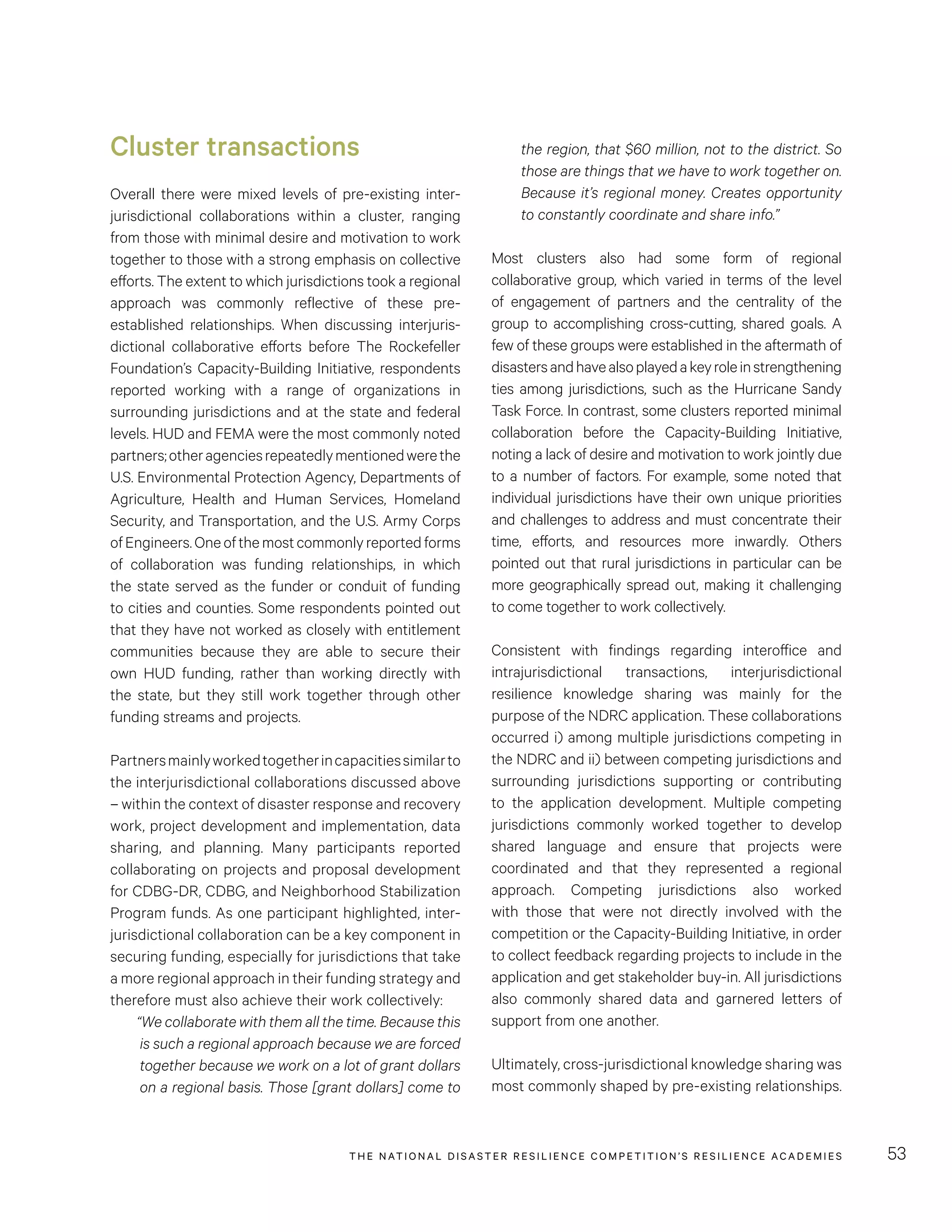 THE NATIONAL DISASTER RESILIENCE COMPETITION’S RESILIENCE ACADEMIES 53
the region, that $60 million, not to the district. So
those are things that we have to work together on.
Because it’s regional money. Creates opportunity
to constantly coordinate and share info.”
Most clusters also had some form of regional
collaborative group, which varied in terms of the level
of engagement of partners and the centrality of the
group to accomplishing cross-cutting, shared goals. A
few of these groups were established in the aftermath of
disastersandhavealsoplayedakeyroleinstrengthening
ties among jurisdictions, such as the Hurricane Sandy
Task Force. In contrast, some clusters reported minimal
collaboration before the Capacity-Building Initiative,
noting a lack of desire and motivation to work jointly due
to a number of factors. For example, some noted that
individual jurisdictions have their own unique priorities
and challenges to address and must concentrate their
time, efforts, and resources more inwardly. Others
pointed out that rural jurisdictions in particular can be
more geographically spread out, making it challenging
to come together to work collectively.
Consistent with findings regarding interoffice and
intrajurisdictional transactions, interjurisdictional
resilience knowledge sharing was mainly for the
purpose of the NDRC application. These collaborations
occurred i) among multiple jurisdictions competing in
the NDRC and ii) between competing jurisdictions and
surrounding jurisdictions supporting or contributing
to the application development. Multiple competing
jurisdictions commonly worked together to develop
shared language and ensure that projects were
coordinated and that they represented a regional
approach. Competing jurisdictions also worked
with those that were not directly involved with the
competition or the Capacity-Building Initiative, in order
to collect feedback regarding projects to include in the
application and get stakeholder buy-in. All jurisdictions
also commonly shared data and garnered letters of
support from one another.
Ultimately, cross-jurisdictional knowledge sharing was
most commonly shaped by pre-existing relationships.
Cluster transactions
Overall there were mixed levels of pre-existing inter-
jurisdictional collaborations within a cluster, ranging
from those with minimal desire and motivation to work
together to those with a strong emphasis on collective
efforts. The extent to which jurisdictions took a regional
approach was commonly reflective of these pre-
established relationships. When discussing interjuris-
dictional collaborative efforts before The Rockefeller
Foundation’s Capacity-Building Initiative, respondents
reported working with a range of organizations in
surrounding jurisdictions and at the state and federal
levels. HUD and FEMA were the most commonly noted
partners;otheragenciesrepeatedlymentionedwerethe
U.S. Environmental Protection Agency, Departments of
Agriculture, Health and Human Services, Homeland
Security, and Transportation, and the U.S. Army Corps
ofEngineers.Oneofthemostcommonlyreportedforms
of collaboration was funding relationships, in which
the state served as the funder or conduit of funding
to cities and counties. Some respondents pointed out
that they have not worked as closely with entitlement
communities because they are able to secure their
own HUD funding, rather than working directly with
the state, but they still work together through other
funding streams and projects.
Partnersmainlyworkedtogetherincapacitiessimilarto
the interjurisdictional collaborations discussed above
– within the context of disaster response and recovery
work, project development and implementation, data
sharing, and planning. Many participants reported
collaborating on projects and proposal development
for CDBG-DR, CDBG, and Neighborhood Stabilization
Program funds. As one participant highlighted, inter-
jurisdictional collaboration can be a key component in
securing funding, especially for jurisdictions that take
a more regional approach in their funding strategy and
therefore must also achieve their work collectively:
“We collaborate with them all the time. Because this
is such a regional approach because we are forced
together because we work on a lot of grant dollars
on a regional basis. Those [grant dollars] come to
 