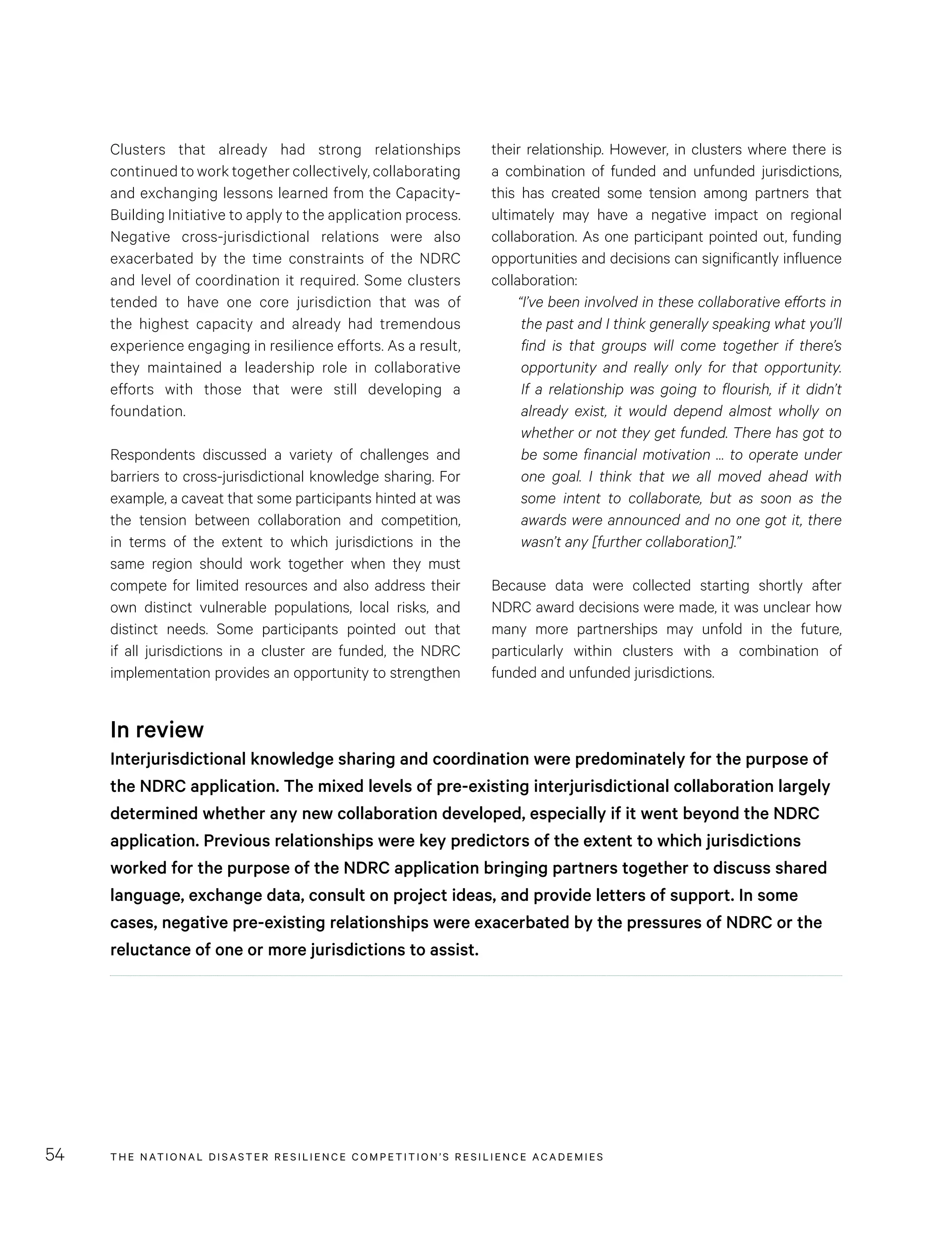 THE NATIONAL DISASTER RESILIENCE COMPETITION’S RESILIENCE ACADEMIES54
their relationship. However, in clusters where there is
a combination of funded and unfunded jurisdictions,
this has created some tension among partners that
ultimately may have a negative impact on regional
collaboration. As one participant pointed out, funding
opportunities and decisions can significantly influence
collaboration:
“I’ve been involved in these collaborative efforts in
the past and I think generally speaking what you’ll
find is that groups will come together if there’s
opportunity and really only for that opportunity.
If a relationship was going to flourish, if it didn’t
already exist, it would depend almost wholly on
whether or not they get funded. There has got to
be some financial motivation … to operate under
one goal. I think that we all moved ahead with
some intent to collaborate, but as soon as the
awards were announced and no one got it, there
wasn’t any [further collaboration].”
Because data were collected starting shortly after
NDRC award decisions were made, it was unclear how
many more partnerships may unfold in the future,
particularly within clusters with a combination of
funded and unfunded jurisdictions.
Clusters that already had strong relationships
continued to work together collectively, collaborating
and exchanging lessons learned from the Capacity-
Building Initiative to apply to the application process.
Negative cross-jurisdictional relations were also
exacerbated by the time constraints of the NDRC
and level of coordination it required. Some clusters
tended to have one core jurisdiction that was of
the highest capacity and already had tremendous
experience engaging in resilience efforts. As a result,
they maintained a leadership role in collaborative
efforts with those that were still developing a
foundation.
Respondents discussed a variety of challenges and
barriers to cross-jurisdictional knowledge sharing. For
example, a caveat that some participants hinted at was
the tension between collaboration and competition,
in terms of the extent to which jurisdictions in the
same region should work together when they must
compete for limited resources and also address their
own distinct vulnerable populations, local risks, and
distinct needs. Some participants pointed out that
if all jurisdictions in a cluster are funded, the NDRC
implementation provides an opportunity to strengthen
In review
Interjurisdictional knowledge sharing and coordination were predominately for the purpose of
the NDRC application. The mixed levels of pre-existing interjurisdictional collaboration largely
determined whether any new collaboration developed, especially if it went beyond the NDRC
application. Previous relationships were key predictors of the extent to which jurisdictions
worked for the purpose of the NDRC application bringing partners together to discuss shared
language, exchange data, consult on project ideas, and provide letters of support. In some
cases, negative pre-existing relationships were exacerbated by the pressures of NDRC or the
reluctance of one or more jurisdictions to assist.
 