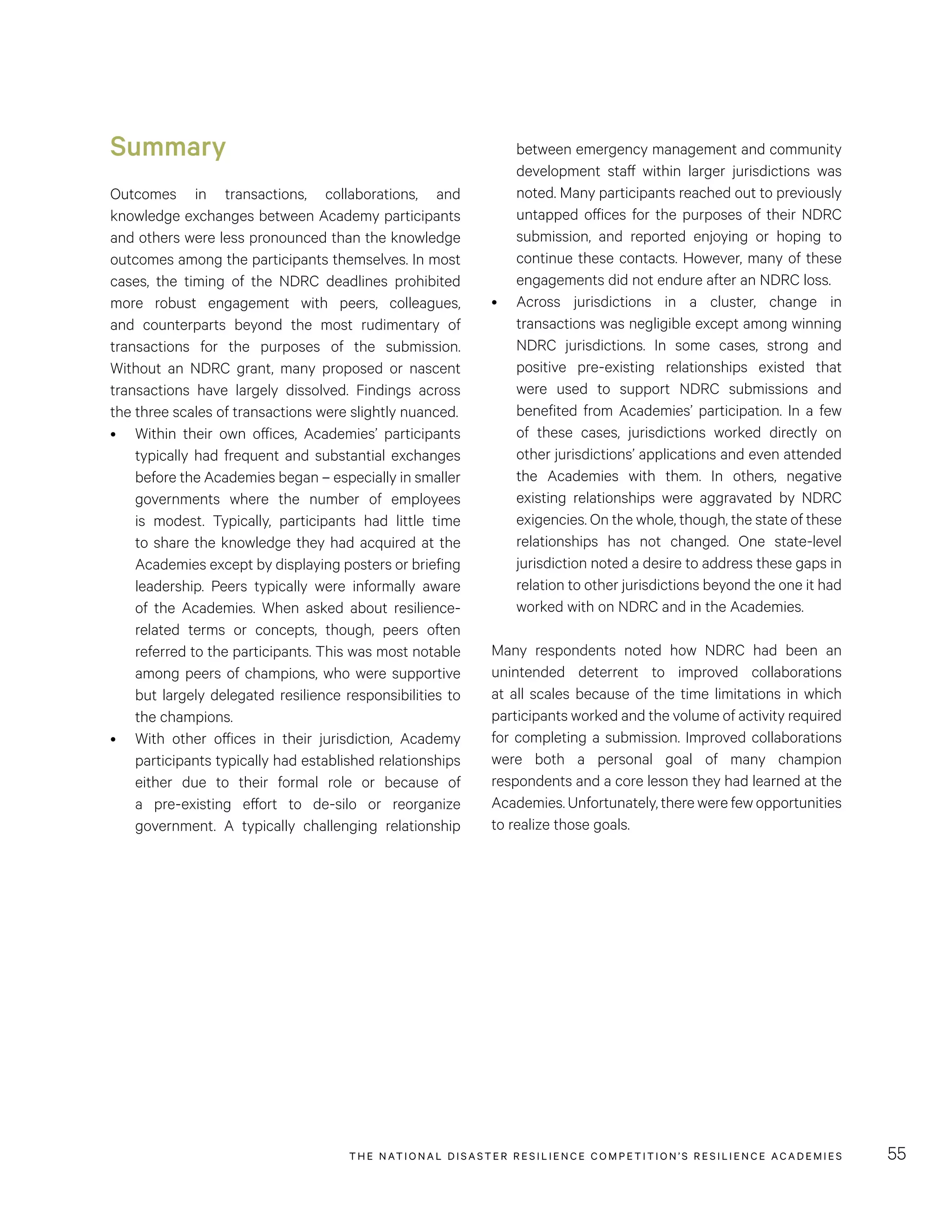 THE NATIONAL DISASTER RESILIENCE COMPETITION’S RESILIENCE ACADEMIES 55
between emergency management and community
development staff within larger jurisdictions was
noted. Many participants reached out to previously
untapped offices for the purposes of their NDRC
submission, and reported enjoying or hoping to
continue these contacts. However, many of these
engagements did not endure after an NDRC loss.
•	 Across jurisdictions in a cluster, change in
transactions was negligible except among winning
NDRC jurisdictions. In some cases, strong and
positive pre-existing relationships existed that
were used to support NDRC submissions and
benefited from Academies’ participation. In a few
of these cases, jurisdictions worked directly on
other jurisdictions’ applications and even attended
the Academies with them. In others, negative
existing relationships were aggravated by NDRC
exigencies. On the whole, though, the state of these
relationships has not changed. One state-level
jurisdiction noted a desire to address these gaps in
relation to other jurisdictions beyond the one it had
worked with on NDRC and in the Academies.
Many respondents noted how NDRC  had been an
unintended deterrent to improved collaborations
at all scales because of the time limitations in which
participants worked and the volume of activity required
for completing a submission. Improved collaborations
were both a personal goal of many champion
respondents and a core lesson they had learned at the
Academies. Unfortunately, there were few opportunities
to realize those goals.
Summary
Outcomes in transactions, collaborations, and
knowledge exchanges between Academy participants
and others were less pronounced than the knowledge
outcomes among the participants themselves. In most
cases, the timing of the NDRC deadlines prohibited
more robust engagement with peers, colleagues,
and counterparts beyond the most rudimentary of
transactions for the purposes of the submission.
Without an NDRC grant, many proposed or nascent
transactions have largely dissolved. Findings across
the three scales of transactions were slightly nuanced.
•	 Within their own offices, Academies’ participants
typically had frequent and substantial exchanges
before the Academies began – especially in smaller
governments where the number of employees
is modest. Typically, participants had little time
to share the knowledge they had acquired at the
Academies except by displaying posters or briefing
leadership. Peers typically were informally aware
of the Academies. When asked about resilience-
related terms or concepts, though, peers often
referred to the participants. This was most notable
among peers of champions, who were supportive
but largely delegated resilience responsibilities to
the champions.
•	 With other offices in their jurisdiction, Academy
participants typically had established relationships
either due to their formal role or because of
a pre-existing effort to de-silo or reorganize
government. A typically challenging relationship
 