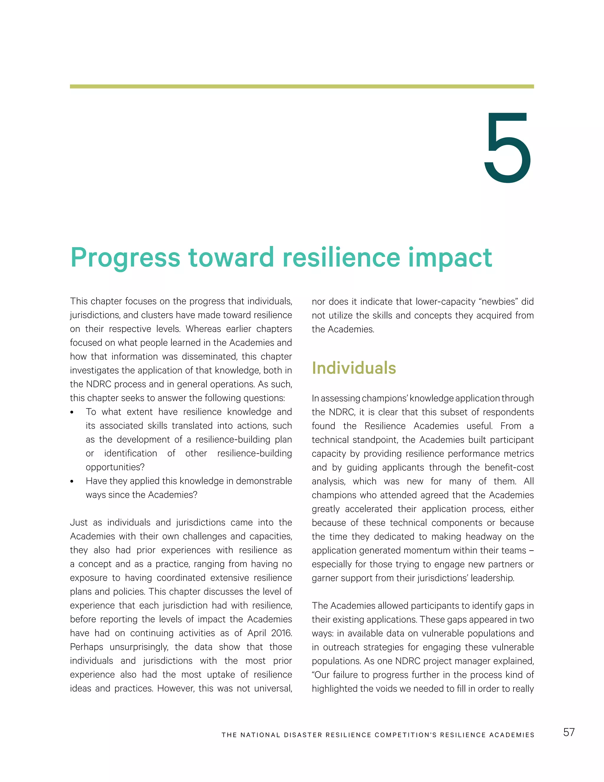 THE NATIONAL DISASTER RESILIENCE COMPETITION’S RESILIENCE ACADEMIES 57
5
Progress toward resilience impact
This chapter focuses on the progress that individuals,
jurisdictions, and clusters have made toward resilience
on their respective levels. Whereas earlier chapters
focused on what people learned in the Academies and
how that information was disseminated, this chapter
investigates the application of that knowledge, both in
the NDRC process and in general operations. As such,
this chapter seeks to answer the following questions:
•	 To what extent have resilience knowledge and
its associated skills translated into actions, such
as the development of a resilience-building plan
or identification of other resilience-building
opportunities?
•	 Have they applied this knowledge in demonstrable
ways since the Academies?
Just as individuals and jurisdictions came into the
Academies with their own challenges and capacities,
they also had prior experiences with resilience as
a concept and as a practice, ranging from having no
exposure to having coordinated extensive resilience
plans and policies. This chapter discusses the level of
experience that each jurisdiction had with resilience,
before reporting the levels of impact the Academies
have had on continuing activities as of April 2016.
Perhaps unsurprisingly, the data show that those
individuals and jurisdictions with the most prior
experience also had the most uptake of resilience
ideas and practices. However, this was not universal,
nor does it indicate that lower-capacity “newbies” did
not utilize the skills and concepts they acquired from
the Academies.
Individuals
Inassessingchampions’knowledgeapplicationthrough
the NDRC, it is clear that this subset of respondents
found the Resilience Academies useful. From a
technical standpoint, the Academies built participant
capacity by providing resilience performance metrics
and by guiding applicants through the benefit-cost
analysis, which was new for many of them. All
champions who attended agreed that the Academies
greatly accelerated their application process, either
because of these technical components or because
the time they dedicated to making headway on the
application generated momentum within their teams –
especially for those trying to engage new partners or
garner support from their jurisdictions’ leadership.
The Academies allowed participants to identify gaps in
their existing applications. These gaps appeared in two
ways: in available data on vulnerable populations and
in outreach strategies for engaging these vulnerable
populations. As one NDRC project manager explained,
“Our failure to progress further in the process kind of
highlighted the voids we needed to fill in order to really
 