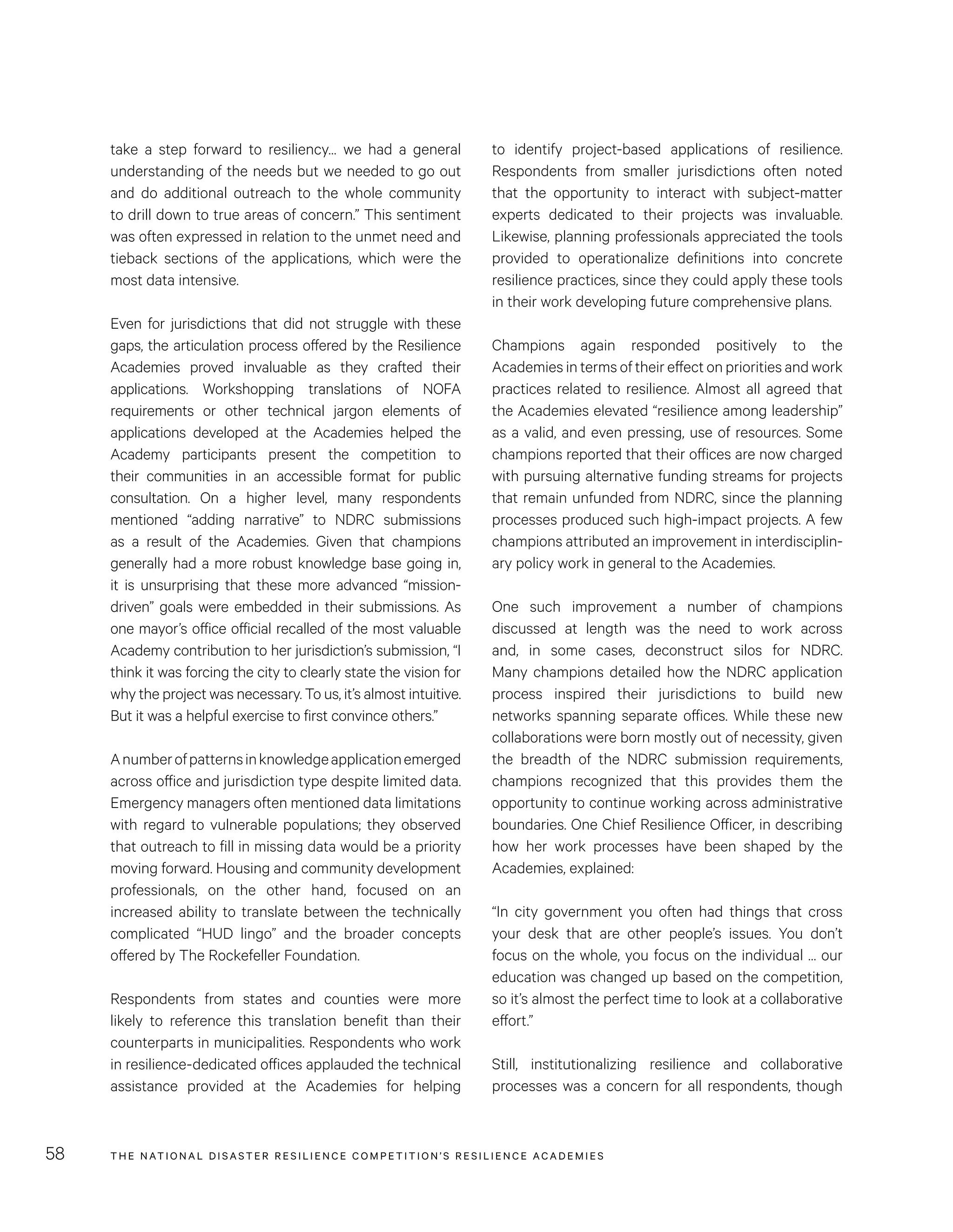 THE NATIONAL DISASTER RESILIENCE COMPETITION’S RESILIENCE ACADEMIES58
to identify project-based applications of resilience.
Respondents from smaller jurisdictions often noted
that the opportunity to interact with subject-matter
experts dedicated to their projects was invaluable.
Likewise, planning professionals appreciated the tools
provided to operationalize definitions into concrete
resilience practices, since they could apply these tools
in their work developing future comprehensive plans.
Champions again responded positively to the
Academies in terms of their effect on priorities and work
practices related to resilience. Almost all agreed that
the Academies elevated “resilience among leadership”
as a valid, and even pressing, use of resources. Some
champions reported that their offices are now charged
with pursuing alternative funding streams for projects
that remain unfunded from NDRC, since the planning
processes produced such high-impact projects. A few
champions attributed an improvement in interdisciplin-
ary policy work in general to the Academies.
One such improvement a number of champions
discussed at length was the need to work across
and, in some cases, deconstruct silos for NDRC.
Many champions detailed how the NDRC application
process inspired their jurisdictions to build new
networks spanning separate offices. While these new
collaborations were born mostly out of necessity, given
the breadth of the NDRC submission requirements,
champions recognized that this provides them the
opportunity to continue working across administrative
boundaries. One Chief Resilience Officer, in describing
how her work processes have been shaped by the
Academies, explained:
“In city government you often had things that cross
your desk that are other people’s issues. You don’t
focus on the whole, you focus on the individual … our
education was changed up based on the competition,
so it’s almost the perfect time to look at a collaborative
effort.”
Still, institutionalizing resilience and collaborative
processes was a concern for all respondents, though
take a step forward to resiliency… we had a general
understanding of the needs but we needed to go out
and do additional outreach to the whole community
to drill down to true areas of concern.” This sentiment
was often expressed in relation to the unmet need and
tieback sections of the applications, which were the
most data intensive.
Even for jurisdictions that did not struggle with these
gaps, the articulation process offered by the Resilience
Academies proved invaluable as they crafted their
applications. Workshopping translations of NOFA
requirements or other technical jargon elements of
applications developed at the Academies helped the
Academy participants present the competition to
their communities in an accessible format for public
consultation. On a higher level, many respondents
mentioned “adding narrative” to NDRC submissions
as a result of the Academies. Given that champions
generally had a more robust knowledge base going in,
it is unsurprising that these more advanced “mission-
driven” goals were embedded in their submissions. As
one mayor’s office official recalled of the most valuable
Academy contribution to her jurisdiction’s submission, “I
think it was forcing the city to clearly state the vision for
why the project was necessary. To us, it’s almost intuitive.
But it was a helpful exercise to first convince others.”
Anumberofpatternsinknowledgeapplicationemerged
across office and jurisdiction type despite limited data.
Emergency managers often mentioned data limitations
with regard to vulnerable populations; they observed
that outreach to fill in missing data would be a priority
moving forward. Housing and community development
professionals, on the other hand, focused on an
increased ability to translate between the technically
complicated “HUD lingo” and the broader concepts
offered by The Rockefeller Foundation.
Respondents from states and counties were more
likely to reference this translation benefit than their
counterparts in municipalities. Respondents who work
in resilience-dedicated offices applauded the technical
assistance provided at the Academies for helping
 