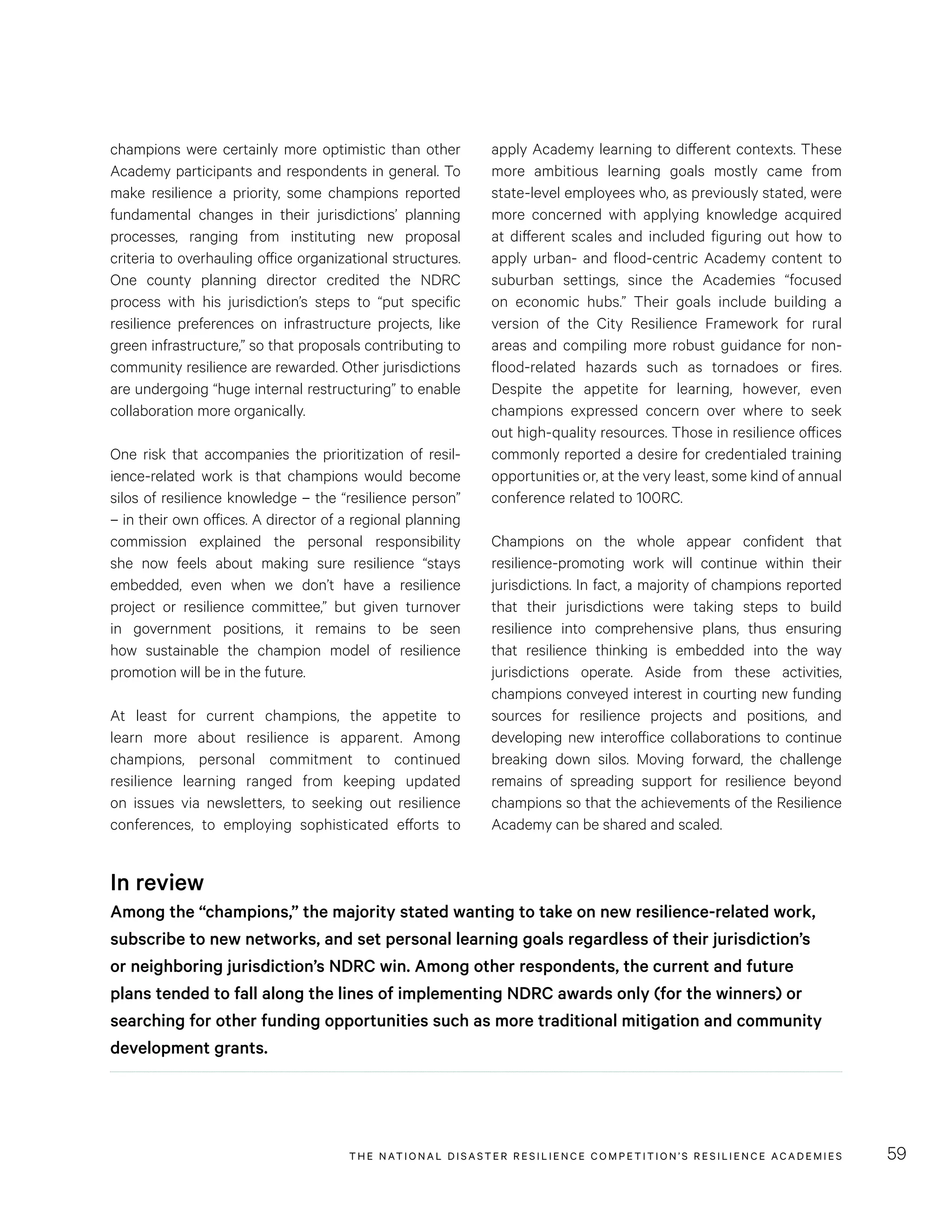 THE NATIONAL DISASTER RESILIENCE COMPETITION’S RESILIENCE ACADEMIES 59
apply Academy learning to different contexts. These
more ambitious learning goals mostly came from
state-level employees who, as previously stated, were
more concerned with applying knowledge acquired
at different scales and included figuring out how to
apply urban- and flood-centric Academy content to
suburban settings, since the Academies “focused
on economic hubs.” Their goals include building a
version of the City Resilience Framework for rural
areas and compiling more robust guidance for non-
flood-related hazards such as tornadoes or fires.
Despite the appetite for learning, however, even
champions expressed concern over where to seek
out high-quality resources. Those in resilience offices
commonly reported a desire for credentialed training
opportunities or, at the very least, some kind of annual
conference related to 100RC.
Champions on the whole appear confident that
resilience-promoting work will continue within their
jurisdictions. In fact, a majority of champions reported
that their jurisdictions were taking steps to build
resilience into comprehensive plans, thus ensuring
that resilience thinking is embedded into the way
jurisdictions operate. Aside from these activities,
champions conveyed interest in courting new funding
sources for resilience projects and positions, and
developing new interoffice collaborations to continue
breaking down silos. Moving forward, the challenge
remains of spreading support for resilience beyond
champions so that the achievements of the Resilience
Academy can be shared and scaled.
champions were certainly more optimistic than other
Academy participants and respondents in general. To
make resilience a priority, some champions reported
fundamental changes in their jurisdictions’ planning
processes, ranging from instituting new proposal
criteria to overhauling office organizational structures.
One county planning director credited the NDRC
process with his jurisdiction’s steps to “put specific
resilience preferences on infrastructure projects, like
green infrastructure,” so that proposals contributing to
community resilience are rewarded. Other jurisdictions
are undergoing “huge internal restructuring” to enable
collaboration more organically.
One risk that accompanies the prioritization of resil-
ience-related work is that champions would become
silos of resilience knowledge – the “resilience person”
– in their own offices. A director of a regional planning
commission explained the personal responsibility
she now feels about making sure resilience “stays
embedded, even when we don’t have a resilience
project or resilience committee,” but given turnover
in government positions, it remains to be seen
how sustainable the champion model of resilience
promotion will be in the future.
At least for current champions, the appetite to
learn more about resilience is apparent. Among
champions, personal commitment to continued
resilience learning ranged from keeping updated
on issues via newsletters, to seeking out resilience
conferences, to employing sophisticated efforts to
In review
Among the “champions,” the majority stated wanting to take on new resilience-related work,
subscribe to new networks, and set personal learning goals regardless of their jurisdiction’s
or neighboring jurisdiction’s NDRC win. Among other respondents, the current and future
plans tended to fall along the lines of implementing NDRC awards only (for the winners) or
searching for other funding opportunities such as more traditional mitigation and community
development grants.
 