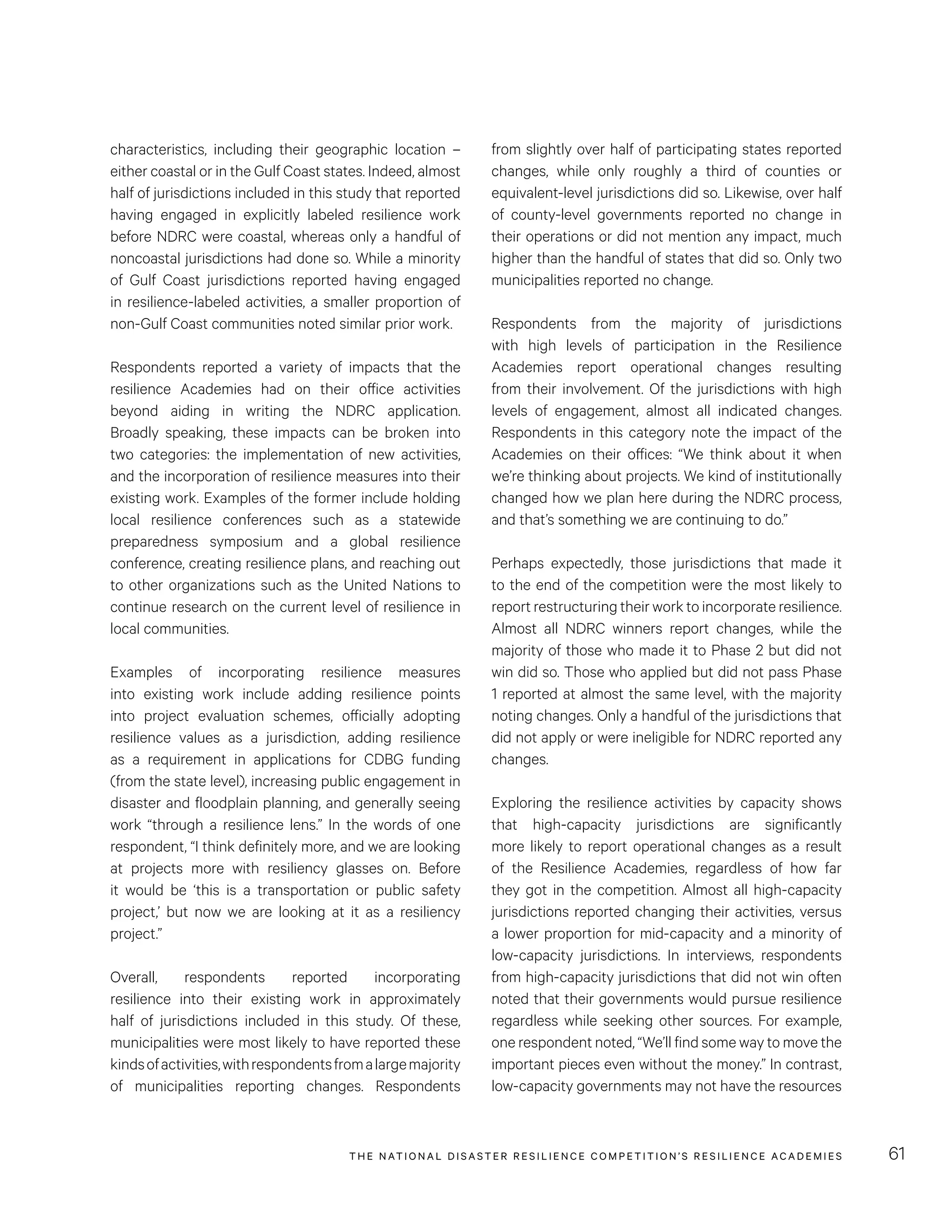 THE NATIONAL DISASTER RESILIENCE COMPETITION’S RESILIENCE ACADEMIES 61
from slightly over half of participating states reported
changes, while only roughly a third of counties or
equivalent-level jurisdictions did so. Likewise, over half
of county-level governments reported no change in
their operations or did not mention any impact, much
higher than the handful of states that did so. Only two
municipalities reported no change.
Respondents from the majority of jurisdictions
with high levels of participation in the Resilience
Academies report operational changes resulting
from their involvement. Of the jurisdictions with high
levels of engagement, almost all indicated changes.
Respondents in this category note the impact of the
Academies on their offices: “We think about it when
we’re thinking about projects. We kind of institutionally
changed how we plan here during the NDRC process,
and that’s something we are continuing to do.”
Perhaps expectedly, those jurisdictions that made it
to the end of the competition were the most likely to
report restructuring their work to incorporate resilience.
Almost all NDRC winners report changes, while the
majority of those who made it to Phase 2 but did not
win did so. Those who applied but did not pass Phase
1 reported at almost the same level, with the majority
noting changes. Only a handful of the jurisdictions that
did not apply or were ineligible for NDRC reported any
changes.
Exploring the resilience activities by capacity shows
that high-capacity jurisdictions are significantly
more likely to report operational changes as a result
of the Resilience Academies, regardless of how far
they got in the competition. Almost all high-capacity
jurisdictions reported changing their activities, versus
a lower proportion for mid-capacity and a minority of
low-capacity jurisdictions. In interviews, respondents
from high-capacity jurisdictions that did not win often
noted that their governments would pursue resilience
regardless while seeking other sources. For example,
one respondent noted, “We’ll find some way to move the
important pieces even without the money.” In contrast,
low-capacity governments may not have the resources
characteristics, including their geographic location –
either coastal or in the Gulf Coast states. Indeed, almost
half of jurisdictions included in this study that reported
having engaged in explicitly labeled resilience work
before NDRC were coastal, whereas only a handful of
noncoastal jurisdictions had done so. While a minority
of Gulf Coast jurisdictions reported having engaged
in resilience-labeled activities, a smaller proportion of
non-Gulf Coast communities noted similar prior work.
Respondents reported a variety of impacts that the
resilience Academies had on their office activities
beyond aiding in writing the NDRC application.
Broadly speaking, these impacts can be broken into
two categories: the implementation of new activities,
and the incorporation of resilience measures into their
existing work. Examples of the former include holding
local resilience conferences such as a statewide
preparedness symposium and a global resilience
conference, creating resilience plans, and reaching out
to other organizations such as the United Nations to
continue research on the current level of resilience in
local communities.
Examples of incorporating resilience measures
into existing work include adding resilience points
into project evaluation schemes, officially adopting
resilience values as a jurisdiction, adding resilience
as a requirement in applications for CDBG funding
(from the state level), increasing public engagement in
disaster and floodplain planning, and generally seeing
work “through a resilience lens.” In the words of one
respondent, “I think definitely more, and we are looking
at projects more with resiliency glasses on. Before
it would be ‘this is a transportation or public safety
project,’ but now we are looking at it as a resiliency
project.”
Overall, respondents reported incorporating
resilience into their existing work in approximately
half of jurisdictions included in this study. Of these,
municipalities were most likely to have reported these
kindsofactivities,withrespondentsfromalargemajority
of municipalities reporting changes. Respondents
 