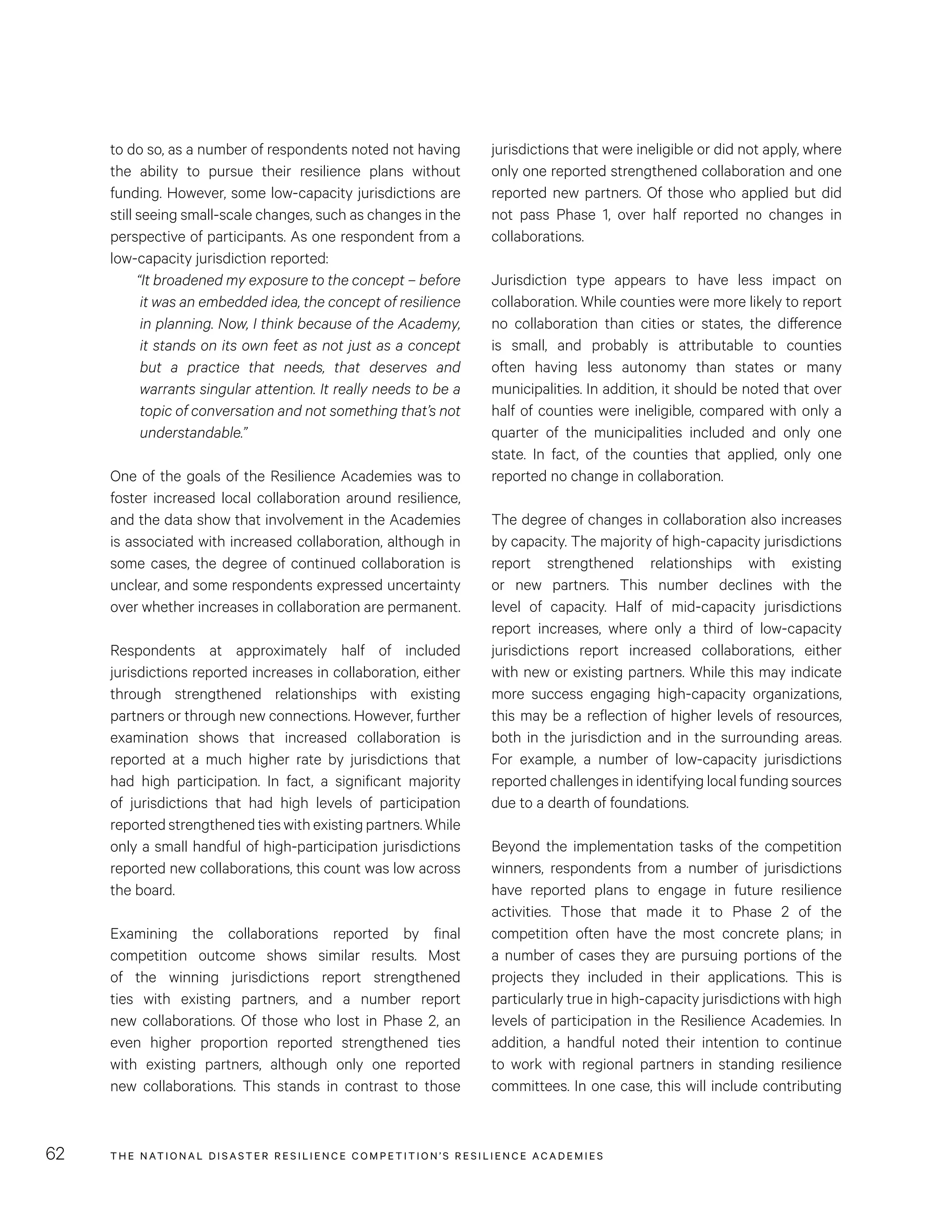 THE NATIONAL DISASTER RESILIENCE COMPETITION’S RESILIENCE ACADEMIES62
jurisdictions that were ineligible or did not apply, where
only one reported strengthened collaboration and one
reported new partners. Of those who applied but did
not pass Phase 1, over half reported no changes in
collaborations.
Jurisdiction type appears to have less impact on
collaboration. While counties were more likely to report
no collaboration than cities or states, the difference
is small, and probably is attributable to counties
often having less autonomy than states or many
municipalities. In addition, it should be noted that over
half of counties were ineligible, compared with only a
quarter of the municipalities included and only one
state. In fact, of the counties that applied, only one
reported no change in collaboration.
The degree of changes in collaboration also increases
by capacity. The majority of high-capacity jurisdictions
report strengthened relationships with existing
or new partners. This number declines with the
level of capacity. Half of mid-capacity jurisdictions
report increases, where only a third of low-capacity
jurisdictions report increased collaborations, either
with new or existing partners. While this may indicate
more success engaging high-capacity organizations,
this may be a reflection of higher levels of resources,
both in the jurisdiction and in the surrounding areas.
For example, a number of low-capacity jurisdictions
reported challenges in identifying local funding sources
due to a dearth of foundations.
Beyond the implementation tasks of the competition
winners, respondents from a number of jurisdictions
have reported plans to engage in future resilience
activities. Those that made it to Phase 2 of the
competition often have the most concrete plans; in
a number of cases they are pursuing portions of the
projects they included in their applications. This is
particularly true in high-capacity jurisdictions with high
levels of participation in the Resilience Academies. In
addition, a handful noted their intention to continue
to work with regional partners in standing resilience
committees. In one case, this will include contributing
to do so, as a number of respondents noted not having
the ability to pursue their resilience plans without
funding. However, some low-capacity jurisdictions are
still seeing small-scale changes, such as changes in the
perspective of participants. As one respondent from a
low-capacity jurisdiction reported:
“It broadened my exposure to the concept – before
it was an embedded idea, the concept of resilience
in planning. Now, I think because of the Academy,
it stands on its own feet as not just as a concept
but a practice that needs, that deserves and
warrants singular attention. It really needs to be a
topic of conversation and not something that’s not
understandable.”
One of the goals of the Resilience Academies was to
foster increased local collaboration around resilience,
and the data show that involvement in the Academies
is associated with increased collaboration, although in
some cases, the degree of continued collaboration is
unclear, and some respondents expressed uncertainty
over whether increases in collaboration are permanent.
Respondents at approximately half of included
jurisdictions reported increases in collaboration, either
through strengthened relationships with existing
partners or through new connections. However, further
examination shows that increased collaboration is
reported at a much higher rate by jurisdictions that
had high participation. In fact, a significant majority
of jurisdictions that had high levels of participation
reported strengthened ties with existing partners. While
only a small handful of high-participation jurisdictions
reported new collaborations, this count was low across
the board.
Examining the collaborations reported by final
competition outcome shows similar results. Most
of the winning jurisdictions report strengthened
ties with existing partners, and a number report
new collaborations. Of those who lost in Phase 2, an
even higher proportion reported strengthened ties
with existing partners, although only one reported
new collaborations. This stands in contrast to those
 