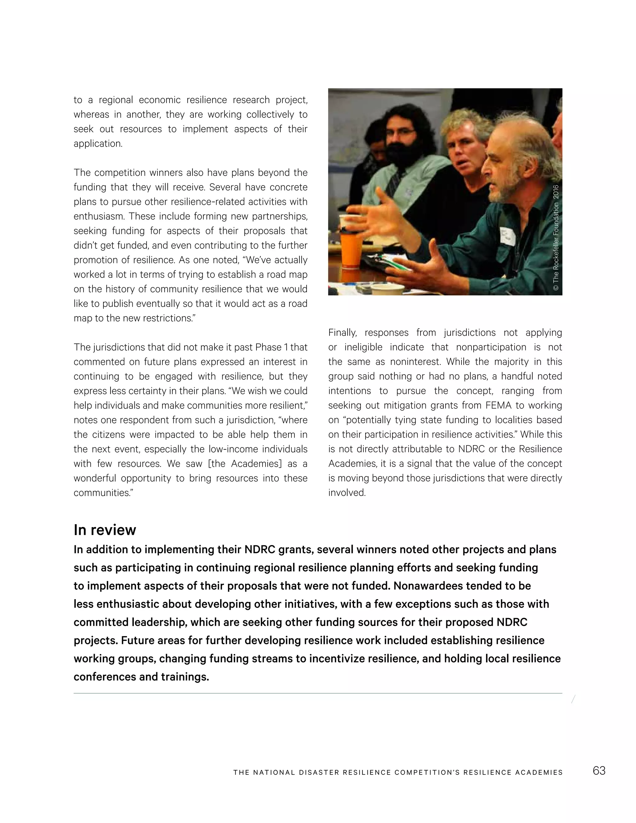 THE NATIONAL DISASTER RESILIENCE COMPETITION’S RESILIENCE ACADEMIES 63
Finally, responses from jurisdictions not applying
or ineligible indicate that nonparticipation is not
the same as noninterest. While the majority in this
group said nothing or had no plans, a handful noted
intentions to pursue the concept, ranging from
seeking out mitigation grants from FEMA to working
on “potentially tying state funding to localities based
on their participation in resilience activities.” While this
is not directly attributable to NDRC or the Resilience
Academies, it is a signal that the value of the concept
is moving beyond those jurisdictions that were directly
involved.
to a regional economic resilience research project,
whereas in another, they are working collectively to
seek out resources to implement aspects of their
application.
The competition winners also have plans beyond the
funding that they will receive. Several have concrete
plans to pursue other resilience-related activities with
enthusiasm. These include forming new partnerships,
seeking funding for aspects of their proposals that
didn’t get funded, and even contributing to the further
promotion of resilience. As one noted, “We’ve actually
worked a lot in terms of trying to establish a road map
on the history of community resilience that we would
like to publish eventually so that it would act as a road
map to the new restrictions.”
The jurisdictions that did not make it past Phase 1 that
commented on future plans expressed an interest in
continuing to be engaged with resilience, but they
express less certainty in their plans. “We wish we could
help individuals and make communities more resilient,”
notes one respondent from such a jurisdiction, “where
the citizens were impacted to be able help them in
the next event, especially the low-income individuals
with few resources. We saw [the Academies] as a
wonderful opportunity to bring resources into these
communities.”
In review
In addition to implementing their NDRC grants, several winners noted other projects and plans
such as participating in continuing regional resilience planning efforts and seeking funding
to implement aspects of their proposals that were not funded. Nonawardees tended to be
less enthusiastic about developing other initiatives, with a few exceptions such as those with
committed leadership, which are seeking other funding sources for their proposed NDRC
projects. Future areas for further developing resilience work included establishing resilience
working groups, changing funding streams to incentivize resilience, and holding local resilience
conferences and trainings.
©TheRockefellerFoundation2016
 