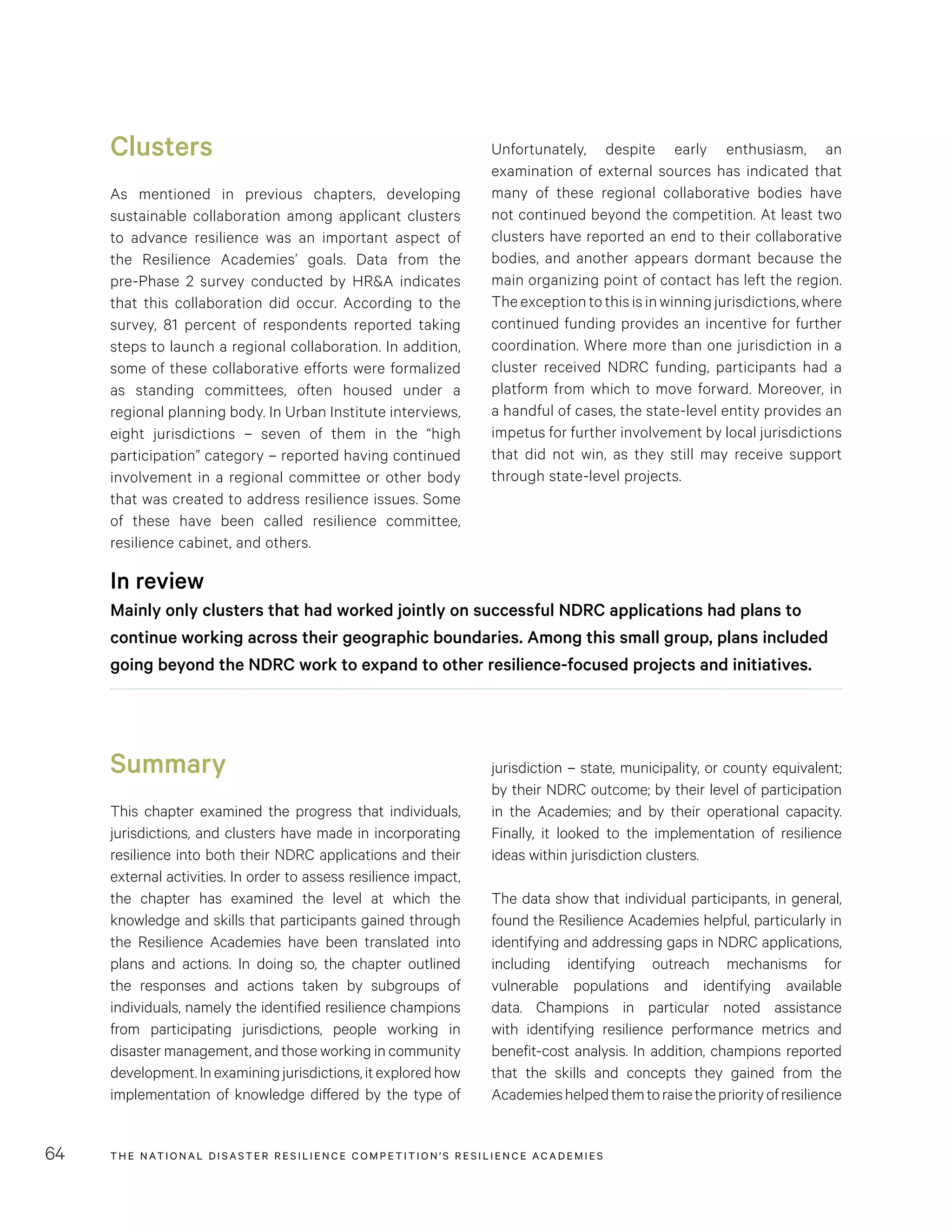 THE NATIONAL DISASTER RESILIENCE COMPETITION’S RESILIENCE ACADEMIES64
Unfortunately, despite early enthusiasm, an
examination of external sources has indicated that
many of these regional collaborative bodies have
not continued beyond the competition. At least two
clusters have reported an end to their collaborative
bodies, and another appears dormant because the
main organizing point of contact has left the region.
The exception to this is in winning jurisdictions, where
continued funding provides an incentive for further
coordination. Where more than one jurisdiction in a
cluster received NDRC funding, participants had a
platform from which to move forward. Moreover, in
a handful of cases, the state-level entity provides an
impetus for further involvement by local jurisdictions
that did not win, as they still may receive support
through state-level projects.
Clusters
As mentioned in previous chapters, developing
sustainable collaboration among applicant clusters
to advance resilience was an important aspect of
the Resilience Academies’ goals. Data from the
pre-Phase 2 survey conducted by HR&A indicates
that this collaboration did occur. According to the
survey, 81 percent of respondents reported taking
steps to launch a regional collaboration. In addition,
some of these collaborative efforts were formalized
as standing committees, often housed under a
regional planning body. In Urban Institute interviews,
eight jurisdictions – seven of them in the “high
participation” category – reported having continued
involvement in a regional committee or other body
that was created to address resilience issues. Some
of these have been called resilience committee,
resilience cabinet, and others.
In review
Mainly only clusters that had worked jointly on successful NDRC applications had plans to
continue working across their geographic boundaries. Among this small group, plans included
going beyond the NDRC work to expand to other resilience-focused projects and initiatives.
Summary
This chapter examined the progress that individuals,
jurisdictions, and clusters have made in incorporating
resilience into both their NDRC applications and their
external activities. In order to assess resilience impact,
the chapter has examined the level at which the
knowledge and skills that participants gained through
the Resilience Academies have been translated into
plans and actions. In doing so, the chapter outlined
the responses and actions taken by subgroups of
individuals, namely the identified resilience champions
from participating jurisdictions, people working in
disaster management, and those working in community
development.Inexaminingjurisdictions,itexploredhow
implementation of knowledge differed by the type of
jurisdiction – state, municipality, or county equivalent;
by their NDRC outcome; by their level of participation
in the Academies; and by their operational capacity.
Finally, it looked to the implementation of resilience
ideas within jurisdiction clusters.
The data show that individual participants, in general,
found the Resilience Academies helpful, particularly in
identifying and addressing gaps in NDRC applications,
including identifying outreach mechanisms for
vulnerable populations and identifying available
data. Champions in particular noted assistance
with identifying resilience performance metrics and
benefit-cost analysis. In addition, champions reported
that the skills and concepts they gained from the
Academieshelpedthemtoraisethepriorityofresilience
 