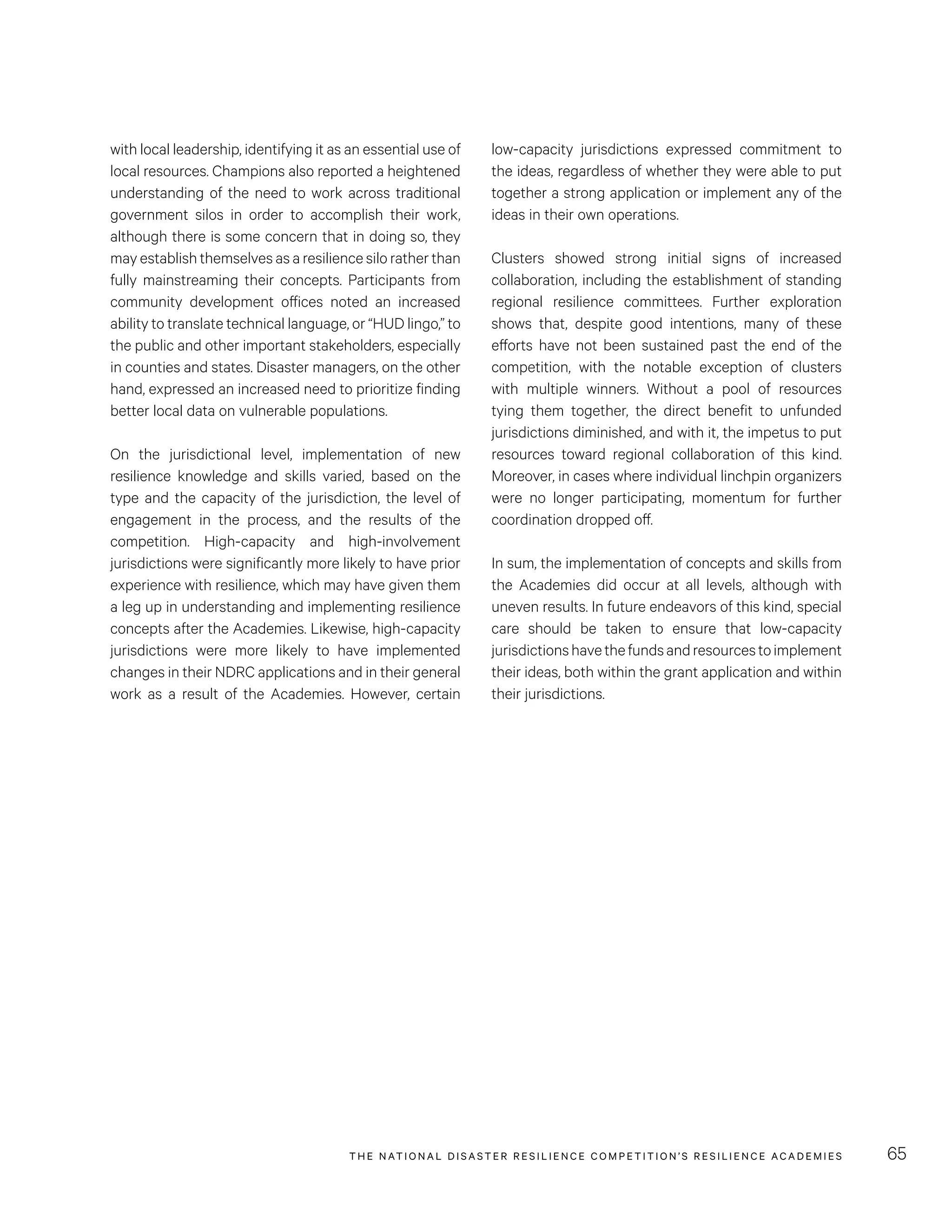 THE NATIONAL DISASTER RESILIENCE COMPETITION’S RESILIENCE ACADEMIES 65
low-capacity jurisdictions expressed commitment to
the ideas, regardless of whether they were able to put
together a strong application or implement any of the
ideas in their own operations.
Clusters showed strong initial signs of increased
collaboration, including the establishment of standing
regional resilience committees. Further exploration
shows that, despite good intentions, many of these
efforts have not been sustained past the end of the
competition, with the notable exception of clusters
with multiple winners. Without a pool of resources
tying them together, the direct benefit to unfunded
jurisdictions diminished, and with it, the impetus to put
resources toward regional collaboration of this kind.
Moreover, in cases where individual linchpin organizers
were no longer participating, momentum for further
coordination dropped off.
In sum, the implementation of concepts and skills from
the Academies did occur at all levels, although with
uneven results. In future endeavors of this kind, special
care should be taken to ensure that low-capacity
jurisdictionshavethefundsandresourcestoimplement
their ideas, both within the grant application and within
their jurisdictions.
with local leadership, identifying it as an essential use of
local resources. Champions also reported a heightened
understanding of the need to work across traditional
government silos in order to accomplish their work,
although there is some concern that in doing so, they
may establish themselves as a resilience silo rather than
fully mainstreaming their concepts. Participants from
community development offices noted an increased
ability to translate technical language, or “HUD lingo,” to
the public and other important stakeholders, especially
in counties and states. Disaster managers, on the other
hand, expressed an increased need to prioritize finding
better local data on vulnerable populations.
On the jurisdictional level, implementation of new
resilience knowledge and skills varied, based on the
type and the capacity of the jurisdiction, the level of
engagement in the process, and the results of the
competition. High-capacity and high-involvement
jurisdictions were significantly more likely to have prior
experience with resilience, which may have given them
a leg up in understanding and implementing resilience
concepts after the Academies. Likewise, high-capacity
jurisdictions were more likely to have implemented
changes in their NDRC applications and in their general
work as a result of the Academies. However, certain
 