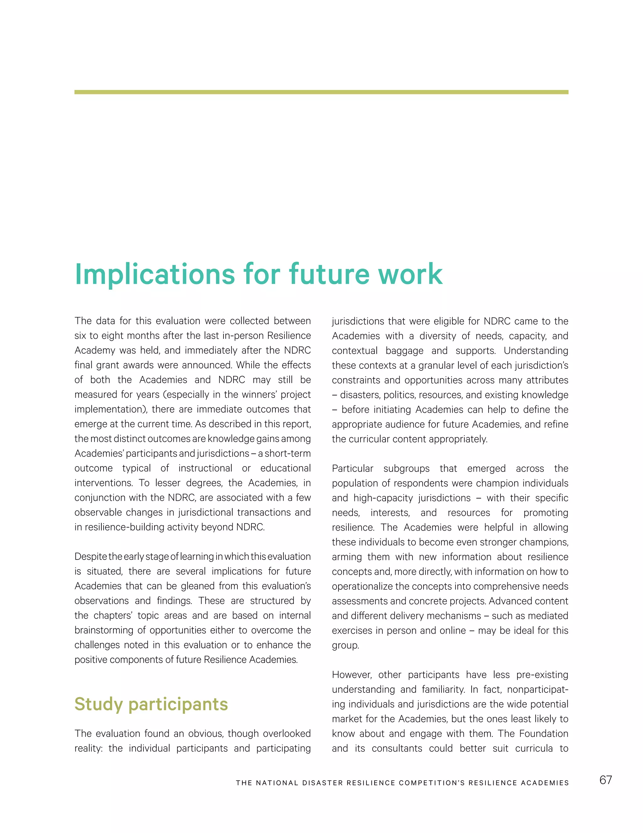 THE NATIONAL DISASTER RESILIENCE COMPETITION’S RESILIENCE ACADEMIES 67
Implications for future work
The data for this evaluation were collected between
six to eight months after the last in-person Resilience
Academy was held, and immediately after the NDRC
final grant awards were announced. While the effects
of both the Academies and NDRC may still be
measured for years (especially in the winners’ project
implementation), there are immediate outcomes that
emerge at the current time. As described in this report,
themostdistinctoutcomesareknowledgegainsamong
Academies’participantsandjurisdictions–ashort-term
outcome typical of instructional or educational
interventions. To lesser degrees, the Academies, in
conjunction with the NDRC, are associated with a few
observable changes in jurisdictional transactions and
in resilience-building activity beyond NDRC.
Despitetheearlystageoflearninginwhichthisevaluation
is situated, there are several implications for future
Academies that can be gleaned from this evaluation’s
observations and findings. These are structured by
the chapters’ topic areas and are based on internal
brainstorming of opportunities either to overcome the
challenges noted in this evaluation or to enhance the
positive components of future Resilience Academies.
Study participants
The evaluation found an obvious, though overlooked
reality: the individual participants and participating
jurisdictions that were eligible for NDRC came to the
Academies with a diversity of needs, capacity, and
contextual baggage and supports. Understanding
these contexts at a granular level of each jurisdiction’s
constraints and opportunities across many attributes
– disasters, politics, resources, and existing knowledge
– before initiating Academies can help to define the
appropriate audience for future Academies, and refine
the curricular content appropriately.
Particular subgroups that emerged across the
population of respondents were champion individuals
and high-capacity jurisdictions – with their specific
needs, interests, and resources for promoting
resilience. The Academies were helpful in allowing
these individuals to become even stronger champions,
arming them with new information about resilience
concepts and, more directly, with information on how to
operationalize the concepts into comprehensive needs
assessments and concrete projects. Advanced content
and different delivery mechanisms – such as mediated
exercises in person and online – may be ideal for this
group.
However, other participants have less pre-existing
understanding and familiarity. In fact, nonparticipat-
ing individuals and jurisdictions are the wide potential
market for the Academies, but the ones least likely to
know about and engage with them. The Foundation
and its consultants could better suit curricula to
 